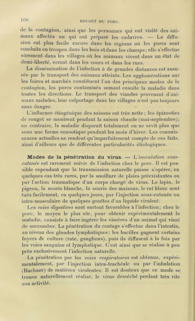 de la contagion, ainsi que les personnes qui ont visité des ani- maux affectés ou qui ont préparé les cadavres. — La diffu- sion est plus facile encore dans les régions où les porcs sont conduits en troupes dans les bois et dans les champs; elle s'effectue sûrement dans les villages où les animaux vivent dans un état de demi-liberté, errant dans les cours et dans les rues. La dissémination de 1 infection à de grandes distances est assu- rée par le transport des animaux atteints. Les agglomérations sur les foires et marchés constituent l’un des principaux modes de la contagion, les porcs contaminés semant ensuite la maladie dans toutes les directions. Le transport des viandes provenant d’ani- maux malades, leur colportage dans les villages n’est pas toujours sans danger. L’influence étiogénique des saisons est très nette; les épizooties de rouget se montrent pendant la saison chaude (mai-septembre); au contraire, la maladie disparaît totalement ou ne sévit plus que sous une forme enzootique pendant les mois d’hiver. Les connais- sances actuelles ne rendent qu’imparfaitement compte de ces faits, ainsi d’ailleurs que de différentes particularités étiologiques. Modes de la pénétration du virus. — L'inoculation sous- cutcinée est rarement suivie de l’infection chez le porc. Il est pos- sible cependant que la transmission naturelle puisse s’opérer, en quelques cas très rares, par la souillure de plaies préexistantes ou par l’action traumatique d’un corps chargé de virus. Le lapin, le pigeon, la souris blanche, la souris des maisons, le rat blanc sont tués facilement, en quelques jours, par l’injection sous-cutanée ou intra-musculaire de quelques gouttes d’un liquide virulent. Les voies digestives sont surtout favorables à l’infection; chez le porc, le moyen le plus sûr, pour obtenir expérimentalement la maladie, consiste à faire ingérer les viscères d’un animal qui vient de succomber. La pénétration du contage s’effectue dans l’intestin, au niveau des glandes lymphatiques; les bacilles gagnent certains foyers de culture (rate, ganglions), puis ils diffusent à la fois par les voies sanguine et lymphatique. C’est ainsi que se réalise à peu près exclusivement l’infection naturelle. La pénétration par les voies respiratoires est obtenue, expéri- mentalement, par l’injection intra-trachéale ou par l’inhalation (Buchner) de matières virulentes. Il est douteux que ce mode se trouve naturellement réalisé, le virus desséché perdant très vite son activité.
