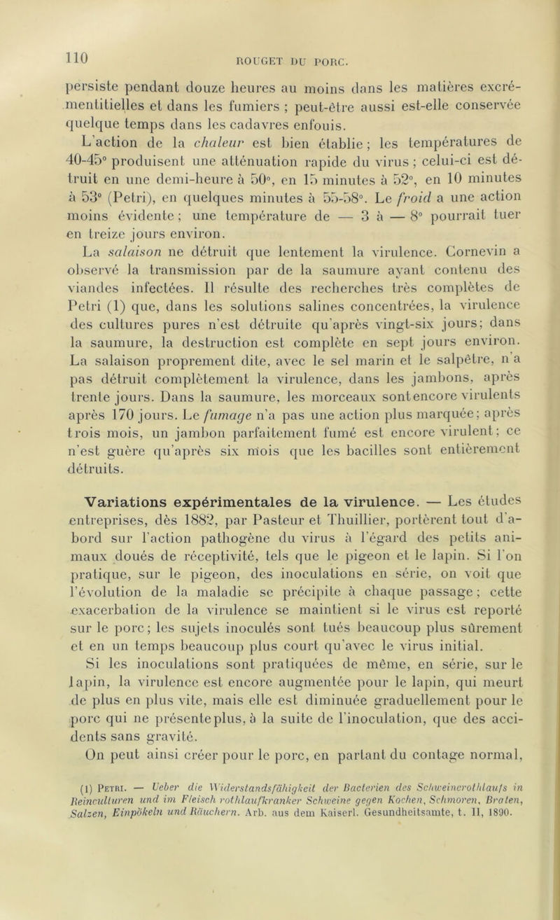 persiste pendant douze heures au moins dans les matières excré- mentitielles et dans les fumiers ; peut-être aussi est-elle conservée quelque temps dans les cadavres enfouis. L'action de la chaleur est bien établie ; les températures de 40-45° produisent une atténuation rapide du virus ; celui-ci est dé- truit en une demi-heure à 50°, en 15 minutes à 52°, en 10 minutes à 53° (Pétri), en quelques minutes à 55-58°. Le froid a une action moins évidente ; une température de — 3 à — 8° pourrait tuer en treize jours environ. La salaison ne détruit que lentement la virulence. Cornevin a observé la transmission par de la saumure ayant contenu des viandes infectées. 11 résulte des recherches très complètes de Pétri (1) que, dans les solutions salines concentrées, la virulence des cultures pures n’est détruite qu’après vingt-six jours; dans la saumure, la destruction est complète en sept jours environ. La salaison proprement dite, avec le sel marin et le salpêtre, n a pas détruit complètement la virulence, dans les jambons, après trente jours. Dans la saumure, les morceaux sont encore virulents après 170 jours. Le fumage n’a pas une action plus marquée; après trois mois, un jambon parfaitement fumé est encore virulent ; ce n’est guère qu’après six mois que les bacilles sont entièrement détruits. Variations expérimentales de la virulence. — Les études entreprises, dès 1882, par Pasteur et Thuillier, portèrent tout d’a- bord sur l’action pathogène du virus à l’égard des petits ani- maux doués de réceptivité, tels que le pigeon et le lapin. Si l'on pratique, sur le pigeon, des inoculations en série, on voit que l’évolution de la maladie se précipite à chaque passage ; cette exacerbation de la virulence se maintient si le virus est reporté sur le porc; les sujets inoculés sont tués beaucoup plus sûrement et en un temps beaucoup plus court qu’avec le virus initial. Si les inoculations sont pratiquées de même, en série, sur le lapin, la virulence est encore augmentée pour le lapin, qui meurt de plus en plus vite, mais elle est diminuée graduellement pour le porc qui ne présente plus, à la suite de l’inoculation, que des acci- dents sans gravité. On peut ainsi créer pour le porc, en partant du contage normal, (1) Pétri. — Ueber die Widerstandsfâhigheit der Bactérien des Sc/iweinerothlaufs in Iieinculluren and im F/eisch rothlaufkranker Schiveine gegen Kac/ten, Schmoren, Bralen, Salzen, Einpokeln und Rauchern. Àrb. aus dem Kaiserl. Gesundheitsamte, t. Il, 1890.