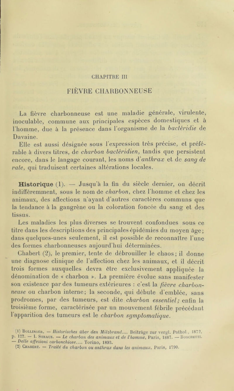 CHAPITRE III FIÈVRE CHARBONNEUSE La fièvre charbonneuse est une maladie générale, virulente, inoculable, commune aux principales espèces domestiques et à l’homme, due à la présence dans l’organisme de la bactéridie de Davaine. Elle est aussi désignée sous l’expression très précise, et préfé- rable à divers titres, de charbon baclèridien, tandis que persistent encore, dans le langage courant, les noms d'anthrax et de sang de rate, qui traduisent certaines altérations locales. Historique (1). — Jusqu’à la tin du siècle dernier, on décrit indifféremment, sous le nom de charbon, chez l'homme et chez les animaux, des affections n’ayant d’autres caractères communs que la tendance à la gangrène ou la coloration foncée du sang et des tissus. Les maladies les plus diverses se trouvent confondues sous ce titre dans les descriptions des principales épidémies du moyen âge; dans quelques-unes seulement, il est possible de reconnaître l’une des formes charbonneuses aujourd’hui déterminées. Chabert (2), le premier, tente de débrouiller le chaos; il donne une diagnose clinique de l’affection chez les animaux, et il décrit trois formes auxquelles devra être exclusivement appliquée la dénomination de « charbon ». La première évolue sans manifester son existence par des tumeurs extérieures : c’est la fièvre charbon- neuse ou charbon interne; la seconde, qui débute d’emblée, sans prodromes, par des tumeurs, est dite charbon essentiel ; enfin la troisième forme, caractérisée par un mouvement fébrile précédant l’apparition des tumeurs est le charbon symptomatique. (1) Bollinger. — Historisches über den Milzbrand.... Beitriige zur vergl. Pathol., 187?, P- l’’2. — I. Sïraus. — Le charbon des animaux et de l'homme, Paris, 1887. —Boschktti. — Dette affezioni carbonchiose.... Torino, 1893. (2) Chabeht. — Traité du charbon ou anthrax dans les animaux. Paris, 1790.