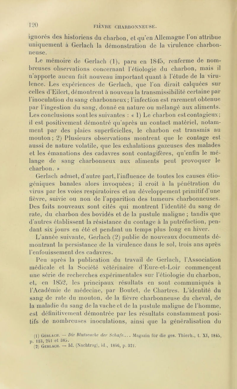 ignorés des historiens du charbon, et qu’en Allemagne l’on attribue uniquement à Gerlach la démonstration de la virulence charbon- neuse. Le mémoire de Gerlach (1), paru en 1845, renferme de nom- breuses observations concernant l’étiologie du charbon, mais il n apporte aucun fait nouveau important quant à l’étude de la viru- lence. Les expériences de Gerlach, que l’on dirait calquées sur celles d’Eilert, démontrent à nouveau la transmissibilité certaine par l’inoculation du sang charbonneux; l’infection est rarement obtenue par l’ingestion du sang, donné en nature ou mélangé aux aliments. Les conclusions sont les suivantes : « 1) Le charbon est contagieux; il est positivement démontré qu’après un contact matériel, notam- ment par des plaies superficielles, le charbon est transmis au mouton ; 2) Plusieurs observations montrent que le contage est aussi de nature volatile, que les exhalations gazeuses des malades et les émanations des cadavres sont contagifères, qu’enfin le mé- lange de sang charbonneux aux aliments peut provoquer le charbon. » Gerlach admet, d’autre part, l’influence de toutes les causes étio- géniques banales alors invoquées; il croit à la pénétration du virus par les voies respiratoires et au développement primitif d’une fièvre, suivie ou non de l’apparition des tumeurs charbonneuses. Des faits nouveaux sont cités qui montrent l'identité du sang de rate, du charbon des bovidés et de la pustule maligne ; tandis que d’autres établissent la résistance du contage à la putréfaction, pen- dant six jours en été et pendant un temps plus long en hiver. L’année suivante, Gerlach (2) publie de nouveaux documents dé- montrant la persistance de la virulence dans le sol, trois ans après l’enfouissement des cadavres. Peu après la publication du travail de Gerlach, l’Association médicale et la Société vétérinaire d’Eure-et-Loir commençent une série de recherches expérimentales sur l’étiologie du charbon, et, en 1852, les principaux résultats en sont communiqués à l’Académie de médecine, par Boutet, de Chartres. L’identité du sang de rate du mouton, de la fièvre charbonneuse du cheval, de la maladie du sang de la vache et de la pustule maligne de l’homme, est définitivement démontrée par les résultats constamment posi- tifs de nombreuses inoculations, ainsi que la généralisation du (1) Geklach. — Die Bhitseuche der Schafe.... Magazin fur die ges. Thierh., t. XI, 1845, ]). 113, 241 et 385. (2) Gerlach. — Id. (Nachtrag), id., 184G, p. 321.