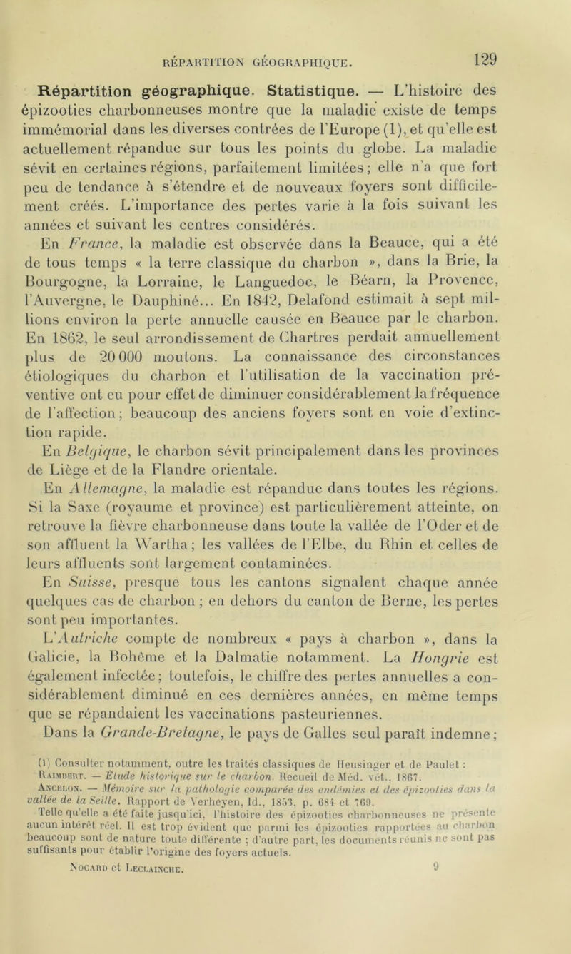 Répartition géographique. Statistique. — L’histoire des épizooties charbonneuses montre que la maladie existe de temps immémorial dans les diverses contrées de l’Europe (1), et qu’elle est actuellement répandue sur tous les points du globe. La maladie sévit en certaines régions, parfaitement limitées ; elle n’a que fort peu de tendance à s’étendre et de nouveaux foyers sont difficile- ment créés. L’importance des pertes varie à la fois suivant les années et suivant les centres considérés. En France, la maladie est observée dans la Beauce, qui a été de tous temps « la terre classique du charbon », dans la Brie, la Bourgogne, la Lorraine, le Languedoc, le Béarn, la Provence, l’Auvergne, le Dauphiné... En 1842, Delafond estimait à sept mil- lions environ la perte annuelle causée en Beauce par le charbon. En 1862, le seul arrondissement de Chartres perdait annuellement plus de 20 0U0 moutons. La connaissance des circonstances étiologiques du charbon et l’utilisation de la vaccination pré- ventive ont eu pour effet de diminuer considérablement la fréquence de l’affection; beaucoup des anciens foyers sont en voie d’extinc- tion rapide. En Belgique, le charbon sévit principalement dans les provinces de Liège et de la Flandre orientale. En Allemagne, la maladie est répandue dans toutes les régions. Si la Saxe (royaume et province) est particulièrement atteinte, on retrouve la lièvre charbonneuse dans toute la vallée de l’Oder et de son affluent la Wartha; les vallées de l’Elbe, du Rhin et celles de leurs affluents sont largement contaminées. En Suisse, presque tous les cantons signalent chaque année quelques cas de charbon ; en dehors du canton de Berne, les pertes sont peu importantes. h'Autriche compte de nombreux « pays à charbon », dans la Galicie, la Bohème et la Dalmatie notamment. La Hongrie est également infectée; toutefois, le chiffre des pertes annuelles a con- sidérablement diminué en ces dernières années, en même temps que se répandaient les vaccinations pasteuriennes. Dans la Grande-Bretagne, le pays de Galles seul paraît indemne; (l) Consulter notamment, outre les traités classiques de Ileusinger et de Paulet : Rai.vibert. — Élude historique sur le charbon. Recueil de Méd. vêt.. 1867. Ancelon. — Mémoire sur la pathologie comparée des endémies et des épizooties dans la vallée de laSeille. Rapport de Verheyen, Id., 1853, p. 6S4 et 769. Telle qu’elle a été faite jusqu'ici, l’histoire des épizooties charbonneuses ne présente aucun intérêt réel. Il est trop évident que parmi les épizooties rapportées au charbon beaucoup sont de nature toute différente ; d’autre part, les documents réunis ne sont pas suffisants pour établir l’origine des foyers actuels. Nocard et Leci.ainche. 9