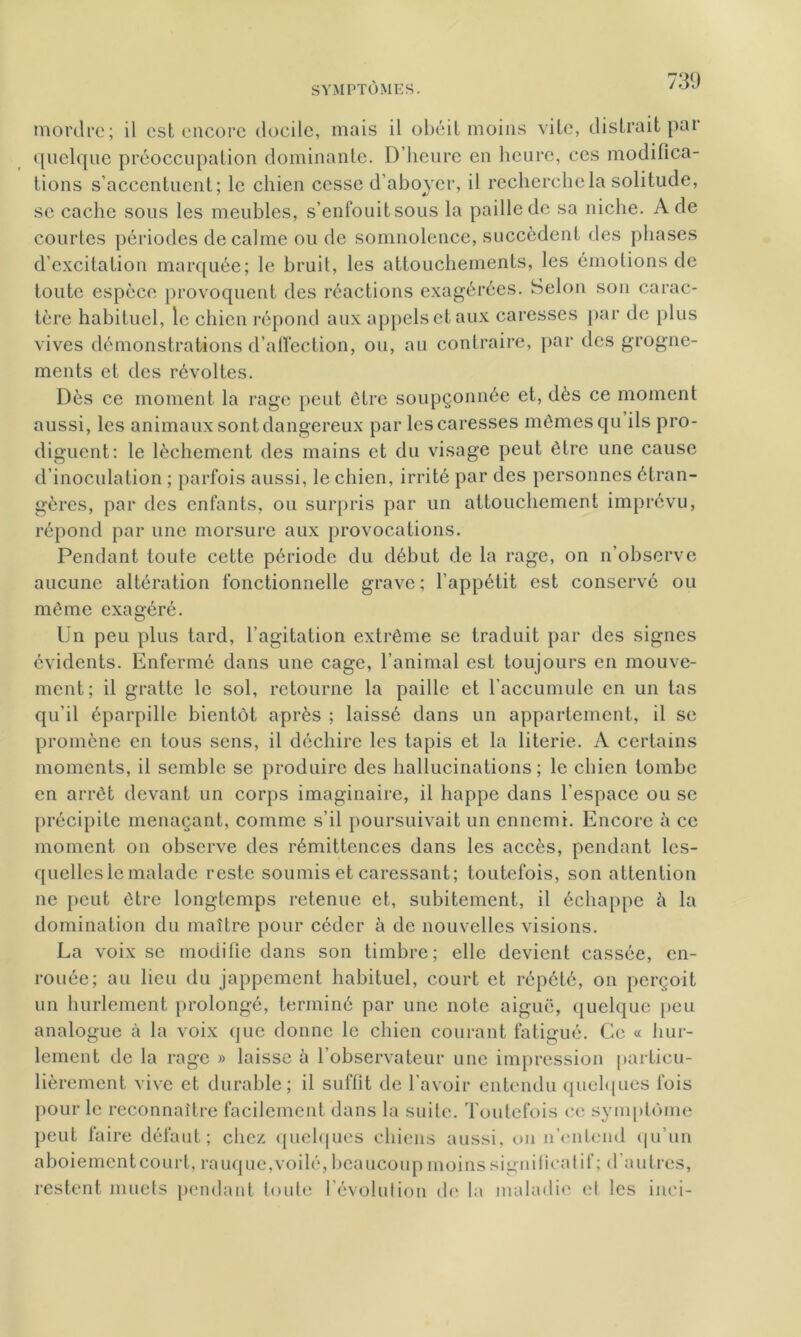 73 (J quelque préoccupation dominante. D'heure en heure, ces modifica- tions s’accentuent; le chien cesse d’aboyer, il recherche la solitude, se cache sous les meubles, s’enfouit sous la paille de sa niche. A de courtes périodes de calme ou de somnolence, succèdent des phases d’excitation marquée; le bruit, les attouchements, les émotions de toute espèce provoquent des réactions exagérées. Selon son carac- tère habituel, le chien répond aux appels et aux caresses par de plus vives démonstrations d’affection, ou, au contraire, par des grogne- ments et des révoltes. Dès ce moment la rage peut être soupçonnée et, dès ce moment aussi, les animaux sont dangereux par les caresses mêmes qu ils pro- diguent: le lèchemcnt des mains et du visage peut être une cause d’inoculation ; parfois aussi, le chien, irrité par des personnes étran- gères, par des enfants, ou surpris par un attouchement imprévu, répond par une morsure aux provocations. Pendant toute cette période du début de la rage, on n’observe aucune altération fonctionnelle grave; l’appétit est conservé ou même exagéré. Un peu plus tard, l’agitation extrême se traduit par des signes évidents. Enfermé dans une cage, l’animal est toujours en mouve- ment; il gratte le sol, retourne la paille et l’accumule en un tas qu’il éparpille bientôt après ; laissé dans un appartement, il se promène en tous sens, il déchire les tapis et la literie. A certains moments, il semble se produire des hallucinations; le chien tombe en arrêt devant un corps imaginaire, il happe dans l’espace ou se précipite menaçant, comme s’il poursuivait un ennemi. Encore à ce moment on observe des rémittences dans les accès, pendant les- quelles le malade reste soumis et caressant; toutefois, son attention ne peut être longtemps retenue et, subitement, il échappe à la domination du maître pour céder è de nouvelles visions. La voix se modifie dans son timbre; elle devient cassée, en- rouée; au lieu du jappement habituel, court et répété, on perçoit un hurlement prolongé, terminé par une note aiguë, quelque peu analogue à la voix que donne le chien courant fatigué. Ce « hur- lement de la rage » laisse ii l’observateur une impression particu- lièrement vive et durable; il suffit de l’avoir entendu quelques fois pour le reconnaître facilement dans la suite. Toutefois ce symptôme peut faire défaut; chez quelques chiens aussi, on n’entend qu’un aboiementcourt, rauque,voilé, beaucoup moins significatif; d autres, restent muets pendant toute l'évolution de la maladie et les inci-