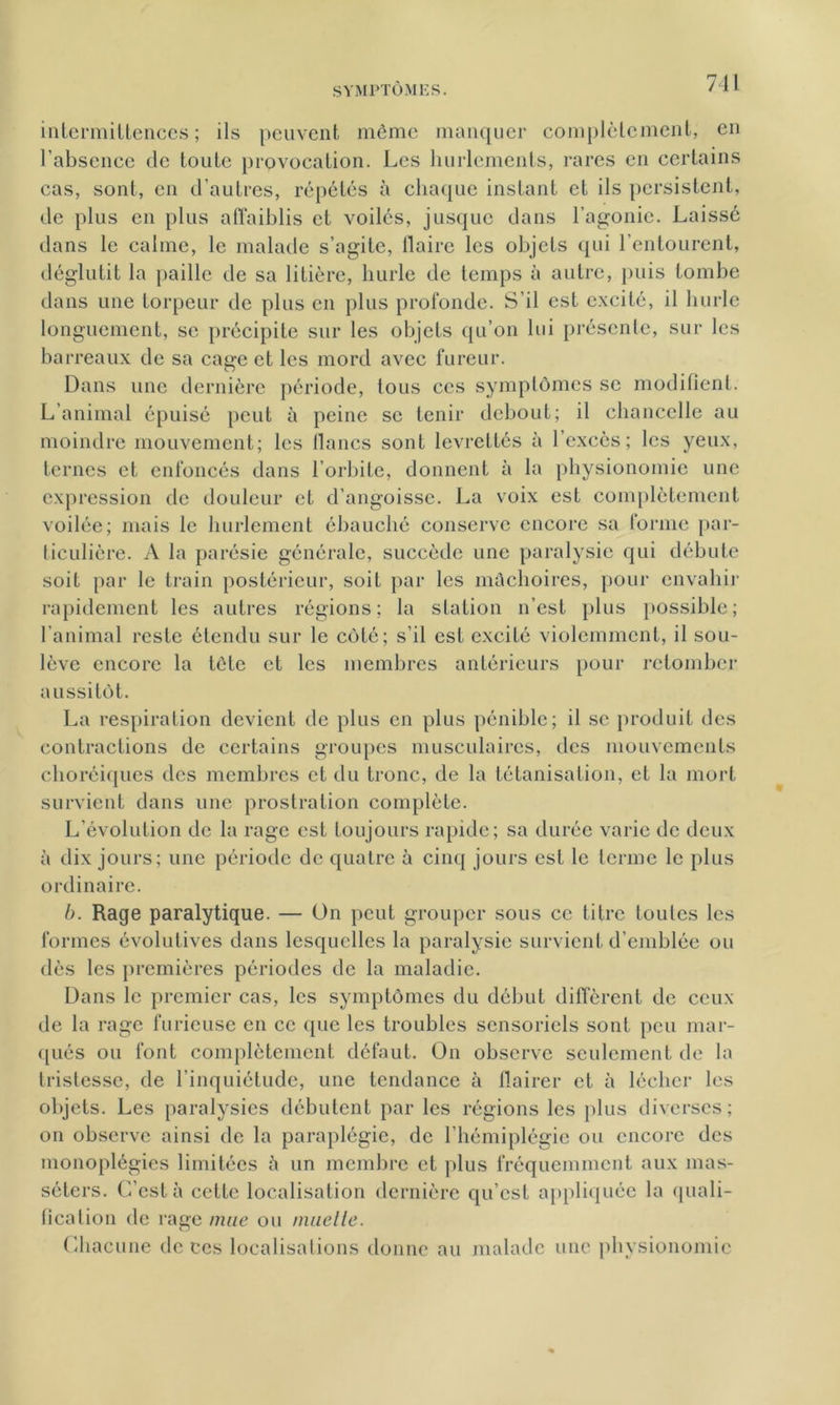 intermittences; ils peuvent môme manquer complètement, en l’absence de toute provocation. Les hurlements, rares en certains cas, sont, en d’autres, répétés à chaque instant et ils persistent, de plus en plus affaiblis et voiles, jusque dans l’agonie. Laissé dans le calme, le malade s’agite, flaire les objets qui l’entourent, déglutit la paille de sa litière, hurle de temps à autre, puis tombe dans une torpeur de plus en plus profonde. S’il est excité, il hurle longuement, se précipite sur les objets qu’on lui présente, sur les barreaux de sa cage et les mord avec fureur. Dans une dernière période, tous ces symptômes se modifient. L’animal épuisé peut à peine se tenir debout; il chancelle au moindre mouvement; les flancs sont levrettés à l’excès; les yeux, ternes et enfoncés dans l’orbite, donnent à la physionomie une expression de douleur et d’angoisse. La voix est complètement voilée; mais le hurlement ébauché conserve encore sa forme par- ticulière. A la parésie générale, succède une paralysie qui débute soit par le train postérieur, soit par les mâchoires, pour envahir rapidement les autres régions; la station n’est, plus possible; l’animal reste étendu sur le côté; s’il est excité violemment, il sou- lève encore la tôte et les membres antérieurs pour retomber aussitôt. La respiration devient de plus en plus pénible; il se produit des contractions de certains groupes musculaires, des mouvements choréiques des membres et du tronc, de la tétanisation, et la mort survient dans une prostration complète. L'évolution de la rage est toujours rapide; sa durée varie de deux à dix jours; une période de quatre à cinq jours est le terme le plus ordinaire. b. Rage paralytique. — On peut grouper sous ce titre toutes les formes évolutives dans lesquelles la paralysie survient d’emblée ou dès les premières périodes de la maladie. Dans le premier cas, les symptômes du début diffèrent de ceux de la rage furieuse en ce que les troubles sensoriels sont peu mar- qués ou font complètement défaut. On observe seulement de la tristesse, de l’inquiétude, une tendance à flairer et à lécher les objets. Les paralysies débutent par les régions les plus diverses; on observe ainsi de la paraplégie, de l’hémiplégie ou encore des monoplégies limitées à un membre et plus fréquemment aux mas- séters. C’est à cette localisation dernière qu’est appliquée la quali- fication de rage mue ou miiclle. Chacune de ces localisations donne au malade une physionomie