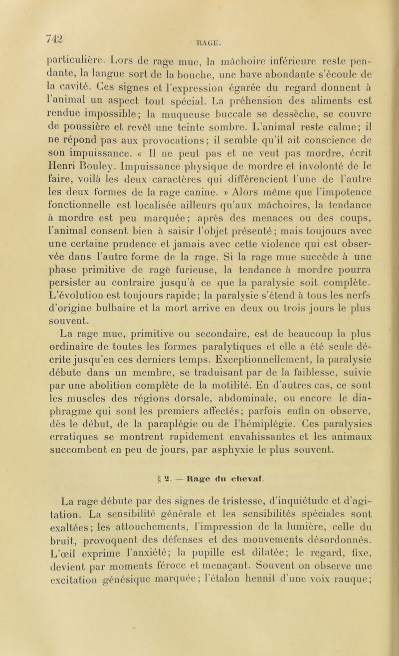 1\AGE. particulière. Lors de rage mue, la mâchoire inférieure reste pen- dante, la langue sort de la bouche, une bave abondante s’écoule de la cavité. Ces signes et l’expression égarée du regard donnent à 1 animal un aspect tout spécial. La préhension des aliments est rendue impossible; la muqueuse buccale se dessèche, se couvre de poussière et revêt une teinte sombre. L’animal reste calme; il ne répond pas aux provocations ; il semble qu’il ait conscience de son impuissance. « Il ne peut pas et ne veut pas mordre, écrit Henri Bouley. Impuissance physique de mordre et involonté de le faire, voilà les deux caractères qui différencient l’une de l’autre les deux formes de la rage canine. » Alors même que l’impotence fonctionnelle est localisée ailleurs qu’aux mâchoires, la tendance à mordre est peu marquée ; après des menaces ou des coups, l’animal consent bien à saisir l’objet présenté; mais toujours avec une certaine prudence et jamais avec cette violence qui est obser- vée dans l’autre forme de la rage. Si la rage mue succède à une phase primitive de rage furieuse, la tendance à mordre pourra persister au contraire jusqu’à ce que la paralysie soit complète. L’évolution est toujours rapide; la paralysie s’étend à tous les nerfs d’origine bulbaire et la mort arrive en deux ou trois jours le plus souvent. La rage mue, primitive ou secondaire, est de beaucoup la plus ordinaire de toutes les formes paralytiques et elle a été seule dé- crite jusqu’en ces derniers temps. Exceptionnellement, la paralysie débute dans un membre, se traduisant par de la faiblesse, suivie par une abolition complète de la motilité. En d’autres cas, ce sont les muscles des régions dorsale, abdominale, ou encore le dia- phragme qui sont les premiers affectés; parfois enfin on observe, dès le début, de la paraplégie ou de l’hémiplégie. Ces paralysies erratiques se montrent rapidement envahissantes et les animaux succombent en peu de jours, par asphyxie le plus souvent. § *1. — liage du cheval. La rage débute par des signes de tristesse, d’inquiétude et d’agi- tation. La sensibilité générale et les sensibilités spéciales sont exaltées ; les attouchements, l’impression de la lumière, celle du bruit, provoquent des défenses et des mouvements désordonnés. L'œil exprime l’anxiété; la pupille est dilatée; le regard, fixe, devient par moments féroce et menaçant. Souvent on observe une excitation génésique marquée; l’étalon hennit d’une voix rauque;