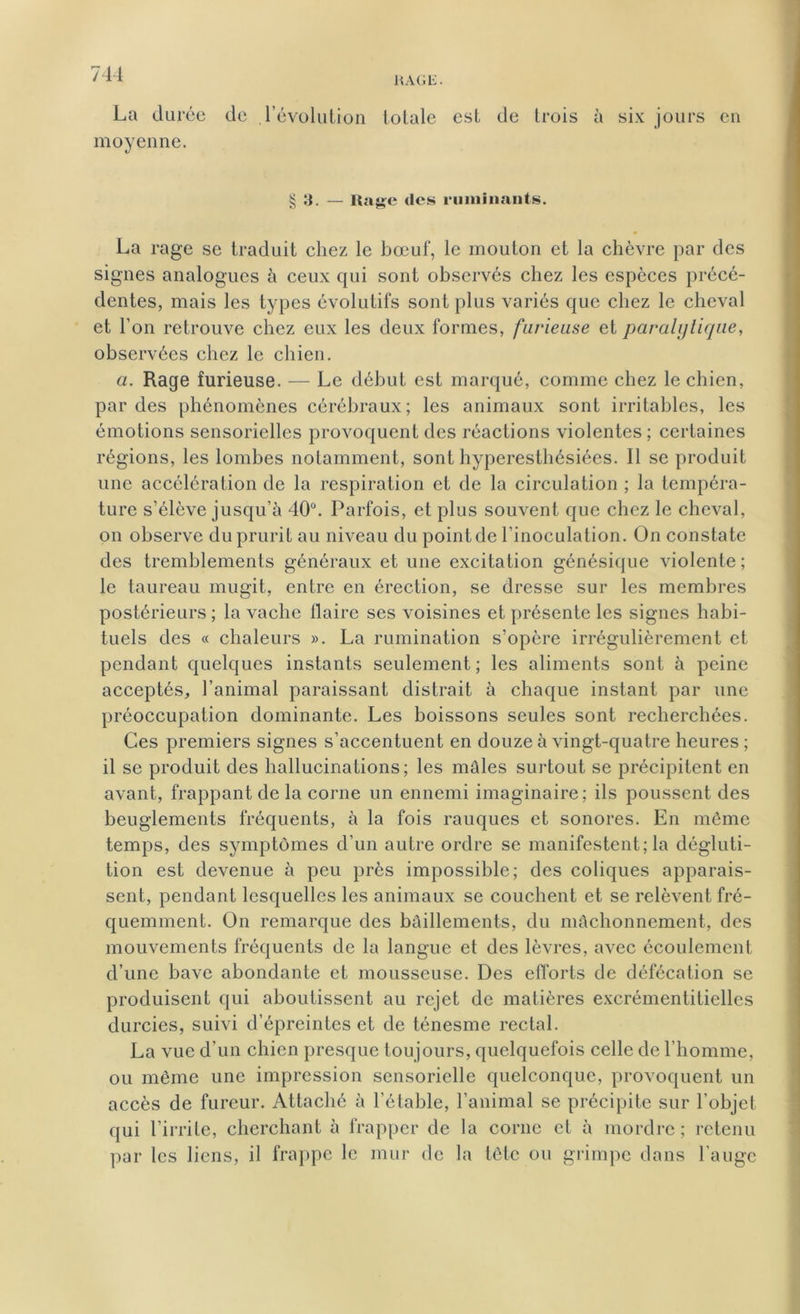 RAGE. La durée de l’évolution totale est de trois à six jours en moyenne. § 3. — Rage des ruminants. La rage se traduit chez le bœuf, le mouton et la chèvre par des signes analogues à ceux qui sont observés chez les espèces précé- dentes, mais les types évolutifs sont plus variés que chez le cheval et l’on retrouve chez eux les deux formes, furieuse et paralytique, observées chez le chien. a. Rage furieuse. — Le début est marqué, comme chez le chien, par des phénomènes cérébraux; les animaux sont irritables, les émotions sensorielles provoquent des réactions violentes; certaines régions, les lombes notamment, sont hyperesthésiées. Il se produit une accélération de la respiration et de la circulation ; la tempéra- ture s’élève jusqu’à 40°. Parfois, et plus souvent que chez le cheval, on observe du prurit au niveau du point de l’inoculation. On constate des tremblements généraux et une excitation génésique violente; le taureau mugit, entre en érection, se dresse sur les membres postérieurs; la vache llaire ses voisines et présente les signes habi- tuels des « chaleurs ». La rumination s’opère irrégulièrement et pendant quelques instants seulement ; les aliments sont à peine acceptés, l’animal paraissant distrait à chaque instant par une préoccupation dominante. Les boissons seules sont recherchées. Ces premiers signes s’accentuent en douze à vingt-quatre heures ; il se produit des hallucinations; les mâles surtout se précipitent en avant, frappant de la corne un ennemi imaginaire; ils poussent des beuglements fréquents, à la fois rauques et sonores. En même temps, des symptômes d’un autre ordre se manifestent; la dégluti- tion est devenue à peu près impossible; des coliques apparais- sent, pendant lesquelles les animaux se couchent et se relèvent fré- quemment. On remarque des bâillements, du mâchonnement, des mouvements fréquents de la langue et des lèvres, avec écoulement d’une bave abondante et mousseuse. Des efforts de défécation se produisent qui aboutissent au rejet de matières excrémentitiellcs durcies, suivi d’épreintes et de ténesme rectal. La vue d’un chien presque toujours, quelquefois celle de l’homme, ou même une impression sensorielle quelconque, provoquent un accès de fureur. Attaché à l’étable, l’animal se précipite sur l’objet qui l’irrite, cherchant à frapper de la corne et à mordre; retenu par les liens, il frappe le mur de la tête ou grimpe dans l’auge