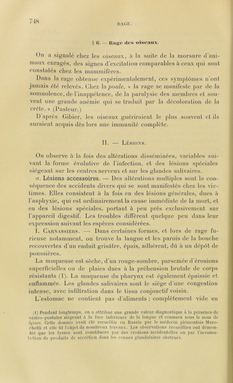 RAGE. § <>. — Rage <lcs oiseaux. On a signalé chez les oiseaux, à la suite de la morsure d'ani- maux enragés, des signes d’excitation comparables à ceux qui sont constatés chez les mammifères. Dans la rage obtenue expérimentalement, ces symptômes n’ont jamais été relevés. Chez la poule, « la rage se manifeste par de la somnolence, de l’inappétence, de la paralysie des membres et sou- vent une grande anémie qui se traduit par la décoloration de la crête. » (Pasteur.) D’ap rès Gibier, les oiseaux guériraient le plus souvent et ils auraient acquis dès lors une immunité complète. II. — Lésions. On observe à la fois des altérations disséminées, variables sui- vant la forme évolutive de l’infection, et des lésions spéciales siégeant sur les centres nerveux et sur les glandes salivaires. a. Lésions accessoires. — Des altérations multiples sont la con- séquence des accidents divers qui se sont manifestés chez les vic- times. Elles consistent à la fois en des lésions générales, dues à l’asphyxie, qui est ordinairement la cause immédiate de la mort, et en des lésions spéciales, portant à peu près exclusivement sur l’appareil digestif. Les troubles diffèrent quelque peu dans leur expression suivant les espèces considérées. I. Carnassiers. — Dans certaines formes, et lors de rage fu- rieuse notamment, on trouve la langue et les parois de la bouche recouvertes d’un enduit grisâtre, épais, adhérent, dû à un dépôt de poussières. La muqueuse est sèche, d’un rouge-sombre, parsemée d’érosions superficielles ou de plaies dues à la préhension brutale de corps résistants (1). La muqueuse du pharynx est également épaissie et enflammée. Les glandes salivaires sont le siège d’une congestion intense, avec infiltration dans le tissu conjonctif voisin. L’estomac ne contient pas d’aliments ; complètement vide en (l) Pendant longtemps, on a attribué une grande valeur diagnostique à la présence de vésico-pustules siégeant à la face inférieure de la langue et connues sous le nom de lysses. Cette donnée avait été recueillie en Russie par le médecin piémontais Maro- chetti et elle lit l’objet de nombreux travaux. Les observations recueillies ont démon- tré que les lysses sont constituées par des érosions accidentelles ou par l’accumu- lation de produits de sécrétion dans les canaux glandulaires obstrués.