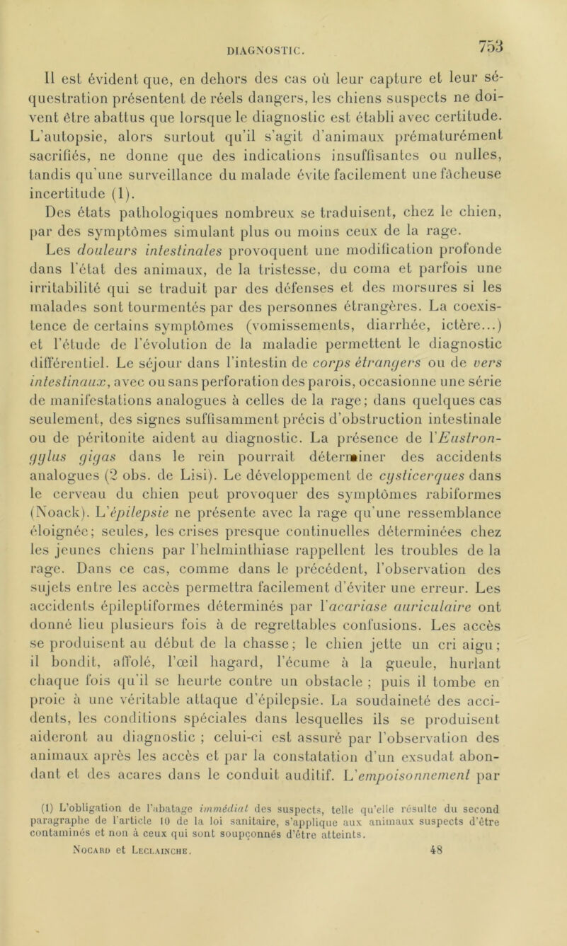 Il est évident que, en dehors des cas où leur capture et leur sé- questration présentent de réels dangers, les chiens suspects ne doi- vent être abattus que lorsque le diagnostic est établi avec certitude. L'autopsie, alors surtout qu’il s’agit d’animaux prématurément sacrifiés, ne donne que des indications insuffisantes ou nulles, tandis qu’une surveillance du malade évite facilement une fâcheuse incertitude (1). Des états pathologiques nombreux se traduisent, chez le chien, par des symptômes simulant plus ou moins ceux de la rage. Les douleurs intestinales provoquent une modification profonde dans l’état des animaux, de la tristesse, du coma et parfois une irritabilité qui se traduit par des défenses et des morsures si les malades sont tourmentés par des personnes étrangères. La coexis- tence de certains symptômes (vomissements, diarrhée, ictère...) et l’étude de l’évolution de la maladie permettent le diagnostic différentiel. Le séjour dans l’intestin de corps étrangers ou de vers intestinaux, avec ou sans perforation des parois, occasionne une série de manifestations analogues à celles de la rage; dans quelques cas seulement, des signes suffisamment précis d’obstruction intestinale ou de péritonite aident au diagnostic. La présence de Y Eustron- fjylus gigas dans le rein pourrait déterminer des accidents analogues (2 obs. de Lisi). Le développement de cysticerques dans le cerveau du chien peut provoquer des symptômes rabiformes (Noack). L’épilepsie ne présente avec la rage qu’une ressemblance éloignée; seules, les crises presque continuelles déterminées chez les jeunes chiens par l’helminthiase rappellent les troubles de la rage. Dans ce cas, comme dans le précédent, l’observation des sujets entre les accès permettra facilement d’éviter une erreur. Les accidents épileptiformes déterminés par Yacariase auriculaire ont donné lieu plusieurs fois à de regrettables confusions. Les accès se produisent au début de la chasse; le chien jette un cri aigu; il bondit, affolé, l’œil hagard, l’écume à la gueule, hurlant chaque fois qu’il se heurte contre un obstacle ; puis il tombe en proie à une véritable attaque d’épilepsie. La soudaineté des acci- dents, les conditions spéciales dans lesquelles ils se produisent aideront au diagnostic ; celui-ci est assuré par l’observation des animaux après les accès et par la constatation d’un exsudât abon- dant et des acares dans le conduit auditif. L'empoisonnement par (1) L’obligation de l’abatage immédiat des suspects, telle qu’elle résulte du second paragraphe de l’article 10 de la loi sanitaire, s’applique aux animaux suspects d’être contaminés et non à ceux qui sont soupçonnés d’être atteints. Nocaho et Leclainche, 48