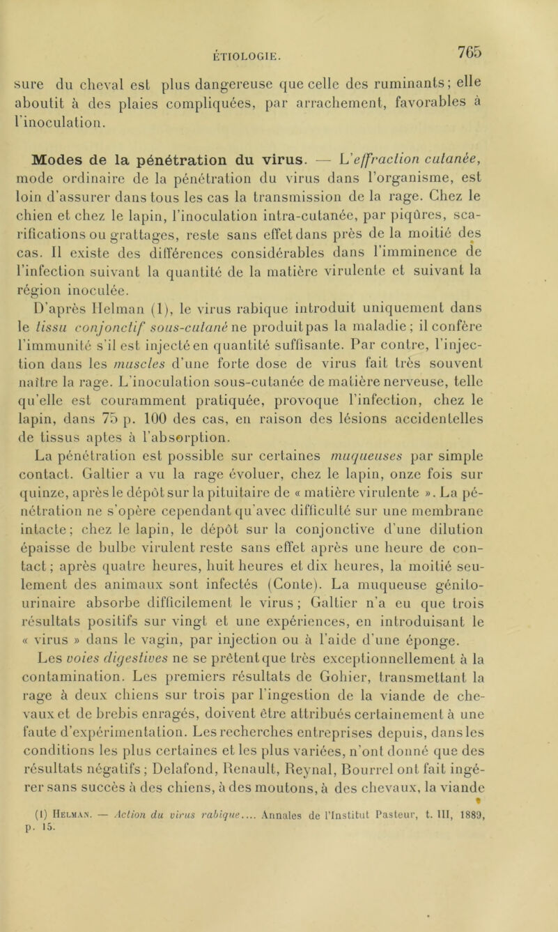 sure du cheval est plus dangereuse que celle des ruminants; elle aboutit à des plaies compliquées, par arrachement, favorables à linoculation. Modes de la pénétration du virus. — L’effraction cutanée, mode ordinaire de la pénétration du virus dans l’organisme, est loin d’assurer dans tous les cas la transmission de la rage. Chez le chien et chez le lapin, l’inoculation intra-cutanée, par piqûres, sca- rifications ou grattages, reste sans effet dans près de la moitié des cas. Il existe des différences considérables dans l’imminence de l’infection suivant la quantité de la matière virulente et suivant la région inoculée. D’ap rès Helman (1), le virus rabique introduit uniquement dans le tissu conjonctif sous-cutané ne produit pas la maladie; il confère l’immunité s il est injecté en quantité suffisante. Par contre, l’injec- tion dans les muscles d’une forte dose de virus fait très souvent naître la rage. L’inoculation sous-cutanée de matière nerveuse, telle qu’elle est couramment pratiquée, provoque l’infection, chez le lapin, dans 75 p. 100 des cas, en raison des lésions accidentelles de tissus aptes à l’absorption. La pénétration est possible sur certaines muqueuses par simple contact. Galtier a vu la rage évoluer, chez le lapin, onze fois sur quinze, après le dépôt sur la pituitaire de « matière virulente ». La pé- nétration ne s’opère cependant qu’avec difficulté sur une membrane intacte; chez le lapin, le dépôt sur la conjonctive d’une dilution épaisse de bulbe virulent reste sans effet après une heure de con- tact ; après quatre heures, huit heures et dix heures, la moitié seu- lement des animaux sont infectés (Conte). La muqueuse génito- urinaire absorbe difficilement le virus; Galtier n’a eu que trois résultats positifs sur vingt et une expériences, en introduisant le « virus » dans le vagin, par injection ou à l’aide d’une éponge. Les voies digestives ne se prêtent que très exceptionnellement à la contamination. Les premiers résultats de Gohier, transmettant la rage à deux chiens sur trois par l’ingestion de la viande de che- vaux et de brebis enragés, doivent être attribués certainement à une faute d’expérimentation. Les recherches entreprises depuis, dans les conditions les plus certaines et les plus variées, n’ont donné que des résultats négatifs ; Delafond, Renault, Reynal, Bourrcl ont fait ingé- rer sans succès à des chiens, à des moutons, à des chevaux, la viande % (1) Helman. — Action du virus rabique.... Annales de l’Institut Pasteur, t. III, 1889, p. 15.