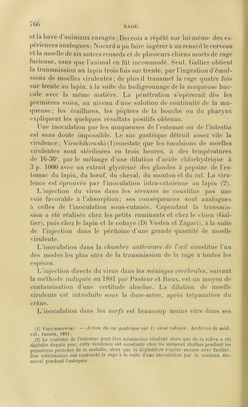 760 RAGE. et la bave d animaux enragés ; Decroix a répété sur lui-même des ex- périences analogues; Nocard a pu faire ingérer à un renard le cerveau et la moelle de six autres renards et de plusieurs chiens morts de rage lurieuse, sans que l’animal en fût incommodé. Seul, Galtier obtient la transmission au lapin trois fois sur trente, par l’ingestion d’émul- sions de moelles virulentes; de plus il transmet la rage quatre fois sur trente au lapin, à la suite du badigeonnage de la muqueuse buc- cale avec la même matière. La pénétration s’opérerait dès les premières voies, au niveau d’une solution de continuité de la mu- queuse; les éraillures, les piqûres de la bouche ou du pharynx expliquent les quelques résultats positifs obtenus. Une inoculation par les muqueuses de l’estomac ou de l’intestin est sans doute impossible. Le suc gastrique détruit assez vite la virulence; Yirschikowski(1 )constate que les émulsions de moelles virulentes sont stérilisées en trois heures, à des températures de 16-36°, par le mélange d’une dilution d’acide chlorhydrique à 3 p. 1000 avec un extrait glycériné des glandes à pepsine de l’es- tomac du lapin, du bœuf, du cheval, du mouton et du rat. La viru- lence est éprouvée par l’inoculation intra-crânienne au lapin (2). L'injection du virus dans les séreuses ne constitue pas une voie favorable à l’absorption; ses conséquences sont analogues à celles de l’inoculation sous-cutanée. Cependant la transmis- sion a été réalisée chez les petits ruminants et chez le chien (Gal- tier), puis chez le lapin et le cobaye (Di Vestea et Zagari), à la suite de l’injection dans le péritoine d’une grande quantité de moelle virulente. L’inoculation dans la chambre antérieure de l'œil constitue l’un des modes les plus sûrs de la transmission de la rage à toutes les espèces. L’injection directe du virus dans les méninges cérébrales, suivant la méthode indiquée en 1881 par Pasteur et Roux, est un moyen de contamination d’une certitude absolue. La dilution de moelle virulente est introduite sous la dure-mère, après trépanation du crâne. L’inoculation dans les nerfs est beaucoup moins sûre dans ses (1) Yirschikowski. — Action du suc gastrique sur l; virus rabique. Archives de méd. vét. russes, 1891. (2) Le contenu de l’estomac peut être néanmoins virulent alors que de la salive a été déglutie depuis peu; cette virulence est constante chez les animaux abattus pendant les premières périodes de la maladie, alors que la déglutition s’opère encore avec facilité. Des vétérinaires ont contracté la rage à la suite d’une inoculation par le contenu sto- macal pendant l’autopsie.