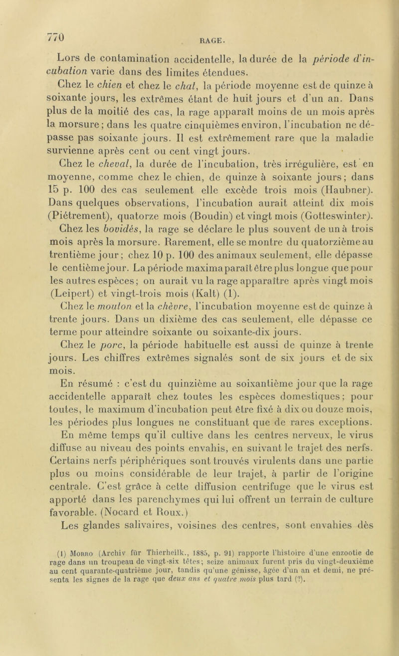 RAGE. Lors de contamination accidentelle, la durée de la période d'in- cubation varie dans des limites étendues. Chez le chien et chez le chat, la période moyenne est de quinze à soixante jours, les extrêmes étant de huit jours et d’un an. Dans plus de la moitié des cas, la rage apparaît moins de un mois après la morsure; dans les quatre cinquièmes environ, l’incubation ne dé- passe pas soixante jours. Il est extrêmement rare que la maladie survienne après cent ou cent vingt jours. Chez le cheval, la durée de l’incubation, très irrégulière, est en moyenne, comme chez le chien, de quinze à soixante jours; dans 15 p. 100 des cas seulement elle excède trois mois (Haubner). Dans quelques observations, l’incubation aurait atteint dix mois (Piètrement), quatorze mois (Boudin) et vingt mois (Gotteswinter). Chez les bovidés, la rage se déclare le plus souvent de un à trois mois après la morsure. Rarement, elle se montre du quatorzième au trentième jour ; chez 10 p. 100 des animaux seulement, elle dépasse le centièmejour. La période maxima paraît être plus longue que poul- ies autres espèces; on aurait vu la rage apparaître après vingt mois (Leipert.) et vingt-trois mois (Ivalt) (1). Chez le mouton et la chèvre, l’incubation moyenne est de quinze à trente jours. Dans un dixième des cas seulement, elle dépasse ce terme pour atteindre soixante ou soixante-dix jours. Chez le porc, la période habituelle est aussi de quinze à trente jours. Les chiffres extrêmes signalés sont de six jours et de six mois. En résumé : c’est du quinzième au soixantième jour que la rage accidentelle apparaît chez toutes les espèces domestiques ; pour toutes, le maximum d’incubation peut être fixé à dix ou douze mois, les périodes plus longues ne constituant que de rares exceptions. En même temps qu’il cultive dans les centres nerveux, le virus diffuse au niveau des points envahis, en suivant le trajet des nerfs. Certains nerfs périphériques sont trouvés virulents dans une partie plus ou moins considérable de leur trajet, à partir de l’origine centrale. C’est grâce à cette diffusion centrifuge que le virus est apporté dans les parenchymes qui lui offrent un terrain de culture favorable. (Nocard et Roux.) Les glandes salivaires, voisines des centres, sont envahies dès (1) Morro (Archiv fur Thierheilk., 1885, p. 91) rapporte l’histoire d'une enzootie de rage dans un troupeau de vingt-six têtes; seize animaux furent pris du vingt-deuxième au cent quarante-quatrième jour, tandis qu’une génisse, âgée d’un an et demi, ne pré- senta les signes de la rage que deux ans et quatre mois plus tard (?).