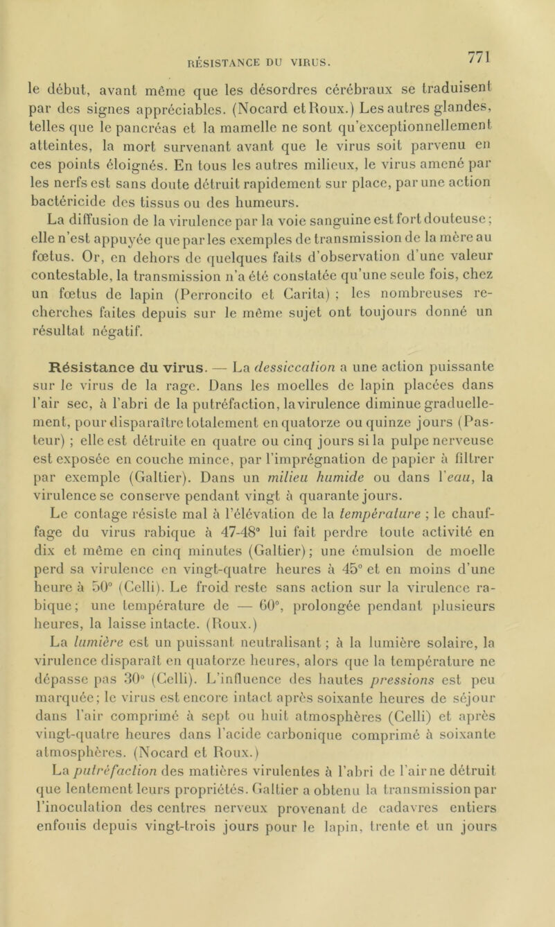 RÉSISTANCE DU VIRUS. le début, avant même que les désordres cérébraux se traduisent par des signes appréciables. (Nocard et Roux.) Les autres glandes, telles que le pancréas et la mamelle ne sont qu’exceptionnellement atteintes, la mort survenant avant que le virus soit parvenu en ces points éloignés. En tous les autres milieux, le virus amené par les nerfs est sans doute détruit rapidement sur place, par une action bactéricide des tissus ou des humeurs. La diffusion de la virulence par la voie sanguine est fort douteuse ; elle n’est appuyée que parles exemples de transmission de la mère au fœtus. Or, en dehors de quelques faits d’observation d une valeur contestable, la transmission n’a été constatée qu’une seule fois, chez un fœtus de lapin (Perroncito et Carita) ; les nombreuses re- cherches faites depuis sur le même sujet ont toujours donné un résultat négatif. Résistance du virus. — La dessiccation a une action puissante sur le virus de la rage. Dans les moelles de lapin placées dans l’air sec, à l’abri de la putréfaction, lavirulence diminue graduelle- ment, pour disparaître totalement en quatorze ou quinze jours (Pas- teur) ; elle est détruite en quatre ou cinq jours si la pulpe nerveuse est exposée en couche mince, par l’imprégnation de papier à filtrer par exemple (Galtier). Dans un milieu humide ou dans l'eau, la virulence se conserve pendant vingt à quarante jours. Le contage résiste mal à l’élévation de la température ; le chauf- fage du virus rabique à 47-48° lui fait perdre toute activité en dix et même en cinq minutes (Galtier) ; une émulsion de moelle perd sa virulence en vingt-quatre heures à 45° et en moins d’une heure à 50° (Celli). Le froid reste sans action sur la virulence ra- bique ; une température de — 60°, prolongée pendant plusieurs heures, la laisse intacte. (Roux.) La lumière est un puissant neutralisant ; à la lumière solaire, la virulence disparaît en quatorze heures, alors que la température ne dépasse pas 30° (Celli). L’influence des hautes pressions est peu marquée; le virus est encore intact après soixante heures de séjour dans l’air comprimé à sept ou huit atmosphères (Celli) et après vingt-quatre heures dans l’acide carbonique comprimé à soixante atmosphères. (Nocard et Roux.) La putréfaction des matières virulentes à l’abri de l’air ne détruit que lentement leurs propriétés. Galtier a obtenu la transmission par l’inoculation des centres nerveux provenant de cadavres entiers enfouis depuis vingt-trois jours pour le lapin, trente et un jours