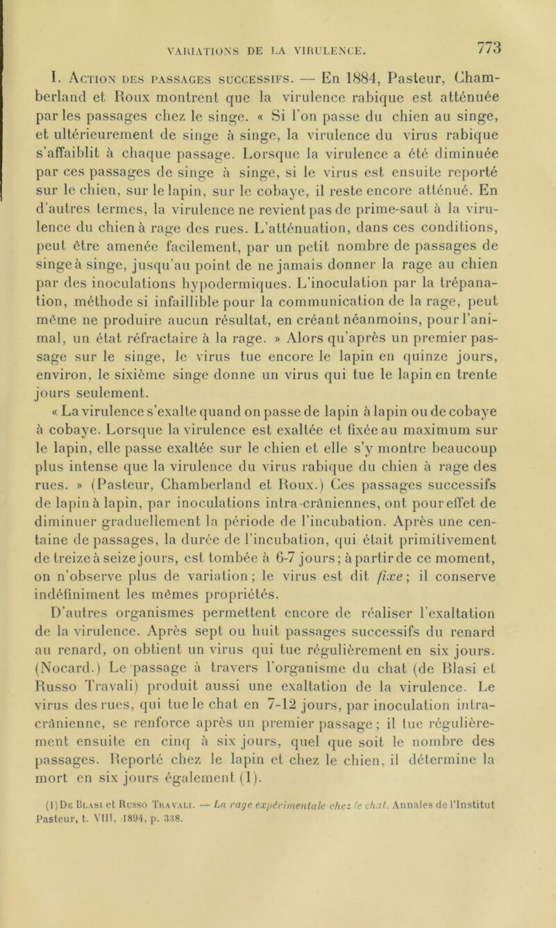 I. Action des passages successifs. — En 1884, Pasteur, Cham- berland et Roux montrent que la virulence rabique est atténuée parles passages chez le singe. « Si l’on passe du chien au singe, et ultérieurement de singe à singe, la virulence du virus rabique s’affaiblit à chaque passage. Lorsque la virulence a été diminuée par ces passages de singe à singe, si le virus est ensuite reporté sur le chien, sur le lapin, sur le cohaye, il reste encore atténué. En d’autres termes, la virulence ne revient pas de prime-saut à la viru- lence du chien à rage des rues. L’atténuation, dans ces conditions, peut être amenée facilement, par un petit nombre de passages de singea singe, jusqu’au point de ne jamais donner la rage au chien par des inoculations hypodermiques. L’inoculation par la trépana- tion, méthode si infaillible pour la communication de la rage, peut même ne produire aucun résultat, en créant néanmoins, pour l’ani- mal, un état réfractaire h la rage. » Alors qu’après un premier pas- sage sur le singe, le virus tue encore le lapin en quinze jours, environ, le sixième singe donne un virus qui tue le lapin en trente jours seulement. « La virulence s’exalte quand on passe de lapin à lapin ou de cobaye à cobaye. Lorsque la virulence est exaltée et fixée au maximum sur le lapin, elle passe exaltée sur le chien et elle s’y montre beaucoup plus intense que la virulence du virus rabique du chien à rage des rues. » (Pasteur, Chambcrland et Roux.) Ces passages successifs de lapin à lapin, par inoculations intra-crâniennes, ont poureffet de diminuer graduellement la période de l’incubation. Après une cen- taine de passages, la durée de l’incubation, qui était primitivement de treize à seize jours, est tombée à 6-7 jours; à partir de ce moment, on n’observe plus de variation; le virus est dit fixe; il conserve indéfiniment les mêmes propriétés. D’autres organismes permettent encore de réaliser l’exaltation de la virulence. Après sept ou huit passages successifs du renard au renard, on obtient un virus qui tue régulièrement en six jours. (Nocard.) Le passage à travers l’organisme du chat (de Rlasi et Russo Travali) produit aussi une exaltation de la virulence. Le virus des rues, qui tue le chat en 7-12 jours, par inoculation intra- crânienne, se renforce après un premier passage ; il tue régulière- ment ensuite en cinq à six jours, quel que soit le nombre des passages. Reporté chez le lapin et chez le chien, il détermine la mort en six jours également (1). (1)De Blasi et Russo Tua vau. — La rage expérimentale chez le chat. Annales de l’Institut