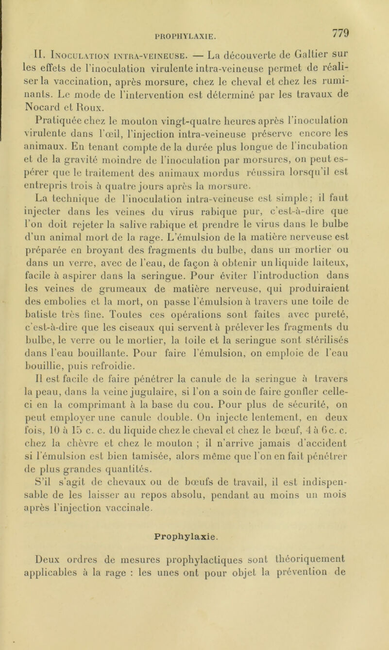 II. I inoculation intra-veineuse. — La découverte de Galtier sur les effets de l'inoculation virulente intra-veineuse permet de réali- ser la vaccination, après morsure, chez le cheval et chez les rumi- nants. Le mode de l’intervention est déterminé par les travaux de Nocard et Roux. Pratiquée chez le mouton vingt-quatre heures après l’inoculation virulente dans l’œil, l’injection intra-veineuse préserve encore les animaux. En tenant compte de la durée plus longue de l’incubation et de la gravité moindre de l inoculation par morsures, on peut es- pérer que le traitement des animaux mordus réussira lorsqu’il est entrepris trois à quatre jours après la morsure. La technique de l’inoculation intra-veineuse est simple; il laut injecter dans les veines du virus rabique pur, c’est-à-dire que l’on doit rejeter la salive rabique et prendre le virus dans le bulbe d’un animal mort de la rage. L’émulsion de la matière nerveuse est préparée en broyant des fragments du bulbe, dans un mortier ou dans un verre, avec de l’eau, de façon à obtenir un liquide laiteux, facile à aspirer dans la seringue. Pour éviter l’introduction dans les veines de grumeaux de matière nerveuse, qui produiraient des embolies et la mort, on passe l’émulsion à travers une toile de batiste très fine. Toutes ces opérations sont faites avec pureté, c’est-à-dire que les ciseaux qui servent à prélever les fragments du bulbe, le verre ou le mortier, la toile et la seringue sont stérilisés dans l'eau bouillante. Pour faire l’émulsion, on emploie de l’eau bouillie, puis refroidie. Il est facile de faire pénétrer la canule de la seringue à travers la peau, dans la veine jugulaire, si l'on a soin de faire gonfler celle- ci en la comprimant à la base du cou. Pour plus de sécurité, on peut employer une canule double. On injecte lentement, en deux fois, 10 à 15 c. c. du liquide chez le cheval et chez le bœuf, 4 à Oc. c. chez la chèvre et chez le mouton ; il n’arrive jamais d’accident si l’émulsion est bien tamisée, alors même que l’on en fait pénétrer de plus grandes quantités. S’il s’agit de chevaux ou de bœufs de travail, il est indispen- sable de les laisser au repos absolu, pendant au moins un mois après l’injection vaccinale. Prophylaxie. Deux ordres de mesures prophylactiques sont théoriquement applicables à la rage : les unes ont pour objet la prévention de