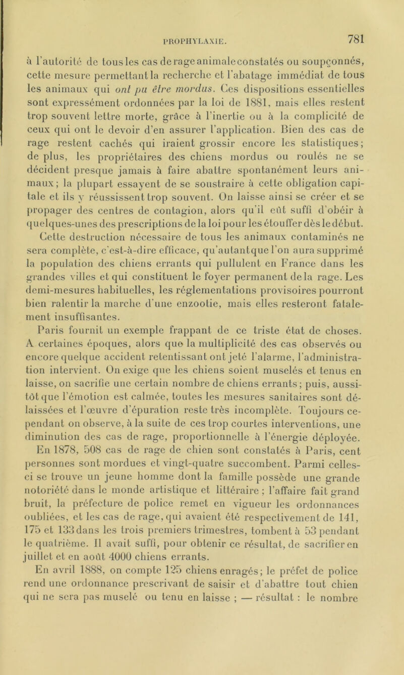 à l’autorité de tous les cas derageanimaleconstatés ou soupçonnés, cette mesure permettant la recherche et l’abatage immédiat de tous les animaux qui ont pu être mordus. Ces dispositions essentielles sont expressément ordonnées par la loi de 1881, mais elles restent trop souvent lettre morte, grâce à l'inertie ou à la complicité de ceux qui ont le devoir d’en assurer l’application. Bien des cas de rage restent cachés qui iraient grossir encore les statistiques; de plus, les propriétaires des chiens mordus ou roulés ne se décident presque jamais à faire abattre spontanément leurs ani- maux; la plupart essayent de se soustraire à cette obligation capi- tale et ils y réussissent trop souvent. On laisse ainsi se créer et se propager des centres de contagion, alors qu’il eût suffi d’obéir à quelques-unes des prescriptions de la loi pour les étouffer dès le début. Cette destruction nécessaire de tous les animaux contaminés ne sera complète, c'est-à-dire efficace, qu’autantque l’on aura supprimé la population des chiens errants qui pullulent en France dans les grandes villes et qui constituent le foyer permanent delà rage. Les demi-mesures habituelles, les réglementations provisoires pourront bien ralentir la marche d’une enzootie, mais elles resteront fatale- ment insuffisantes. Paris fournit un exemple frappant de ce triste état de choses. A certaines époques, alors quo la multiplicité des cas observés ou encore quelque accident retentissant ont jeté l’alarme, l’administra- tion intervient. On exige que les chiens soient musclés et tenus en laisse, on sacrifie une certain nombre de chiens errants; puis, aussi- tôt que l’émotion est calmée, toutes les mesures sanitaires sont dé- laissées et l’œuvre d’épuration reste très incomplète. Toujours ce- pendant on observe, à la suite de ces trop courtes interventions, une diminution des cas de rage, proportionnelle à l’énergie déployée. En 1878, 508 cas de rage de chien sont constatés à Paris, cent personnes sont mordues et vingt-quatre succombent. Parmi celles- ci se trouve un jeune homme dont la famille possède une grande notoriété dans le monde artistique et littéraire ; l’affaire fait grand bruit, la préfecture de police remet en vigueur les ordonnances oubliées, et les cas de rage, qui avaient été respectivement de 141, 175 et 133 dans les trois premiers trimestres, tombent à 53 pendant le quatrième. Il avait suffi, pour obtenir ce résultat, de sacrifier en juillet et en août 4000 chiens errants. En avril 1888, on compte 125 chiens enragés; le préfet de police rend une ordonnance prescrivant de saisir et d'abattre tout chien qui ne sera pas muselé ou tenu en laisse ; — résultat : le nombre