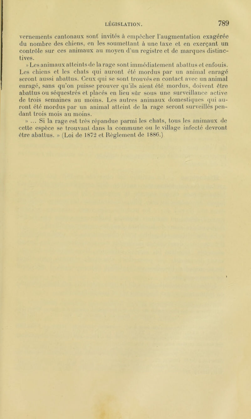 vernements cantonaux sont' invités à empêcher l’augmentation exagérée du nombre des chiens, en les soumettant à une taxe et en exerçant un contrôle sur ces animaux au moyen d’un registre et de marques distinc- tives. » Les animaux atteints de la rage sont immédiatement abattus et enfouis. Les chiens et les chats qui auront été mordus par un animal enragé seront aussi abattus. Ceux qui se sont trouvés en contact avec un animal enragé, sans qu’on puisse prouver qu'ils aient été mordus, doivent être abattus ou séquestrés et placés en lieu sùr sous une surveillance active de trois semaines au moins. Les autres animaux domestiques qui au- ront été mordus par un animal atteint de la rage seront surveillés pen- dant trois mois au moins. » ... Si la rage est très répandue parmi les chats, tous les animaux de cette espèce se trouvant dans la commune ou le village infecté devront être abattus. » (Loi de 187*2 et Règlement de 1886.)