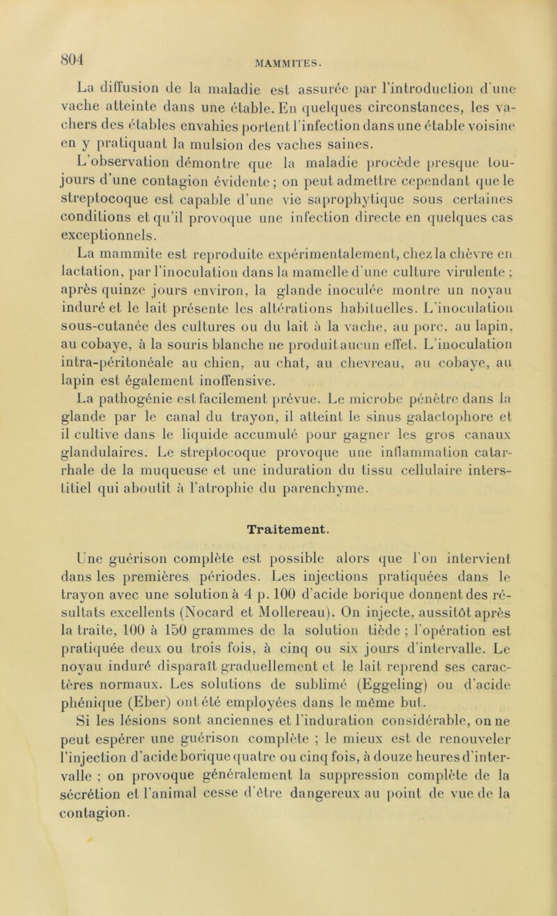 MAMMÏTES. La diffusion de la maladie est assurée par l’introduction d’une vache atteinte dans une étable. En quelques circonstances, les va- chers des étables envahies portent l’infection dans une étable voisine en y pratiquant la mulsion des vaches saines. L’observation démontre que la maladie procède presque tou- jours d’une contagion évidente; on peut admettre cependant que le streptocoque est capable d’une vie saprophytique sous certaines conditions et qu’il provoque une infection directe en quelques cas exceptionnels. La mammite est reproduite expérimentalement, chez la chèvre en lactation, par l’inoculation dans la mamelle d’une culture virulente ; après quinze jours environ, la glande inoculée montre un noyau induré et le lait présente les altérations habituelles. L’inoculation sous-cutanée des cultures ou du lait à la vache, au porc, au lapin, au cobaye, à la souris blanche ne produit aucun effet. L'inoculation intra-péritonéale au chien, au chat, au chevreau, au cobaye, au lapin est également inoffensive. La pathogénie est facilement prévue. Le microbe pénètre dans la glande par le canal du trayon, il atteint le sinus galactophore et il cultive dans le liquide accumulé pour gagner les gros canaux glandulaires. Le streptocoque provoque une inflammation catar- rhale de la muqueuse et une induration du tissu cellulaire inters- titiel qui aboutit à l’atrophie du parenchyme. Traitement. Une guérison complète est possible alors que l'on intervient dans les premières périodes. Les injections pratiquées dans le trayon avec une solution à 4 p. 100 d’acide borique donnent des ré- sultats excellents (Nocard et Mollereau). On injecte, aussitôt après la traite, 100 à 150 grammes de la solution tiède ; l'opération est pratiquée deux ou trois fois, à cinq ou six jours d'intervalle. Le noyau induré disparaît graduellement et le lait reprend ses carac- tères normaux. Les solutions de sublimé (Eggeling) ou d’acide phénique (Eber) ont été employées dans le même but. Si les lésions sont anciennes et l'induration considérable, on ne peut espérer une guérison complète ; le mieux est de renouveler l’injection d’acide borique quatre ou cinq fois, à douze heures d’inter- valle ; on provoque généralement la suppression complète de la sécrétion et l’animal cesse d’être dangereux au point de vue de la contagion.