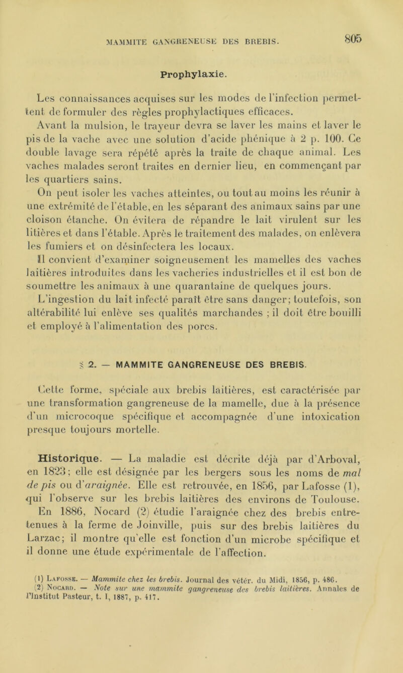 8or> Prophylaxie. Les connaissances acquises sur les modes de l’infection permet- tent de formuler des règles prophylactiques efficaces. Avant la mulsion, le trayeur devra se laver les mains et laver le pis de la vache avec une solution d’acide phénique à 2 p. 100. Ce double lavage sera répété après la traite de chaque animal. Les vaches malades seront traites en dernier lieu, en commençant par les quartiers sains. On peut isoler les vaches atteintes, ou tout au moins les réunir à une extrémité de l’étable, en les séparant des animaux sains par une cloison étanche. On évitera de répandre le lait virulent sur les litières et dans l’étable. Après le traitement des malades, on enlèvera les fumiers et on désinfectera les locaux. 31 convient d'examiner soigneusement les mamelles des vaches laitières introduites dans les vacheries industrielles et il est bon de soumettre les animaux à une quarantaine de quelques jours. L’ingestion du lait infecté paraît être sans danger; toutefois, son altérabilité lui enlève ses qualités marchandes ; il doit être bouilli et employé à l’alimentation des porcs. S 2. — M AM MITE GANGRENEUSE DES BREBIS. Cette forme, spéciale aux brebis laitières, est caractérisée par une transformation gangreneuse de la mamelle, due à la présence d’un microcoque spécifique et accompagnée d’une intoxication presque toujours mortelle. Historique. — La maladie est décrite déjà par d’Arboval, en 1823; elle est désignée par les bergers sous les noms de mal de pis ou à'araignée. Elle est retrouvée, en 1856, par Lafosse (1), qui l’observe sur les brebis laitières des environs de Toulouse. En 1886, Nocard (2) étudie l’araignée chez des brebis entre- tenues à la ferme de Joinville, puis sur des brebis laitières du Larzac; il montre qu elle est fonction d’un microbe spécifique et il donne une étude expérimentale de l’affection. (1) Lafosse. — Mammite chez les brebis. Journal des vétér. du Midi, 1856, p. 48G. (2) Nocard. — Note sur une mammite gangreneuse des brebis laitières. Annales de l’Institut Pasteur, t. I, 1887, p, 417.