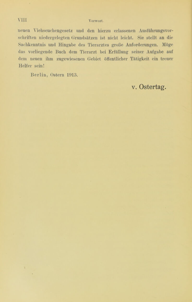 neuen Yiehseuchengesetz und den hierzu erlassenen Ausführungsvor- schriften niedergelegten Grundsätzen ist nicht leicht. Sie stellt an die Sachkenntnis und Hingabe des Tierarztes große Anforderungen. Möge das vorliegende Buch dem Tierarzt bei Erfüllung seiner Aufgabe auf dem neuen ihm zugewiesenen Gebiet öffentlicher Tätigkeit ein treuer Helfer sein! Berlin, Ostern 1913. v. Ostertag.