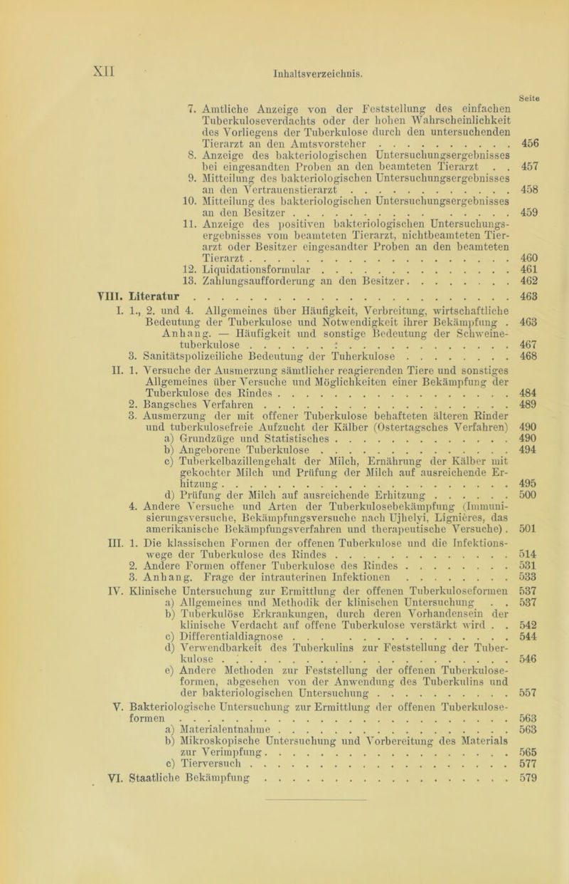 Seite 7. Amtliche Anzeige von der Feststellung des einfachen Tuberkuloseverdachts oder der hohen Wahrscheinlichkeit des Vorliegens der Tuberkulose durch den untersuchenden Tierarzt an den Amtsvorsteher 456 8. Anzeige des bakteriologischen Untersuchungsergebnisses bei eingesandten Proben an den beamteten Tierarzt . . 457 9. Mitteilung des bakteriologischen Untersuchungsergebnisses an den Vertrauenstierarzt 458 10. Mitteilung des bakteriologischen Untersuchungsergebnisses an den Besitzer 459 11. Anzeige des positiven bakteriologischen Untersuchungs- ergebnisses vom beamteten Tierarzt, nichtbeamteten Tier- arzt oder Besitzer eingesandter Proben an den beamteten Tierarzt 460 12. Liquidationsformular 461 13. Zahlungsaufforderung an den Besitzer 462 VIII. Literatur 463 I. 1., 2. und 4. Allgemeines über Häufigkeit, Verbreitung, wirtschaftliche Bedeutung der Tuberkulose und Notwendigkeit ihrer Bekämpfung . 463 Anhang. — Häufigkeit und sonstige Bedeutung der Schweine- tuberkulose : 467 3. Sanitätspolizeiliche Bedeutung der Tuberkulose 468 II. 1. Versuche der Ausmerzung sämtlicher reagierenden Tiere und sonstiges Allgemeines über Versuche und Möglichkeiten einer Bekämpfung der Tuberkulose des Rindes 484 2. Bangsches Verfahren 489 3. Ausmerzung der mit offener Tuberkulose behafteten älteren Rinder und tuberkulosefreie Aufzucht der Kälber (Ostertagsches Verfahren) 490 a) Grundzüge und Statistisches 490 b) Angeborene Tuberkulose 494 c) Tuberkelbazillengehalt der Milch, Ernährung der Kälber mit gekochter Milch und Prüfung der Milch auf ausreichende Er- hitzung 495 d) Prüfung der Milch auf ausreichende Erhitzung 500 4. Andere Versuche und Arten der Tuberkulosebekämpfung (Immuni- sierungsversuche, Bekämpfungsversuche nach Ujhelyi, Lignieres, das amerikanische Bekämpfungsverfahren und therapeutische Versuche). 501 III. 1. Die klassischen Formen der offenen Tuberkulose und die Infektions- Avege der Tuberkulose des Rindes 514 2. Andere Formen offener Tuberkulose des Rindes 531 3. Anhang. Frage der intrauterinen Infektionen 533 IV. Klinische Untersuchung zur Ermittlung der offenen Tuberkuloseformen 537 a) Allgemeines und Methodik der klinischen Untersuchung . . 537 b) Tuberkulöse Erkrankungen, durch deren Vorhandensein der klinische Verdacht auf offene Tuberkulose verstärkt wird . . 542 c) Differentialdiagnose ... 544 d) Verwendbarkeit des Tuberkulins zur Feststellung der Tuber- kulose . i 546 e) Andere Methoden zur Feststellung der offenen Tuberkulose- formen, abgesehen von der Anwendung des Tuberkulins und der bakteriologischen Untersuchung 557 V. Bakteriologische Untersuchung zur Ermittlung der offenen Tuberkulose- formen 563 a) Materialentnahme 563 b) Mikroskopische Untersuchung und Vorbereitung des Materials zur Verimpfung 565 c) Tierversuch 577 VI. Staatliche Bekämpfung 579