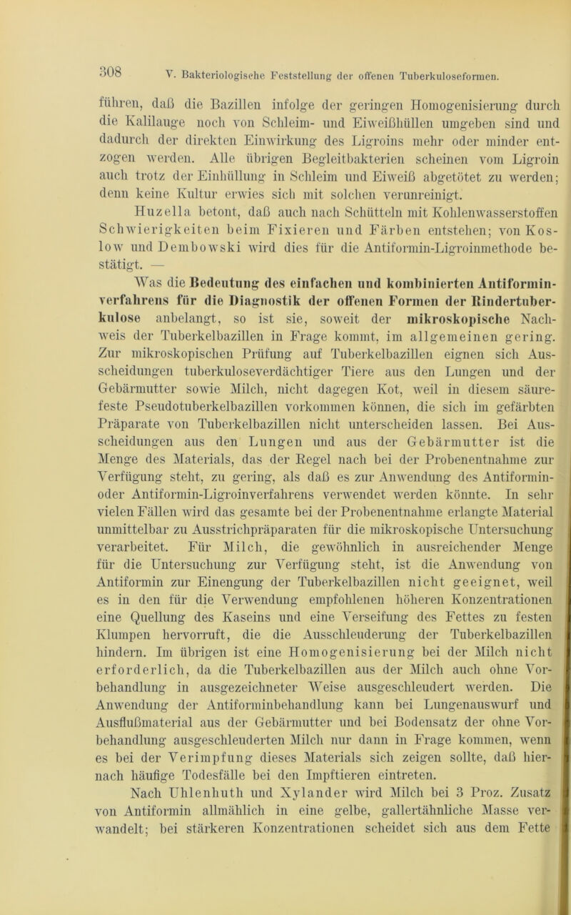 führen, daß die Bazillen infolge der geringen Homogenisierung durch die Kalilauge noch von Schleim- und Eiweißhüllen umgeben sind und dadurch der direkten Einwirkung des Ligroins mehr oder minder ent- zogen werden. Alle übrigen Begleitbakterien scheinen vom Ligroin auch trotz der Einhüllung in Schleim und Eiweiß abgetötet zu werden; denn keine Kultur erwies sicli mit solchen verunreinigt. Huzella betont, daß auch nach Schütteln mit Kohlenwasserstoffen Schwierigkeiten beim Fixieren und Färben entstehen; von Kos- low und Dembowski wird dies für die Antiformin-Ligroinmethode be- stätigt. — Was die Bedeutung des einfachen und kombinierten Antiformin- verfahrens für die Diagnostik der offenen Formen der Bindertuber- kulose anbelangt, so ist sie, soweit der mikroskopische Nach- weis der Tnberkelbazillen in Frage kommt, im allgemeinen gering. Zur mikroskopischen Prüfung auf Tuberkelbazillen eignen sich Aus- scheidungen tuberkuloseverdächtiger Tiere aus den Lungen und der Gebärmutter sowie Milch, nicht dagegen Kot, weil in diesem säure- feste Pseudotuberkelbazillen Vorkommen können, die sich im gefärbten Präparate von Tuberkelbazillen nicht unterscheiden lassen. Bei Aus- scheidungen aus den Lungen und aus der Gebärmutter ist die Menge des Materials, das der Kegel nach bei der Probenentnahme zur Verfügung steht, zu gering, als daß es zur Anwendung des Antiformin- oder Antiformin-Ligroinverfahrens verwendet werden könnte. In sehr vielen Fällen wird das gesamte bei der Probenentnahme erlangte Material unmittelbar zu Ausstrichpräparaten für die mikroskopische Untersuchung verarbeitet. Für Milch, die gewöhnlich in ausreichender Menge für die Untersuchung zur Verfügung steht, ist die Anwendung von Antiformin zur Einengung der Tuberkelbazillen nicht geeignet, weil es in den für die Verwendung empfohlenen höheren Konzentrationen I eine Quellung des Kaseins und eine Verseifung des Fettes zu festen Klumpen hervorruft, die die Ausschleuderung der Tuberkelbazillen hindern. Im übrigen ist eine Homogenisierung bei der Milch nicht I erforderlich, da die Tuberkelbazillen aus der Milch auch ohne Vor- behandlung in ausgezeichneter Weise ausgeschleudert werden. Die 9 Anwendung der Antiforminbehandlung kann bei Lungenauswurf und Ausflußmaterial aus der Gebärmutter und bei Bodensatz der ohne Vor- behandlung ausgeschleuderten Milch nur dann in Frage kommen, wenn es bei der Verimpfung dieses Materials sich zeigen sollte, daß hier- nach häufige Todesfälle bei den Impftieren eintreten. Nach Uhlenliuth und Xylander wird Milch bei 3 Proz. Zusatz I von Antiformin allmählich in eine gelbe, gallertähnliche Masse ver- wandelt; bei stärkeren Konzentrationen scheidet sich aus dem Fette I