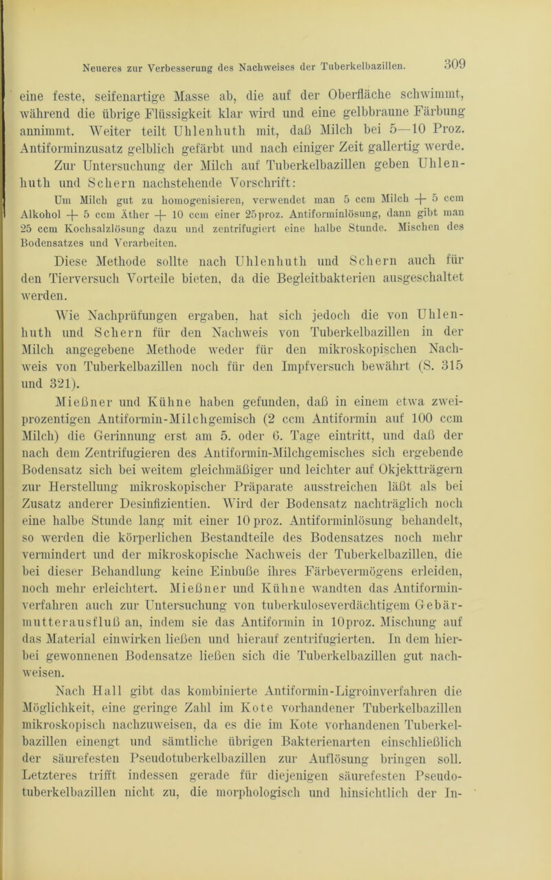 eine feste, seifenartige Masse ab, die auf der Oberfläche schwimmt, während die übrige Flüssigkeit klar wird und eine gelbbraune Färbung annimmt. Weiter teilt Uhlenhuth mit, daß Milch bei 5—10 Proz. Antiforminzusatz gelblich gefärbt und nach einiger Zeit gallertig werde. Zur Untersuchung der Milch auf Tuberkelbazillen geben Uhlen- huth und Schern nachstehende Vorschrift: Um Milch gut zu homogenisieren, verwendet man 5 ccm Milch -f- 5 ccm Alkohol -j- 5 ccm Äther 10 ccm einer 25 proz. Antiforminlösung, dann gibt man 25 ccm Kochsalzlösung dazu und zentrifugiert eine halbe Stunde. Mischen des Bodensatzes und Verarbeiten. Diese Methode sollte nach Uhlenhuth und Schern auch für den Tierversuch Vorteile bieten, da die Begleitbakterien ausgeschaltet werden. AVie Nachprüfungen ergaben, hat sich jedoch die von Uhlen- huth und Schern für den Nachweis von Tuberkelbazillen in der Milch angegebene Methode weder für den mikroskopischen Nach- weis von Tuberkelbazillen noch für den Impf versuch bewährt (S. 315 und 321). Mießner und Kühne haben gefunden, daß in einem etwa zwei- prozentigen Antiformin-Milcligemisch (2 ccm Antiformin auf 100 ccm Milch) die Gerinnung erst am 5. oder 6. Tage eintritt, und daß der nach dem Zentrifugieren des Antiformin-Milchgemisches sich ergebende Bodensatz sich bei weitem gleichmäßiger und leichter auf Objektträgern zur Herstellung mikroskopischer Präparate ausstreichen läßt als bei Zusatz anderer Desinfizientien. Wird der Bodensatz nachträglich noch eine halbe Stunde lang mit einer 10 proz. Antiforminlösung behandelt, so werden die körperlichen Bestandteile des Bodensatzes noch mehr vermindert und der mikroskopische Nachweis der Tuberkelbazillen, die bei dieser Behandlung keine Einbuße ihres Färbevermögens erleiden, noch mehr erleichtert. Mießner und Kühne wandten das Antiformin- verfahren auch zur Untersuchung von tuberkuloseverdächtigem Gebär- mutterausfluß an, indem sie das Antiformin in lOproz. Mischung auf das Material einwirken ließen und hierauf zentrifugierten. In dem hier- bei gewonnenen Bodensätze ließen sich die Tuberkelbazillen gut nach- weisen. Nach Hall gibt das kombinierte Antiformin-Ligroinverfahren die Möglichkeit, eine geringe Zahl im Kote vorhandener Tuberkelbazillen mikroskopisch nachzuweisen, da es die im Kote vorhandenen Tuberkel- bazillen einengt und sämtliche übrigen Bakterienarten einschließlich der säurefesten Pseudotuberkelbazillen zur Auflösung bringen soll. Letzteres trifft indessen gerade für diejenigen säurefesten Pseudo- tuberkelbazillen nicht zu, die morphologisch und hinsichtlich der In-