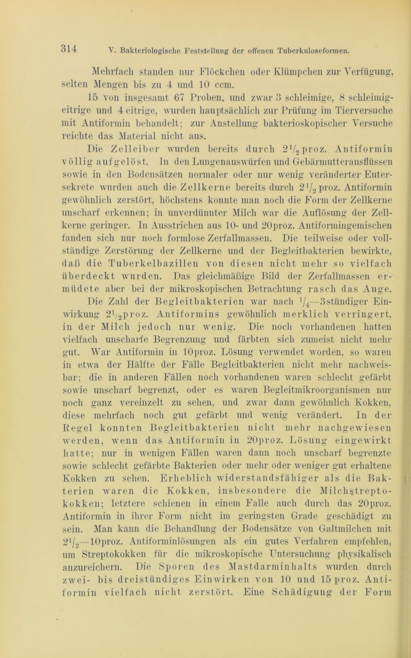 Mehrfach standen nur Flöckchen oder Klümpchen zur Verfügung, selten Mengen his zu 4 und 10 ccm. 15 von insgesamt 67 Proben, und zwar 3 schleimige, 8 schleimig- eitrige und 4 eitrige, wurden hauptsächlich zur Prüfung im Tierversuche mit Antiformin behandelt; zur Anstellung bakterioskopischer Versuche reichte das Material nicht aus. Die Zelleiber wurden bereits durch 2'I2\)YOz. Antiformin völlig aufgelöst, ln den Lungenauswürfen und Gebärmutterausflüssen sowie in den Bodensätzen normaler oder nur wenig veränderter Euter- sekrete wurden auch die Zellkerne bereits durch 2V2 proz. Antiformin gewöhnlich zerstört, höchstens konnte man noch die Form der Zellkerne unscharf erkennen; in unverdünnter Milch war die Auflösung der Zell- kerne geringer. In Ausstrichen aus 10- und 20proz. Antiformingemischen fanden sich nur noch formlose Zerfallmassen. Die teilweise oder voll- ständige Zerstörung der Zellkerne und der Begleitbakterien bewirkte, daß die Tuberkelbazillen von diesen nicht mehr so vielfach überdeckt wurden. Das gleichmäßige Bild der Zerfallmassen er- müdete aber hei der mikroskopischen Betrachtung rasch das Auge. Die Zahl der Begleitbakterien war nach l/4;—3stündiger Ein- wirkung 21/2proz. Antiformins gewöhnlich merklich verringert, in der Milch jedoch nur wenig. Die noch vorhandenen hatten vielfach unscharfe Begrenzung und färbten sich zumeist nicht mehr gut. War Antiformin in lOproz. Lösung verwendet worden, so waren in etwa der Hälfte der Fälle Begleitbakterien nicht mehr nachweis- bar; die in anderen Fällen noch vorhandenen waren schlecht gefärbt sowie unscharf begrenzt, oder es waren Begleitmikroorganismen nur noch ganz vereinzelt zu sehen, und zwar dann gewöhnlich Kokken, diese mehrfach noch gut gefärbt und wenig verändert. In der Regel konnten Begleitbakterien nicht mehr nachgewiesen werden, wenn das Antiformin in 20proz. Lösung eingewirkt hatte; nur in wenigen Fällen waren dann noch unscharf begrenzte sowie schlecht gefärbte Bakterien oder mehr oder weniger gut erhaltene Kokken zu sehen. Erheblich widerstandsfähiger als die Bak- terien waren die Kokken, insbesondere die Milclistrepto- kokken; letztere schienen in einem Falle auch durch das 20proz. Antiformin in ihrer Form nicht im geringsten Grade geschädigt zu sein. Man kann die Behandlung der Bodensätze von Galtmilchen mit 21/.,—lOproz. Antiforminlösungen als ein gutes Verfahren empfehlen, um Streptokokken für die mikroskopische Untersuchung physikalisch anzureichern. Die Sporen des Mastdarminhalts wurden durch zwei- bis dreistündiges Einwirken von 10 und 15 proz. Anti- formin vielfach nicht zerstört. Eine Schädigung der Form