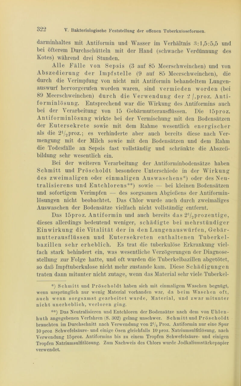 darminhaltes mit Antiformin und Wasser im Verhältnis 3:1,5:5,5 und bei öfterem Durchschütteln mit der Hand (schwache Verdünnung des Kotes) während drei Stunden. Alle Fälle von Sepsis (3 auf 85 Meerschweinchen) und von Abszedierung der Impfstelle (9 auf 85 Meerschweinchen), die durch die Verimpfung von nicht mit Antiformin behandeltem Lungen- auswurf hervorgerufen worden waren, sind vermieden worden (bei 89 Meerschweinchen) durch die Verwendung der 2 /.,proz. Anti- forminlösung. Entsprechend war die Wirkung des Antiformins auch bei der Verarbeitung von 15 Gebärmutterausflüssen. Die l5proz. Antiforminlösung wirkte bei der Vermischung mit den Bodensätzen der Eutersekrete sowie mit dem Rahme wesentlich energischer als die 2l/2proz.; es verhinderte aber auch bereits diese nach Ver- mengung mit der Milch sowie mit den Bodensätzen und dem Rahm die Todesfälle an Sepsis fast vollständig und schränkte die Abszeß- bildung sehr wesentlich ein. Bei der weiteren Verarbeitung der Antiforminbodensätze haben Schmitt und Pröscholdt besondere Unterschiede in der Wirkung des zweimaligen oder einmaligen Auswaschens*) oder des Neu- tralisier ens und Entchlor ens**) sowie — bei kleinen Bodensätzen und sofortigem Verimpfen — des sorgsamen Abgießens der Antiformin- lösungen nicht beobachtet. Das Chlor wurde auch durch zweimaliges Auswaschen der Bodensätze vielfach nicht vollständig entfernt. Das 15proz. Antiformin und auch bereits das 2,/2Pi’Ozentige, dieses allerdings bedeutend weniger, schädigte bei mehrstündiger Einwirkung die Vitalität der in den Lungenauswürfen, Gebär- mutterausflüssen und Eutersekreten enthaltenen Tuberkel- bazillen sehr erheblich. Es trat die tuberkulöse Erkrankung viel- fach stark behindert ein, was wesentliche Verzögerungen der Diagnose- stellung zur Folge hatte, und oft wurden die Tuberkelbazillen abgetötet, so daß Impftuberkulose nicht mehr zustande kam. Diese Schädigungen traten dann mitunter nicht zutage, wenn das Material sehr viele Tuberkel- *) Schmitt und Pröscholdt haben sich mit einmaligem Waschen begnügt, wenn ursprünglich nur wenig Material vorhanden war, da beim Waschen oft, auch wenn sorgsamst gearbeitet wurde, Material, und zwar mitunter nicht unerheblich, verloren ging. **) Das Neutralisieren und Entchloren der Bodensätze nach dem von Uhlen - huth angegebenen Verfahren (S. 302) gelang unschwer. Schmitt und Pröscholdt brauchten im Durchschnitt nach Verwendung von Proz. Antiformin nur eine Spur 10 proz Schwefelsäure- und einige Ösen gleichfalls 10 proz. Natriumsulfitlösung, nach Verwendung 15proz. Antiformins bis zu einem Tropfen Schwefelsäure- und einigen Tropfen Natriumsulfitlösung. Zum Nachweis des Chlors wurde Jodkaliumstärkepapier verwendet.