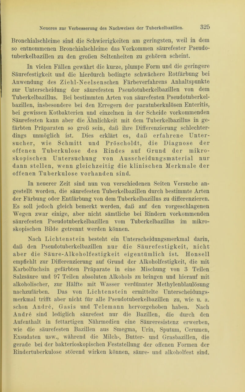 Broncliialschleime sind die Schwierigkeiten am geringsten, weil in dem so entnommenen Broncliialschleime das Vorkommen säurefester Pseudo- tuberkelbazillen zu den großen Seltenheiten zu gehören scheint. In vielen Fällen gewährt die kurze, plumpe Form und die geringere Säurefestigkeit und die hierdurch bedingte schwächere Rotfärbung bei Anwendung des Ziehl-Neelsenschen Färbeverfahrens Anhaltspunkte zur Unterscheidung der säurefesten Pseudotuberkelbazillen von dem Tuberkelbazillus. Bei bestimmten Arten von säurefesten Pseudotuberkel- bazillen, insbesondere bei den Erregern der paratuberkulösen Enteritis, bei gewissen Kotbakterien und einzelnen in der Scheide vorkommenden Säurefesten kann aber die Ähnlichkeit mit dem Tuberkelbazillus in ge- färbten Präparaten so groß sein, daß ihre Differenzierung schlechter- dings unmöglich ist. Dies erklärt es, daß erfahrene Unter- sucher, wie Schmitt und Pröscholdt, die Diagnose der offenen Tuberkulose des Rindes auf Grund der mikro- skopischen Untersuchung von Ausscheidungsmaterial nur dann stellen, wenn gleichzeitig die klinischen Merkmale der offenen Tuberkulose vorhanden sind. In neuerer Zeit sind nun von verschiedenen Seiten Versuche an- gestellt worden, die säurefesten Tuberkelbazillen durch bestimmte Arten der Färbung oder Entfärbung von dem Tuberkelbazillus zu differenzieren. Es soll jedoch gleich bemerkt werden, daß auf den vorgeschlagenen Wegen zwar einige, aber nicht sämtliche bei Rindern vorkommenden säurefesten Pseudotuberkelbazillen vom Tuberkelbazillus im mikro- skopischen Bilde getrennt werden können. Nach Li chten st ein besteht ein Unterscheidungsmerkmal darin, daß den Pseudotuberkelbazillen nur die Säurefestigkeit, nicht aber die Säure-Alkoholfestigkeit eigentümlich ist. Honseil empfiehlt zur Differenzierung auf Grund der Alkoholfestigkeit, die mit Karbolfuchsin gefärbten Präparate in eine Mischung von 3 Teilen Salzsäure und 97 Teilen absoluten Alkohols zu bringen und hierauf mit alkoholischer, zur Hälfte mit Wasser verdünnter Methylenblaulösung nachzufärben. Das von Lichtenstein ermittelte Unterscheidungs- merkmal trifft aber nicht für alle Pseudotuberkelbazillen zu, wie u. a. schon Andre, Gasis und Telemann hervorgehoben haben. Nach Andre sind lediglich säurefest nur die Bazillen, die durch den Aufenthalt in fettartigen Nährmedien eine Säureresistenz erwerben, wie die säurefesten Bazillen aus Smegma, Urin, Sputum, Cerumen, Exsudaten usw., während die Milch-, Butter- und Grasbazillen, die gerade bei der bakterioskopischen Feststellung der offenen Formen der Rindertuberkulose störend wirken können, säure- und alkoholfest sind.