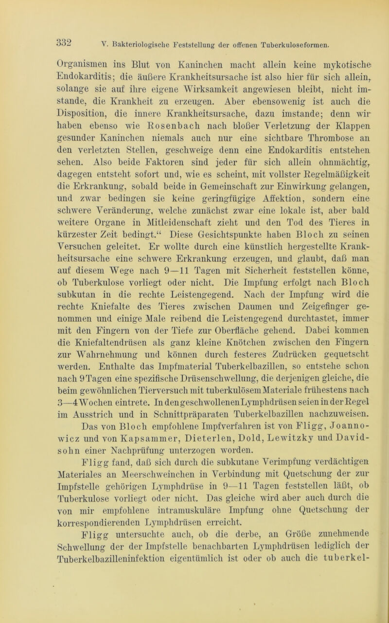 Organismen ins Blut von Kaninchen macht allein keine mykotische- Endokarditis; die äußere Krankheitsursache ist also hierfür sich allein,, solange sie auf ihre eigene Wirksamkeit angewiesen bleibt, nicht im- stande, die Krankheit zu erzeugen. Aber ebensowenig ist auch die Disposition, die innere Krankheitsursache, dazu imstande; denn wir haben ebenso wie Rosenbach nach bloßer Verletzung der Klappen gesunder Kaninchen niemals auch nur eine sichtbare Thrombose an den verletzten Stellen, geschweige denn eine Endokarditis entstehen sehen. Also beide Faktoren sind jeder für sich allein ohnmächtig,, dagegen entsteht sofort und, wie es scheint, mit vollster Regelmäßigkeit die Erkrankung, sobald beide in Gemeinschaft zur Einwirkung gelangen, und zwar bedingen sie keine geringfügige Affektion, sondern eine schwere Veränderung, welche zunächst zwar eine lokale ist, aber bald weitere Organe in Mitleidenschaft zieht und den Tod des Tieres in kürzester Zeit bedingt.“ Diese Gesichtspunkte haben Bloch zu seinen Versuchen geleitet. Er wollte durch eine künstlich hergestellte Krank- heitsursache eine schwere Erkrankung erzeugen, und glaubt, daß man auf diesem Wege nach 9—11 Tagen mit Sicherheit feststellen könne, ob Tuberkulose vorliegt oder nicht. Die Impfung erfolgt nach Bloch subkutan in die rechte Leistengegend. Nach der Impfung wird die rechte Kniefalte des Tieres zwischen Daumen und Zeigefinger ge- nommen und einige Male reibend die Leistengegend durchtastet, immer mit den Fingern von der Tiefe zur Oberfläche gehend. Dabei kommen die Kniefaltendrüsen als ganz kleine Knötchen zwischen den Fingern zur Wahrnehmung und können durch festeres Zudrücken gequetscht werden. Enthalte das Impfmaterial Tuberkelbazillen, so entstehe schon nach 9 Tagen eine spezifische Drüsenschwellung, die derjenigen gleiche, die beim gewöhnlichen Tierversuch mit tuberkulösem Materiale frühestens nach 3—4Wochen eintrete. In den geschwollen enLymphdrüsen seienin der Regel im Ausstrich und in Schnittpräparaten Tuberkelbazillen nachzuweisen. Das von Bloch empfohlene Impf verfahren ist von Fligg, Jo anno- wicz und von Kapsammer, Dieterlen, Dold, Lewitzky und David- sohn einer Nachprüfung unterzogen worden. Fligg fand, daß sich durch die subkutane Verimpfung verdächtigen Materiales an Meerschweinchen in Verbindung mit Quetschung der zur Impfstelle gehörigen Lymphdrüse in 9—11 Tagen feststellen läßt, ob Tuberkulose vorliegt oder nicht. Das gleiche wird aber auch durch die von mir empfohlene intramuskuläre Impfung ohne Quetschung der korrespondierenden Lymphdrüsen erreicht. Fligg untersuchte auch, ob die derbe, an Größe zunehmende Schwellung der der Impfstelle benachbarten Lymphdrüsen lediglich der Tuberkelbazilleninfektion eigentümlich ist oder ob auch die tuberkel-