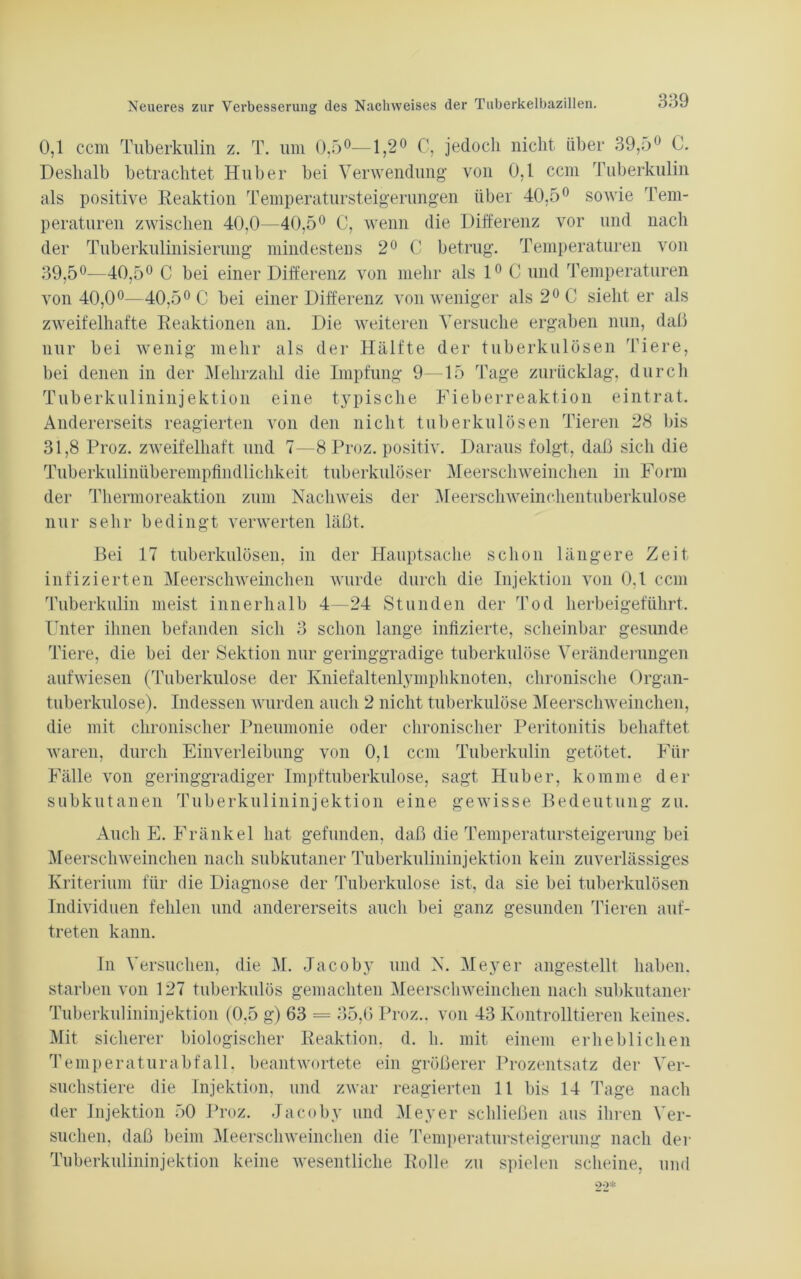 0,1 ccm Tuberkulin z. T. um 0,5°—1,2° C, jedoch nicht über 39,5° C. Deshalb betrachtet Huber bei Verwendung von 0,1 ccm Tuberkulin als positive Reaktion Temperatursteigerungen über 40,5° sowie Tem- peraturen zwischen 40,0—40,5° C, wenn die Differenz vor und nach der Tuberkulinisieriuig mindestens 2° C betrug. Temperaturen von 39,5°—40,5° C bei einer Differenz von mehr als 1° C und Temperaturen von 40,0°—40,5° C bei einer Differenz von weniger als2°C siebter als zweifelhafte Reaktionen an. Die weiteren Versuche ergaben nun, daß nur bei wenig mehr als der Hälfte der tuberkulösen Tiere, bei denen in der Mehrzahl die Impfung 9—15 Tage zurücklag, durch Tuberkulininjektion eine typische Fieberreaktion eintrat. Andererseits reagierten von den nicht tuberkulösen Tieren 28 bis 31,8 Proz. zweifelhaft und 7—8 Proz. positiv. Daraus folgt, daß sich die Tuberkulinüberempfindlichkeit tuberkulöser Meerschweinchen in Form der Thermoreaktion zum Nachweis der Meerschweinchentuberkulose nur sehr bedingt verwerten läßt. Bei 17 tuberkulösen, in der Hauptsache schon längere Zeit infizierten Meerschweinchen wurde durch die Injektion von 0,1 ccm Tuberkulin meist innerhalb 4—24 Stunden der Tod herbeigeführt. Unter ihnen befanden sich 3 schon lange infizierte, scheinbar gesunde Tiere, die bei der Sektion nur geringgradige tuberkulöse Veränderungen aufwiesen (Tuberkulose der Kjiiefaltenlymphknoten, chronische Organ- tuberkulose). Indessen wurden auch 2 nicht tuberkulöse Meerschweinchen, die mit chronischer Pneumonie oder chronischer Peritonitis behaftet waren, durch Einverleibung von 0,1 ccm Tuberkulin getötet. Für Fälle von geringgradiger Impftuberkulose, sagt Huber, komme der subkutanen Tuberkulininjektion eine gewisse Bedeutung zu. Auch E. Fränkel hat gefunden, daß die Temperatursteigerung bei Meerschweinchen nach subkutaner Tuberkulininjektion kein zuverlässiges Kriterium für die Diagnose der Tuberkulose ist, da sie bei tuberkulösen Individuen fehlen und andererseits auch bei ganz gesunden Tieren auf- treten kann. In Versuchen, die M. Jacoby und X. Meyer angestellt haben, starben von 127 tuberkulös gemachten Meerschweinchen nach subkutaner Tuberkulininjektion (0.5 g) 63 = 35,6 Proz.. von 43 Kontrollieren keines. Mit sicherer biologischer Reaktion, d. h. mit einem erheblichen Temperaturabfall, beantwortete ein größerer Prozentsatz der Ver- suchstiere die Injektion, und zwar reagierten 11 bis 14 Tage nach der Injektion 50 Proz. Jacoby und Meyer schließen aus ihren Ver- suchen. daß beim Meerschweinchen die Temperatursteigerung nach der Tuberkulininjektion keine wesentliche Rolle zu spielen scheine, und