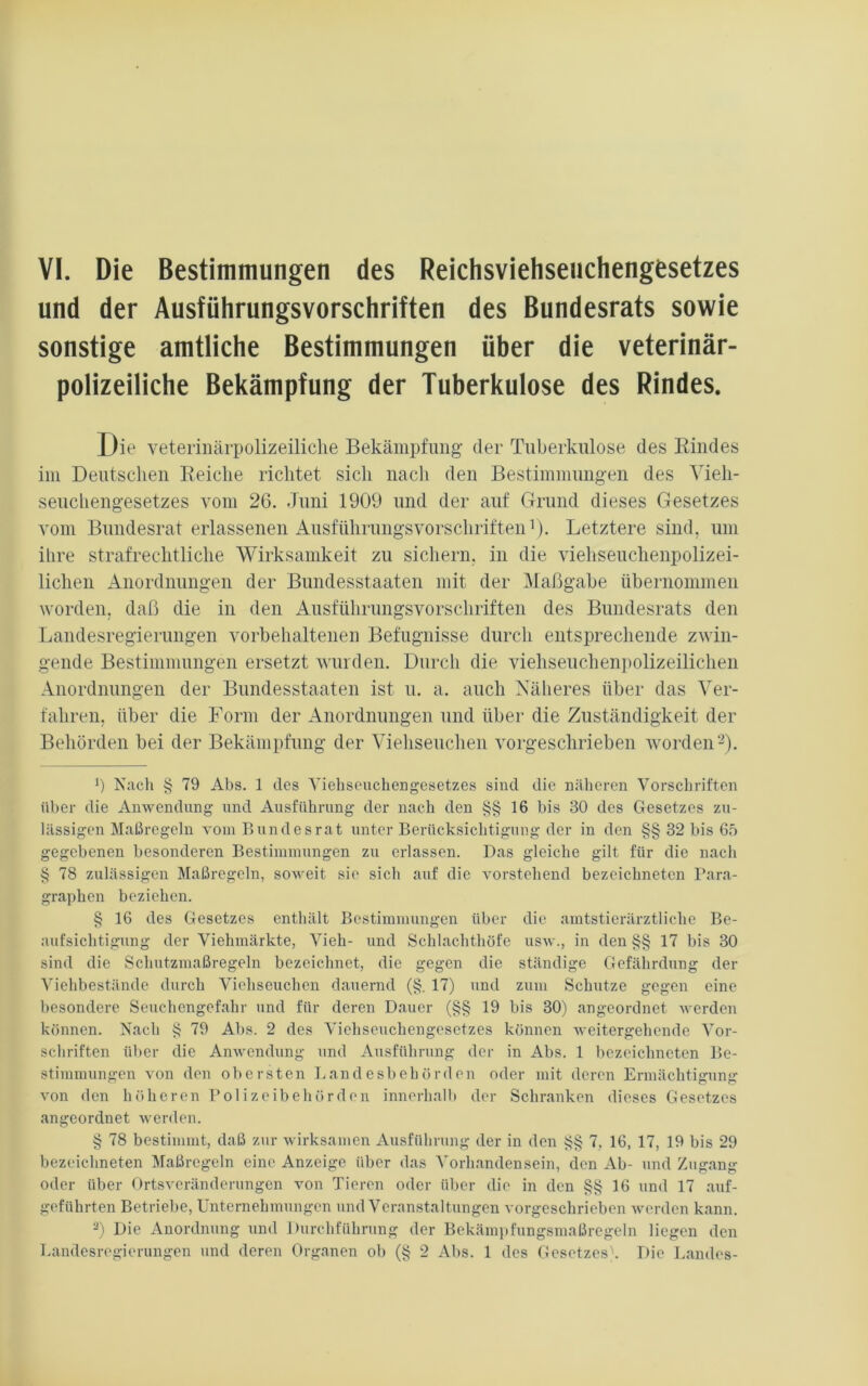 und der Ausführungsvorschriften des Bundesrats sowie sonstige amtliche Bestimmungen über die veterinär- polizeiliche Bekämpfung der Tuberkulose des Rindes. Die veterinärpolizeiliche Bekämpfung- der Tuberkulose des Rindes im Deutschen Reiche richtet sich nach den Bestimmungen des Vieh- seuchengesetzes vom 26. Juni 1909 und der auf Grund dieses Gesetzes vom Bundesrat erlassenen Ausführungsvorschriften1). Letztere sind, um ihre strafrechtliche Wirksamkeit zu sichern, in die viehseuchenpolizei- lichen Anordnungen der Bundesstaaten mit der Maßgabe übernommen worden, daß die in den Ausführungsvorschriften des Bundesrats den Landesregierungen vorbehaltenen Befugnisse durch entsprechende zwin- gende Bestimmungen ersetzt wurden. Durch die viehseuchenpolizeilichen Anordnungen der Bundesstaaten ist u. a. auch Näheres über das Ver- fahren, über die Form der Anordnungen und über die Zuständigkeit der Behörden bei der Bekämpfung der Viehseuchen vorgeschrieben worden2). b Nach § 79 Abs. 1 des Viehseuchengesetzes sind die näheren Vorschriften über die Anwendung und Ausführung der nach den §§16 bis 30 des Gesetzes zu- lässigen Maßregeln vom Bundesrat unter Berücksichtigung der in den §§ 32 bis 65 gegebenen besonderen Bestimmungen zu erlassen. Das gleiche gilt für die nach § 78 zulässigen Maßregeln, soweit sie sich auf die vorstehend bezeichneten Para- graphen beziehen. § 16 des Gesetzes enthält Bestimmungen über die amtstierärztliche Be- aufsichtigung der Viehmärkte, Vieh- und Schlachthöfe usw., in den §§ 17 bis 30 sind die Schutzmaßregeln bezeichnet, die gegen die ständige Gefährdung der Viehbestände durch Viehseuchen dauernd (§. 17) und zum Schutze gegen eine besondere Seuchengefahr und für deren Dauer (§§ 19 bis 30) angeordnet werden können. Nach § 79 Abs. 2 des Vichseuchengesetzes können weitergehende Vor- schriften über die Anwendung und Ausführung der in Abs. 1 bezeichneten Be- stimmungen von den obersten Landesbehörden oder mit deren Ermächtigung von den höheren Polizeibehörden innerhalb der Schranken dieses Gesetzes angeordnet werden. § 78 bestimmt, daß zur wirksamen Ausführung der in den §§ 7, 16, 17, 19 bis 29 bezeichneten Maßregeln eine Anzeige über das Vorhandensein, den Ab- und Zugang oder über Ortsveränderungen von Tieren oder über die in den §§16 und 17 auf- geführten Betriebe, Unternehmungen und Veranstaltungen vorgeschrieben werden kann. 3) Die Anordnung und Durchführung der Bekämpfungsmaßregeln liegen den Landesregierungen und deren Organen ob (§ 2 Abs. 1 des Gesetzes'. Die Landes-