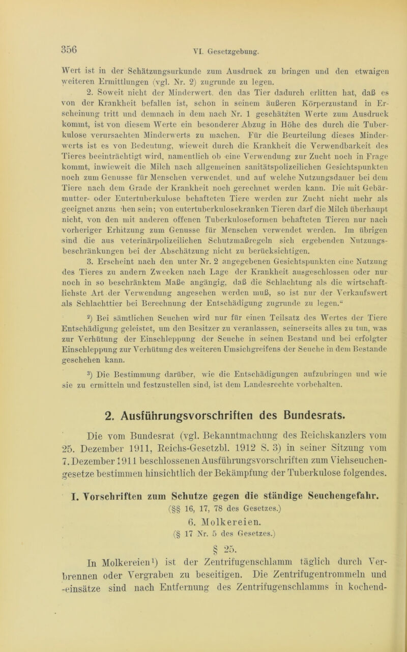 Wert ist in der Schätzungsurkunde zum Ausdruck zu bringen und den etwaigen weiteren Ermittlungen (vgl. Nr. 2) zugrunde zu legen. 2. Soweit nicht der Minderwert, den das Tier dadurch erlitten hat, daß es von der Krankheit befallen ist, schon in seinem äußeren Körperzustand in Er- scheinung tritt und demnach in dem nach Nr. 1 geschätzten Werte zum Ausdruck kommt, ist von diesem Werte ein besonderer Abzug in Höhe des durch die Tuber- kulose verursachten Minderwerts zu machen. Für die Beurteilung dieses Minder- werts ist es von Bedeutung, wieweit durch die Krankheit die Verwendbarkeit des Tieres beeinträchtigt wird, namentlich ob eine Verwendung zur Zucht noch in Frage kommt, inwieweit die Milch nach allgemeinen sanitätspolizeilichen Gesichtspunkten noch zum Genüsse für Menschen verwendet, und auf welche Nutzungsdauer bei dem Tiere nach dem Grade der Krankheit noch gerechnet werden kann. Die mit Gebär- mutter- oder Eutertuberkulose behafteten Tiere werden zur Zucht nicht mehr als geeignet anzus dien sein; von eutertuberkulosekranken Tieren darf die Milch überhaupt nicht, von den mit anderen offenen Tuberkuloseformen behafteten Tieren nur nach vorheriger Erhitzung zum Genüsse für Menschen verwendet werden. Im übrigen ;sind die aus veterinärpolizeilichen Schutzmaßregeln sich ergebenden Nutzungs- beschränkungen bei der Abschätzung nicht zu berücksichtigen. 3. Erscheint nach den unter Nr. 2 angegebenen Gesichtspunkten eine Nutzung des Tieres zu andern Zwecken nach Lage der Krankheit ausgeschlossen oder nur noch in so beschränktem Maße angängig, daß die Schlachtung als die wirtschaft- lichste Art der Verwendung angesehen werden muß, so ist nur der Verkaufswert .als Schlachttier bei Berechnung der Entschädigung zugrunde zu legen.“ 2) Bei sämtlichen Seuchen wird nur für einen Teilsatz des Wertes der Tiere Entschädigung geleistet, um den Besitzer zu veranlassen, seinerseits alles zu tun, was zur Verhütung der Einschleppung der Seuche in seinen Bestand und bei erfolgter Einschleppung zur Verhütung des weiteren Umsichgreifens der Seuche in dem Bestände geschehen kann. 3) Die Bestimmung darüber, wie die Entschädigungen aufzubringen und wie sie zu ermitteln und festzustellen sind, ist dem Landesrechte Vorbehalten. 2. Ausführungsvorschriften des Bundesrats. Die vom Bimdesrat (vgl. Bekanntmachung des Beicliskanzlers vom 25. Dezember 1911, Beichs-Gesetzbl. 1912 S. 3) in seiner Sitzung vom 7. Dezember 1911 beschlossenen Ausführungsvorschriften zum Viehseuchen- gesetze bestimmen hinsichtlich der Bekämpfung der Tuberkulose folgendes. I. Vorschriften zum Schutze gegen die ständige Seuchengefahr. (§§ 16, 17, 78 des Gesetzes.) 6. Molkereien. (§ 17 Nr. 5 des Gesetzes.) § 25. In Molkereien1) ist der Zentrifugenschlamm täglich durch Ver- brennen oder Vergraben zu beseitigen. Die Zentrifugentrommeln und -einsätze sind nach Entfernung des Zentrifugenschlamms in kochend-