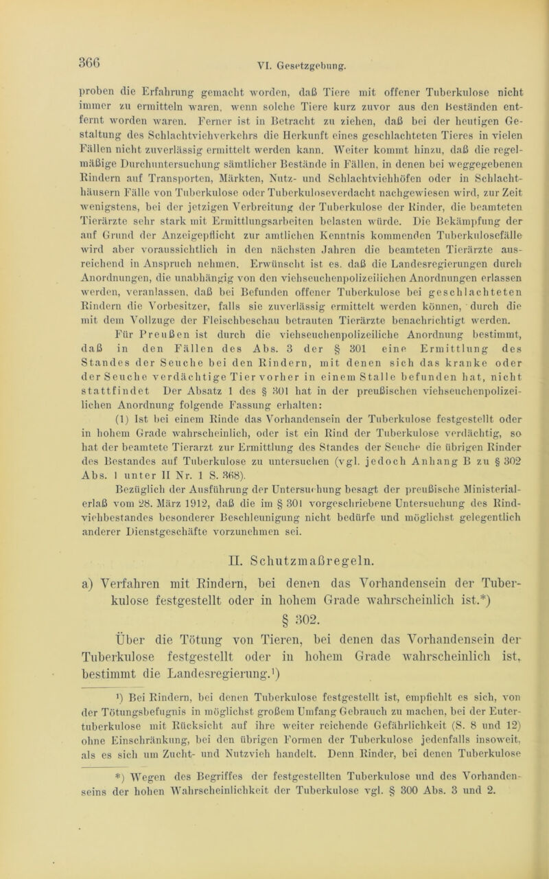 proben die Erfahrung gemacht worden, daß Tiere mit offener Tuberkulose nicht immer zu ermitteln waren, wenn solche Tiere kurz zuvor aus den beständen ent- fernt worden waren. Ferner ist in Betracht zu ziehen, daß bei der heutigen Ge- staltung des Schlachtviehverkehrs die Herkunft eines geschlachteten Tieres in vielen Fällen nicht zuverlässig ermittelt werden kann. Weiter kommt hinzu, daß die regel- mäßige Durchuntersuchung sämtlicher Bestände in Fällen, in denen bei weggegebenen Bindern auf Transporten, Märkten, Nutz- und Schlachtviehhöfen oder in Schlacht- häusern Fälle von Tuberkulose oder Tuberkuloseverdacht nachgewiesen wird, zurZeit wenigstens, bei der jetzigen Verbreitung der Tuberkulose der Binder, die beamteten Tierärzte sehr stark mit Ermittlungsarbeiten belasten würde. Die Bekämpfung der auf Grund der Anzeigepflicht zur amtlichen Kenntnis kommenden Tuberkulosefälle wird aber voraussichtlich in den nächsten Jahren die beamteten Tierärzte aus- reichend in Anspruch nehmen. Erwünscht ist es. daß die Landesregierungen durch Anordnungen, die unabhängig von den viehseuchenpolizeilichen Anordnungen erlassen werden, veranlassen, daß bei Befunden offener Tuberkulose bei geschlachteten Bindern die Vorbesitzer, falls sie zuverlässig ermittelt werden können, durch die mit dem Vollzüge der Fleischbeschau betrauten Tierärzte benachrichtigt werden. Für Preußen ist durch die viehseuchenpolizeiliche Anordnung bestimmt, daß in den Fällen des Abs. 3 der § 301 eine Ermittlung des Standes der Seuche bei den Bindern, mit denen sich das kranke oder der Seuche verdächtige Tier vorher in einem Stalle befunden hat, nicht stattfindet Der Absatz 1 des § 301 hat in der preußischen viehseuchenpolizei- lichen Anordnung folgende Fassung erhalten: (1) Ist bei einem Binde das Vorhandensein der Tuberkulose festgestellt oder in hohem Grade wahrscheinlich, oder ist ein Bind der Tuberkulose verdächtig, so hat der beamtete Tierarzt zur Ermittlung des Standes der Seuche die übrigen Binder des Bestandes auf Tuberkulose zu untersuchen (vgl. jedoch Anhang B zu §302 Abs. 1 unter II Nr. 1 S. 308). Bezüglich der Ausführung der Untersm hung besagt der preußische Ministerial- erlaß vom 28. März 1912, daß die im § 301 vorgescliriebene Untersuchung des Bind- viehbestandes besonderer Beschleunigung nicht bedürfe und möglichst gelegentlich anderer Dienstgeschäfte vorzunehmen sei. II. Schutzmaßregeln. a) Verfahren mit Rindern, hei denen das Vorhandensein der Tuber- kulose festgestellt oder in hohem Grade wahrscheinlich ist.*) § 302. Über die Tötung von Tieren, bei denen das Vorhandensein der Tuberkulose festgestellt oder in hohem Grade wahrscheinlich ist, bestimmt die Landesregierung.1) ') Bei Bindern, bei denen Tuberkulose festgestellt ist, empfiehlt es sich, von der Tötungsbefugnis in möglichst großem Umfang Gebrauch zu machen, bei der Euter- tuberkulose mit Rücksicht auf ihre weiter reichende Gefährlichkeit (S. 8 und 12) ohne Einschränkung, bei den übrigen Formen der Tuberkulose jedenfalls insoweit, als es sich um Zucht- und Nutzvieh handelt. Denn Binder, bei denen Tuberkulose *) Wegen des Begriffes der festgestellten Tuberkulose und des Vorhanden- seins der hohen Wahrscheinlichkeit der Tuberkulose vgl. § 300 Abs. 3 und 2.