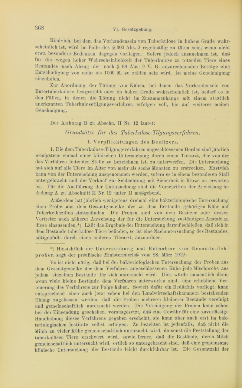 3G8 Rindvieh, bei dem das Vorhandensein von Tuberkulose in hohem Grade wahr- scheinlich ist, wird im Falle des § 302 Abs. 2 regelmäßig zu töten sein, wenn nicht etwa besondere Bedenken dagegen vorliegen. Sofern jedoch anzunehmen ist, daß für die wegen hoher Wahrscheinlichkeit der Tuberkulose zu tötenden Tiere eines Bestandes nach Abzug der nach § 68 Abs. 2 V. G. anzurechnenden Beträge eine Entschädigung von mehr als 1000 M. zu zahlen sein wird, ist meine Genehmigung einzuholen. Zur Anordnung der Tötung von Kühen, bei denen das Vorhandensein von Eutertuberkulose festgestellt oder im hohen Grade wahrscheinlich ist, bedarf es in den Fällen, in denen die Tötung nicht im Zusammenhänge mit einem staatlich anerkannten Tuberkulosetilgungsverfahren erfolgen soll, bis auf weiteres meiner Genehmigung. Der Anhang B zu Abschn. II Nr. 12 lautet: Grundsätze für das Tuberkulose-Tilgungsverfahren. I. Verpflichtungen des Besitzers. 1. Die dem Tuberkulose-Tilgungsverfahren angeschlossenen Herden sind jährlich wenigstens einmal einer klinischen Untersuchung durch einen Tierarzt, der von der das Verfahren leitenden Stelle zu bezeichnen ist, zu unterwerfen. Die Untersuchung hat sich auf alle Tiere im Alter von mehr als sechs Monaten zu erstrecken. Mastvieh kann von der Untersuchung ausgenommen werden, sofern es in einem besonderen Stall untergebracht und der Verkauf zur Schlachtung mit Sicherheit in Kürze zu erwarten ist. Für die Ausführung der Untersuchung sind die Vorschriften der Anweisung im Anhang A zu Abschnitt II Nr. 12 unter II maßgebend. Außerdem hat jährlich wenigstens dreimal eine bakteriologische Untersuchung einer Probe aus dem Gesamtgemelke der zu dem Bestände gehörigen Kühe auf Tuberkelbazillen stattzufinden. Die Proben sind von dem Besitzer oder dessen Vertreter nach näherer Anweisung der für die Untersuchung zuständigen Anstalt an diese einzusenden.*) Läßt das Ergebnis der Untersuchung darauf schließen, daß sich in dem Bestände tuberkulöse Tiere befinden, so ist eine Nachuntersuchung des Bestandes, nötigenfalls durch einen anderen Tierarzt, anzuordnen. *) Hinsichtlich der Untersuchung und Entnahme von Gesamtmilch- proben sagt der preußische Ministerialerlaß vom 28. März 1912: Es ist nicht nötig, daß bei der bakteriologischen Untersuchung der Proben aus dem Gesamtgemelke der dem Verfahren angeschlossenen Kühe jede Mischprobe aus jedem einzelnen Bestände für sich untersucht wird. Dies würde namentlich dann, wenn viele kleine Bestände dem Verfahren unterworfen sind, eine erhebliche Ver- teuerung des Verfahrens zur Folge haben. Soweit dafür ein Bedürfnis vorliegt, kann entsprechend einer auch jetzt schon bei den Landwirtschaftskammern bestehenden Übung zugelassen werden, daß die Proben mehrerer kleinerer Bestände vereinigt und gemeinschaftlich untersucht werden. Die Vereinigung der Proben kann schon bei der Einsendung geschehen, vorausgesetzt, daß eine Gewähr für eine zuverlässige Handhabung dieses Verfahrens gegeben erscheint, sie kann aber auch erst im bak- teriologischen Institute selbst erfolgen. Zu beachten ist jedenfalls, daß nicht die Milch zu vieler Kühe gemeinschaftlich untersucht wird, da sonst die Feststellung der tuberkulösen Tiere erschwert wird, sowie ferner, daß die Bestände, deren Milch gemeinschaftlich untersucht wird, örtlich so untergebracht sind, daß eine gemeinsame klinische Untersuchung der Bestände leicht durchführbar ist. Die Gesamtzahl der
