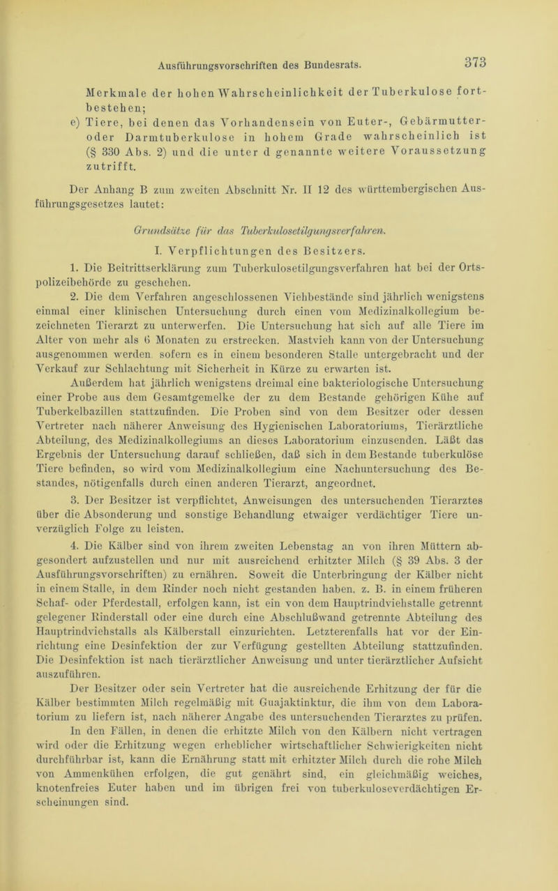 Merkmale der hohen Wahrscheinlichkeit der Tuberkulose fort- bestehen; e) Tiere, bei denen das Vorhandensein von Euter-, Gebärmutter- oder Darmtuberkulose in hohem Grade wahrscheinlich ist (§ 330 Abs. 2) und die unter d genannte weitere Voraussetzung zutrifft. Der Anhang B zum zweiten Abschnitt Nr. II 12 des wiirttcmbergischen Aus- führungsgesetzes lautet: Grundsätze für das Tuberkulosetilgungsverfahren. I. Verpflichtungen des Besitzers. 1. Die Beitrittserklärung zum Tuberkulosetilgungsverfahren hat bei der Orts- polizeibehörde zu geschehen. 2. Die dem Verfahren angeschlossenen Viehbestände sind jährlich wenigstens einmal einer klinischen Untersuchung durch einen vom Medizinalkollegium be- zeichnten Tierarzt zu unterwerfen. Die Untersuchung hat sich auf alle Tiere im Alter von mehr als G Monaten zu erstrecken. Mastvieh kann von der Untersuchung ausgenommen werden sofern es in einem besonderen Stalle untergebracht und der Verkauf zur Schlachtung mit Sicherheit in Kürze zu erwarten ist. Außerdem hat jährlich wenigstens dreimal eine bakteriologische Untersuchung einer Probe aus dem Gesamtgemelke der zu dem Bestände gehörigen Kühe auf Tuberkelbazillen stattzufinden. Die Proben sind von dem Besitzer oder dessen Vertreter nach näherer Anweisung des Hygienischen Laboratoriums, Tierärztliche Abteilung, des Medizinalkollegiums an dieses Laboratorium einzusenden. Läßt das Ergebnis der Untersuchung darauf schließen, daß sich in dem Bestände tuberkulöse Tiere befinden, so wird vom Medizinalkollegium eine Nachuntersuchung des Be- standes, nötigenfalls durch einen anderen Tierarzt, angeordnet. 3. Der Besitzer ist verpflichtet, Anweisungen des untersuchenden Tierarztes über die Absonderung und sonstige Behandlung etwaiger verdächtiger Tiere un- verzüglich Folge zu leisten. 4. Die Kälber sind von ihrem zweiten Lebenstag an von ihren Müttern ab- gesondert aufzustellen und nur mit ausreichend erhitzter Milch (§ 39 Abs. 3 der Ausführungsvorschriften) zu ernähren. Soweit die Unterbringung der Kälber nicht in einem Stalle, in dem Kinder noch nicht gestanden haben, z. B. in einem früheren Schaf- oder Pferdestall, erfolgen kann, ist ein von dem Hauptrindviehstalle getrennt gelegener Itinderstall oder eine durch eine Abschlußwand getrennte Abteilung des Hauptrindviehstalls als Kälberstall einzurichten. Letzterenfalls hat vor der Ein- richtung eine Desinfektion der zur Verfügung gestellten Abteilung stattzufinden. Die Desinfektion ist nach tierärztlicher Anweisung und unter tierärztlicher Aufsicht auszuführen. Der Besitzer oder sein Vertreter hat die ausreichende Erhitzung der für die Kälber bestimmten Milch regelmäßig mit Guajaktinktur, die ihm von dem Labora- torium zu liefern ist, nach näherer Angabe des untersuchenden Tierarztes zu prüfen. ln den Fällen, in denen die erhitzte Milch von den Kälbern nicht vertragen wird oder die Erhitzung wegen erheblicher wirtschaftlicher Schwierigkeiten nicht durchführbar ist, kann die Ernährung statt mit erhitzter Milch durch die rohe Milch von Ammenkühen erfolgen, die gut genährt sind, ein gleichmäßig weiches, knotenfreies Euter haben und im übrigen frei von tuberkuloseverdächtigen Er- scheinungen sind.