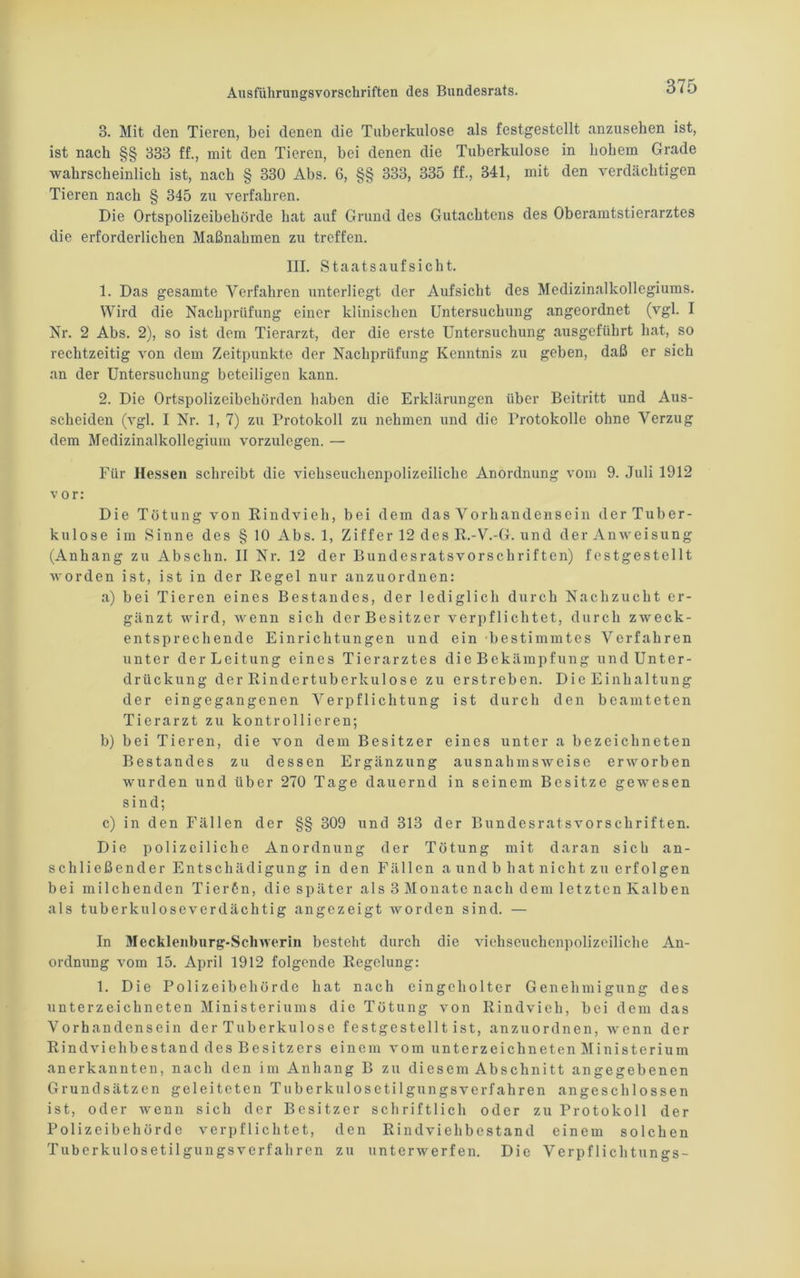 3. Mit den Tieren, bei denen die Tuberkulose als festgestellt anzusehen ist, ist nach §§ 333 ff., mit den Tieren, bei denen die Tuberkulose in hohem Grade wahrscheinlich ist, nach § 330 Abs. 6, §§ 333, 335 ff., 341, mit den verdächtigen Tieren nach § 345 zu verfahren. Die Ortspolizeibehörde hat auf Grund des Gutachtens des Oberamtstierarztes die erforderlichen Maßnahmen zu treffen. III. Staatsaufsicht. 1. Das gesamte Verfahren unterliegt der Aufsicht des Medizinalkollegiums. Wird die Nachprüfung einer klinischen Untersuchung angeordnet (vgl. I Nr. 2 Abs. 2), so ist dem Tierarzt, der die erste Untersuchung ausgeführt hat, so rechtzeitig von dem Zeitpunkte der Nachprüfung Kenntnis zu geben, daß er sich an der Untersuchung beteiligen kann. 2. Die Ortspolizeibehörden haben die Erklärungen über Beitritt und Aus- scheiden (vgl. I Nr. 1, 7) zu Protokoll zu nehmen und die Protokolle ohne Verzug dem Medizinalkollegium vorzulegen. — Für Hessen schreibt die viehseuchenpolizeiliche Anordnung vom 9. Juli 1912 vor: Die Tötung von Rindvieh, bei dem das Vorhandensein der Tuber- kulose im Sinne des §10 Abs. 1, Ziffer 12 des R.-V.-G. und der Anweisung (Anhang zu Abschn. II Nr. 12 der Bundesratsvorschriften) festgestellt w orden ist, ist in der Regel nur an zu ordnen: a) bei Tieren eines Bestandes, der lediglich durch Nachzucht er- gänzt wird, wenn sich der Besitzer verpflichtet, durch zweck- entsprechende Einrichtungen und ein bestimmtes Verfahren unter der Leitung eines Tierarztes die Bekämpfung und Unter- drückung der Rindertuberkulose zu erstreben. Die Einhaltung der eingegangenen Verpflichtung ist durch den beamteten Tierarzt zu kontrollieren; b) bei Tieren, die von dem Besitzer eines unter a bezeichneten Bestandes zu dessen Ergänzung ausnahmsweise erworben wurden und über 270 Tage dauernd in seinem Besitze gewesen sind; c) in den Fällen der §§ 309 und 313 der Bundesratsvorschriften. Die polizeiliche Anordnung der Tötung mit daran sich an- schließender Entschädigung in den Fällen a und b hat nicht zu erfolgen bei milchenden Tierßn, die später als 3 Monate nach dem letzten Kalben als tuberkuloseverdächtig angezeigt worden sind. — In Mecklenburg-Schwerin besteht durch die viehseuchenpolizeiliche An- ordnung vom 15. April 1912 folgende Regelung: 1. Die Polizeibehörde hat nach eingeholter Genehmigung des Unterzeichneten Ministeriums die Tötung von Rindvieh, bei dem das Vorhandensein der Tuberkulose festgestellt ist, anzuordnen, wenn der Rindviehbestand des Besitzers einem vom Unterzeichneten Ministerium anerkannten, nach den im Anhang B zu diesem Abschnitt angegebenen Grundsätzen geleiteten Tuberkulosetilgungsverfahren angeschlossen ist, oder wenn sich der Besitzer schriftlich oder zu Protokoll der Polizeibehörde verpflichtet, den Rindviehbestand einem solchen Tuberkulosetilgungsverfahren zu unterwerfen. Die Verpflichtungs-