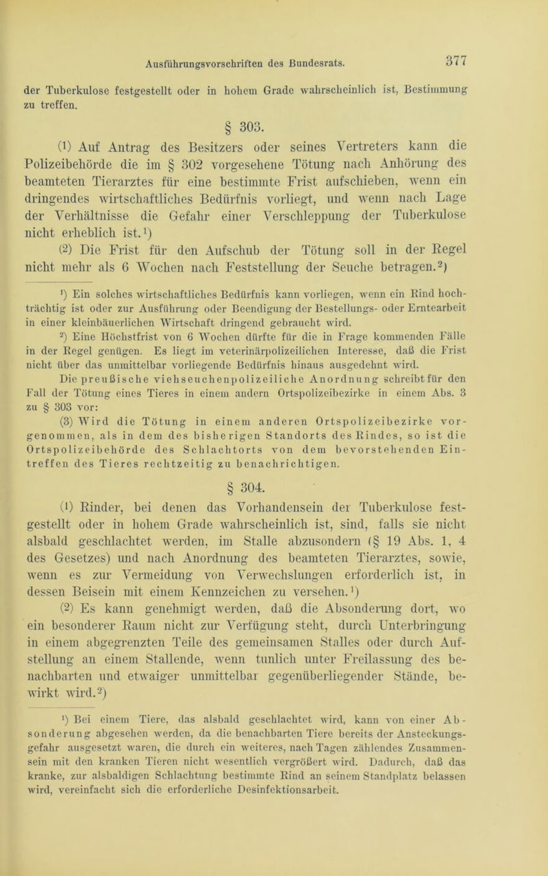 der Tuberkulose festgestellt oder in hohem Grade wahrscheinlich ist, Bestimmung zu treffen. § 303. 0) Auf Antrag des Besitzers oder seines Vertreters kann die Polizeibehörde die im § 302 vorgesehene Tötung nach Anhörung des beamteten Tierarztes für eine bestimmte Frist aufschieben, wenn ein dringendes wirtschaftliches Bedürfnis vorliegt, und wenn nach Lage der Verhältnisse die Gefahr einer Verschleppung der Tuberkulose nicht erheblich ist.1) (2) Die Frist für den Aufschub der Tötung soll in der Regel nicht mehr als 6 Wochen nach Feststellung der Seuche betragen.2) ') Ein solches wirtschaftliches Bedürfnis kann vorliegen, wenn ein Bind hoch- trächtig ist oder zur Ausführung oder Beendigung der Bestellungs- oder Erntearbeit in einer kleinbäuerlichen Wirtschaft dringend gebraucht wird. 2) Eine Höchstfrist von 6 Wochen dürfte für die in Frage kommenden Fälle in der Regel genügen. Es liegt im veterinärpolizeilichen Interesse, daß die Frist nicht über das unmittelbar vorliegende Bedürfnis hinaus ausgedehnt wird. Die preußische viehseuchenpolizeiliche Anordnung schreibt für den Fall der Tötung eines Tieres in einem andern Ortspolizeibezirke in einem Abs. 3 zu § 303 vor: (3) Wird die Tötung in einem anderen Ortspolizeibezirke vor- genommen, als in dem des bisherigen Standorts des Rindes, so ist die Ortspolizeibehörde des Schlachtorts von dem bevorstehenden Ein- treffen des Tieres rechtzeitig zu benachrichtigen. § 304. (1) Binder, bei denen das Vorhandensein der Tuberkulose fest- gestellt oder in hohem Grade wahrscheinlich ist, sind, falls sie nicht alsbald geschlachtet werden, im Stalle abzusondern (§ 19 Abs. 1, 4 des Gesetzes) und nach Anordnung des beamteten Tierarztes, sowie, wenn es zur Vermeidung von Verwechslungen erforderlich ist, in dessen Beisein mit einem Kennzeichen zu versehen.1) (2) Es kann genehmigt werden, daß die Absonderung dort, wo ein besonderer Raum nicht zur Verfügung steht, durch Unterbringung in einem abgegrenzten Teile des gemeinsamen Stalles oder durch Auf- stellung an einem Stallende, wenn tunlich unter Freilassung des be- nachbarten und etwaiger unmittelbar gegenüberliegender Stände, be- wirkt wird.2) ') Bei einem Tiere, das alsbald geschlachtet wird, kann von einer Ab- sonderung abgesehen werden, da die benachbarten Tiere bereits der Ansteckungs- gefahr ausgesetzt waren, die durch ein weiteres, nach Tagen zählendes Zusammen- sein mit den kranken Tieren nicht wesentlich vergrößert wird. Dadurch, daß das kranke, zur alsbaldigen Schlachtung bestimmte Rind an seinem Standplatz belassen wird, vereinfacht sich die erforderliche Desinfektionsarbeit.