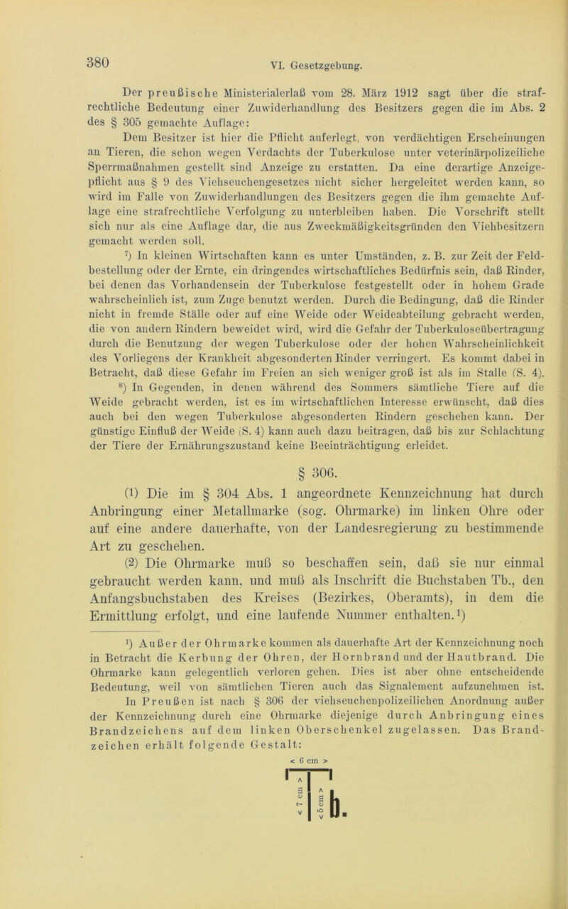 Der preußische Ministerialerlaß vom 28. März 1912 sagt über die straf- rechtliche Bedeutung einer Zuwiderhandlung des Besitzers gegen die im Abs. 2 des § 305 gemachte Auflage: Dem Besitzer ist hier die Pflicht auferlegt, von verdächtigen Erscheinungen an Tieren, die schon wegen Verdachts der Tuberkulose unter veterinärpolizeiliche Sperrmaßnahmen gestellt sind Anzeige zu erstatten. Da eine derartige Anzeige- pflicht aus § 9 des Viehseuchengesetzes nicht sicher hergeleitet werden kann, so wird im Falle von Zuwiderhandlungen des Besitzers gegen die ihm gemachte Auf- lage eine strafrechtliche Verfolgung zu unterbleiben haben. Die Vorschrift stellt sich nur als eine Auflage dar, die aus Zweckmäßigkeitsgründen den Viehbesitzern gemacht werden soll. 7) In kleinen Wirtschaften kann es unter Umständen, z. B. zur Zeit der Feld- bestellung oder der Ernte, ein dringendes wirtschaftliches Bedürfnis sein, daß Rinder, bei denen das Vorhandensein der Tuberkulose festgestellt oder in hohem Grade wahrscheinlich ist, zum Zuge benutzt werden. Durch die Bedingung, daß die Rinder nicht in fremde Ställe oder auf eine Weide oder Weideabteilung gebracht werden, die von andern Rindern beweidet wird, wird die Gefahr der Tuberkuloseübertragung durch die Benutzung der wegen Tuberkulose oder der hohen Wahrscheinlichkeit des Vorliegens der Krankheit abgesonderten Rinder verringert. Es kommt dabei in Betracht, daß diese Gefahr im Freien an sich weniger groß ist als im Stalle ('S. 4). 8) In Gegenden, in denen während des Sommers sämtliche Tiere auf die Weide gebracht werden, ist es im wirtschaftlichen Interesse erwünscht, daß dies auch bei den wegen Tuberkulose abgesonderten Rindern geschehen kann. Der günstige Einfluß der Weide (S. 4) kann auch dazu beitragen, daß bis zur Schlachtung der Tiere der Ernährungszustand keine Beeinträchtigung erleidet. § 306. (1) Die im § 304 Abs. 1 ungeordnete Kennzeichnung hat durch Anbringung einer Metallmarke (sog. Ohrmarke) im linken Ohre oder auf eine andere dauerhafte, von der Landesregierung zu bestimmende Art zu geschehen. (2) Die Ohrmarke muß so beschaffen sein, daß sie nur einmal gebraucht werden kann, und muß als Inschrift die Buchstaben Tb., den Anfangsbuchstaben des Kreises (Bezirkes, Oberamts), in dem die Ermittlung erfolgt, und eine laufende Nummer enthalten.1) !) Außer der Ohrmarke kommen als dauerhafte Art der Kennzeichnung noch in Betracht die Kerbung der Ohren, der Hornbrand und der Hautbrand. Die Ohrmarke kann gelegentlich verloren gehen. Dies ist aber ohne entscheidende Bedeutung, weil von sämtlichen Tieren auch das Signalement aufzunehmen ist. In Preußen ist nach § 306 der viehseuchenpolizeilichen Anordnung außer der Kennzeichnung durch eine Ohrmarke diejenige durch Anbringung eines Brandzeichens auf dem linken Oberschenkel zugelassen. Das Brand- zeichen erhält folgende Gestalt: < 6 cm >