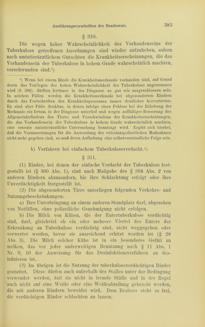 § 310. Die wegen hoher Wahrscheinlichkeit des Vorhandenseins der Tuberkulose getroffenen Anordnungen sind wieder aufzuheben, sofern nach amtstierärztlichem Gutachten die Krankheitserscheinungen, die das Vorhandensein der Tuberkulose in hohem Grade wahrscheinlich machten, verschwunden sind.* 1 2 3) 0 Wenn bei einem Rinde die Krankheitsmerkmale vorhanden sind, auf Grund deren das Yorüegen der hohen Wahrscheinlichkeit der Tuberkulose angenommen wird (S. 386), dürften Irrtümer in der Diagnose so gut wie ausgeschlossen sein. In solchen Fällen werden die Krankheitsmerkmale bei abgesonderten Rindern durch das Fortschreiten des Krankheitsprozesses immer deutlicher hervortreten. Es sind aber Fälle denkbar, in denen infolge eines Fehlers bei der Erhebung der Merkmale ein Irrtum in der Diagnose unterlief und wegen auffälliger Besserung des Allgemeinbefindens des Tieres und Verschwindens der Krankheitserscheinungen, die das Vorhandensein der Tuberkulose in hohem Grade wahrscheinlich machten, eine erneute amtstierärztliche Untersuchung beantragt wird. Ergibt sich hierbei, daß die Voraussetzungen für die Anwendung der veterinärpolizeilichen Maßnahmen nicht mehr gegeben sind, so muß deren Aufhebung eine selbstverständliche Folge sein. h) Verfahren bei einfachem Tuberkuloseverdacht.1) § 311. (1) Kinder, bei denen der einfache Verdacht der Tuberkulose fest- gestellt ist (§ 300 Abs. 1), sind nach Maßgabe des § 304 Abs. 2 von anderen Kindern abzusondern, bis ihre Schlachtung erfolgt oder ihre Unverdächtigkeit festgestellt ist. (2) Die abgesonderten Tiere unterliegen folgenden Verkehrs- und Nutzungsbeschränkungen: a) Ihre Unterbringung an einem anderen Standplatz darf, abgesehen von Notfällen, ohne polizeiliche Genehmigung nicht erfolgen. b) Die Milch von Kühen, die der Eutertuberkulose verdächtig sind, darf, gleichviel ob ein oder mehrere Viertel des Euters der Erkrankung an Tuberkulose verdächtig sind, nicht weggegeben oder verwertet werden, bevor sie ausreichend erhitzt worden ist (§ 28 Abs. 3). Die Milch solcher Kühe ist in ein besonderes Gefäß zu melken, das vor jeder anderweitigen Benutzung nach § 11 Abs. 1 Nr. 9, 10 der Anweisung für das Desinfektions verfahren zu des- infizieren ist. (3) Im übrigen ist die Nutzung der tuberkuloseverdächtigen Kinder gestattet. Diese dürfen auch außerhalb des Stalles unter der Bedingung verwendet werden, daß sie nicht in fremde Ställe und in der Regel 'auch nicht auf eine Weide oder eine Weideabteilung gebracht werden, die mit anderen Kindern beweidet wird. Dem Besitzer stellt es frei, die verdächtigen Rinder schlachten zu lassen.