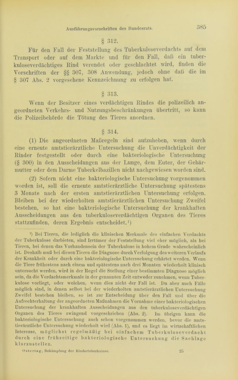 § 312. Für den Fall der Feststellung des Tuberkuloseverdachts auf dem Transport oder auf dem Markte und für den Fall, daß ein tuber- kuloseverdächtiges Rind verendet oder geschlachtet wird, finden die Vorschriften der §§ 307, 308 Anwendung, jedoch ohne daß die im § 307 Abs. 2 vorgesehene Kennzeichnung zu erfolgen hat. § 313. Wenn der Besitzer eines verdächtigen Rindes die polizeilich an- geordneten Verkehrs- und Nutzungsbeschränkungen Übertritt, so kann die Polizeibehörde die Tötung des Tieres anordnen. § 314. (1) Die angeordneten Maßregeln sind aufzuheben, wenn durch eine erneute amtstierärztliche Untersuchung die UnVerdächtigkeit der Rinder festgestellt oder durch eine bakteriologische Untersuchung (§ 300) in den Ausscheidungen aus der Lunge, dem Euter, der Gebär- mutter oder dem Darme Tuberkelbazillen nicht nachgewiesen worden sind. (2) Sofern nicht eine bakteriologische Untersuchung vorgenommen worden ist, soll die erneute amtstierärztliche Untersuchung spätestens 3 Monate nach der ersten amtstierärztlichen Untersuchung erfolgen. Bleiben bei der wiederholten amtstierärztlichen Untersuchung Zweifel bestehen, so hat eine bakteriologische Untersuchung der krankhaften Ausscheidungen aus den tuberkuloseverdächtigen Organen des Tieres stattzufinden, deren Ergebnis entscheidet.1) ') Bei Tieren, die lediglich die klinischen Merkmale des einfachen Verdachts der Tuberkulose darbieten, sind Irrtümer der Feststellung viel eher möglich, als bei Tieren, bei denen das Vorhandensein der Tuberkulose in hohem Grade wahrscheinlich ist. Deshalb muß bei diesenTieren die Diagnose durch Verfolgung des weiteren Verlaufs der Krankheit oder durch eine bakteriologische Untersuchung erhärtet werden. Wenn die Tiere frühestens nach einem und spätestens nach drei Monaten wiederholt klinisch untersucht werden, wird in der Regel die Stellung einer bestimmten Diagnose möglich sein, da die Verdachtsmerkmale in der genannten Zeit entweder zunehmen, wenn Tuber- kulose vorliegt, oder weichen, wenn dies nicht der Fall ist. Da aber auch Fälle möglich sind, in denen selbst bei der wiederholten amtstierärztlichen Untersuchung Zweifel bestehen bleiben, so ist zur Entscheidung über den Fall und über die Aufrechterhaltung der angeordneten Maßnahmen die Vornahme einer bakteriologischen Untersuchung der krankhaften Ausscheidungen aus den tuberkuloseverdächtigen Organen des Tieres zwingend vorgeschrieben (Abs. 2). Im übrigen kann die bakteriologische Untersuchung auch schon vorgenommen werden, bevor die amts- tierärztliche Untersuchung wiederholt wird (Abs. 1), und es liegt im wirtschaftlichen Interesse, möglichst regelmäßig bei einfachem Tuberkuloseverdacht durch eine frühzeitige bakteriologische Untersuchung die Sachlage klarzu stellen. 25 Ostertag, Bekämpfung der Kindertuberkulose.