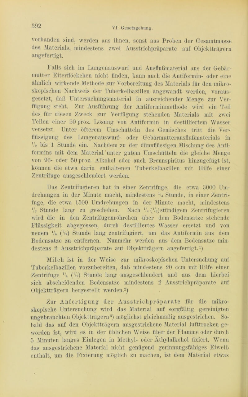 VI. Gesetzgebung. vorhanden sind, werden aus ihnen, sonst aus Proben der Gesamtmasse des Materials, mindestens zwei Ausstrichpräparate auf Objektträgern angefertigt. Falls sich im Lungenauswurf und Ausflußmaterial aus der Gebär- mutter Eiterflöckchen nicht finden, kann auch die Antiformin- oder eine ähnlich wirkende Methode zur Vorbereitung des Materials für den mikro- skopischen Nachweis der Tuberkelbazillen angewandt werden, voraus- gesetzt, daß Untersuchungsmaterial in ausreichender Menge zur Ver- fügung steht. Zur Ausführung der Antiforminmethode wird ein Teil des für diesen Zweck zur Verfügung stellenden Materials mit zwei Teilen einer 50 proz. Lösung von Antiformin in destilliertem Wasser versetzt. Unter öfterem Umschütteln des Gemisches tritt die Ver- flüssigung des Lungenauswurf- oder Gebärmutterausflußmaterials in '/•-> bis 1 Stunde ein. Nachdem zu der dünnflüssigen Mischung des Anti- formins mit dem Material unter gutem Umschütteln die gleiche Menge von 96- oder 50 proz. Alkohol oder auch Brennspiritus hinzugefügt ist, können die etwa darin enthaltenen Tuberkelbazillen mit Hilfe einer Zentrifuge ausgeschleudert werden. Das Zentrifugieren hat in einer Zentrifuge, die etwa 3000 Um- drehungen in der Minute macht, mindestens lU Stunde, in einer Zentri- fuge, die etwa 1500 Umdrehungen in der Minute macht, mindestens Va Stunde lang zu geschehen. Nach XU ('/■>) ständigem Zentrifugieren wird die in den Zentrifugenröhrchen über dem Bodensätze stehende Flüssigkeit abgegossen, durch destilliertes Wasser ersetzt und von neuem lU (V2) Stunde lang zentrifugiert, um das Antiformin aus dem Bodensätze zu entfernen. Nunmehr werden aus dem Bodensätze min- destens 2 Ausstrichpräparate auf Objektträgern angefertigt.1) Milch ist in der Weise zur mikroskopischen Untersuchung auf Tuberkelbazillen vorzubereiten, daß mindestens 20 ccm mit Hilfe einer Zentrifuge XU (Va) Stunde lang ausgeschleudert und aus dem hierbei sich abscheidenden Bodensätze mindestens 2 Ausstrichpräparate auf Objektträgern hergestellt werden.2) Zur Anfertigung der Ausstrichpräparate für die mikro- skopische Untersuchung wird das Material auf sorgfältig gereinigten ungebrauchten ObjektträgernH) möglichst gleichmäßig ausgestrichen. So- bald das auf den Objektträgern ausgestrichene Material lufttrocken ge- worden ist, wird es in der üblichen Weise über der Flamme oder durch 5 Minuten langes Einlegen in Methyl- oder Äthylalkohol fixiert. Wenn das ausgestrichene Material nicht genügend gerinnungsfähiges Eiweiß enthält, um die Fixierung möglich zu machen, ist dem Material etwas