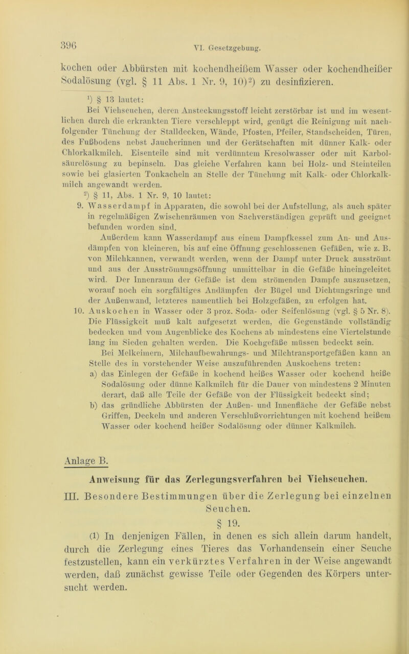 kochen oder Abbürsten mit kochendheißem Wasser oder kochendheißer Sodalösung (vgl. § 11 Abs. 1 Nr. 9, 10)2) zu desinfizieren. ß § 13 lautet: Bei Viehseuchen, deren Ansteckungsstoff leicht zerstörbar ist und im wesent- lichen durch die erkrankten Tiere verschleppt wird, genügt die Reinigung mit nach- folgender Tiincliung der Stalldecken, Wände, Pfosten, Pfeiler, Standscheiden, Türen, des Fußbodens nebst Jaucherinnen und der Gerätschaften mit dünner Kalk- oder Chlorkalkmilch. Eisenteile sind mit verdünntem Kresolwasser oder mit Karbol- säurelösung zu bepinseln. Das gleiche Verfahren kann bei Bolz- und Steinteilen sowie bei glasierten Tonkacheln an Stelle der Tiinchung mit Kalk- oder Chlorkalk- milch angewandt werden. 2) § 11, Abs. 1 Nr. 9, 10 lautet: 9. Wasser dampf in Apparaten, die sowohl bei der Aufstellung, als auch später in regelmäßigen Zwischenräumen von Sachverständigen geprüft und geeignet befunden worden sind. Außerdem kann Wasserdampf aus einem Dampfkessel zum An- und Aus- dämpfen von kleineren, bis auf eine Öffnung geschlossenen Gefäßen, wie z. B. von Milchkannen, verwandt werden, wenn der Dampf unter Druck ausströmt und aus der Ausströmungsöffnung unmittelbar in die Gefäße hineingeleitet wird. Der Innenraum der Gefäße ist dem strömenden Dampfe auszusetzen, worauf noch ein sorgfältiges Andämpfen der Bügel und Dichtungsringe und der Außenwand, letzteres namentlich bei Holzgefäßen, zu erfolgen hat. 10. Auskochen in Wasser oder 3 proz. Soda- oder Seifenlösung (vgl. § 5 Nr. 8). Die Flüssigkeit muß kalt aufgesetzt werden, die Gegenstände vollständig bedecken und vom Augenblicke des Kochens ab mindestens eine Viertelstunde lang im Sieden gehalten werden. Die Kochgefäße müssen bedeckt sein. Bei Melkeimern, Milchaufbewahrungs- und Milchtransportgefäßen kann an Stelle des in vorstehender Weise auszuführenden Auskochens treten: a) das Einlegen der Gefäße in kochend heißes Wasser oder kochend heiße Sodalösung oder dünne Kalkmilch für die Dauer von mindestens 2 Minuten derart, daß alle Teile der Gefäße von der Flüssigkeit bedeckt sind; b) das gründliche Abbürsten der Außen- und Innenfläche der Gefäße nebst Griffen, Deckeln und anderen Verschlußvorrichtungen mit kochend heißem Wasser oder kochend heißer Sodalösung oder dünner Kalkmilch. Anlage B. Anweisung für das Zerlegungsverfahren hei Viehseuchen. III. Besondere Bestimmungen über die Zerlegung bei einzelnen Seuchen. § 19. (l) In denjenigen Fällen, in denen es sich allein darum handelt, durch die Zerlegung eines Tieres das Vorhandensein einer Seuche festzustellen, kann ein verkürztes Verfahren in der Weise angewandt werden, daß zunächst gewisse Teile oder Gegenden des Körpers unter- sucht werden.