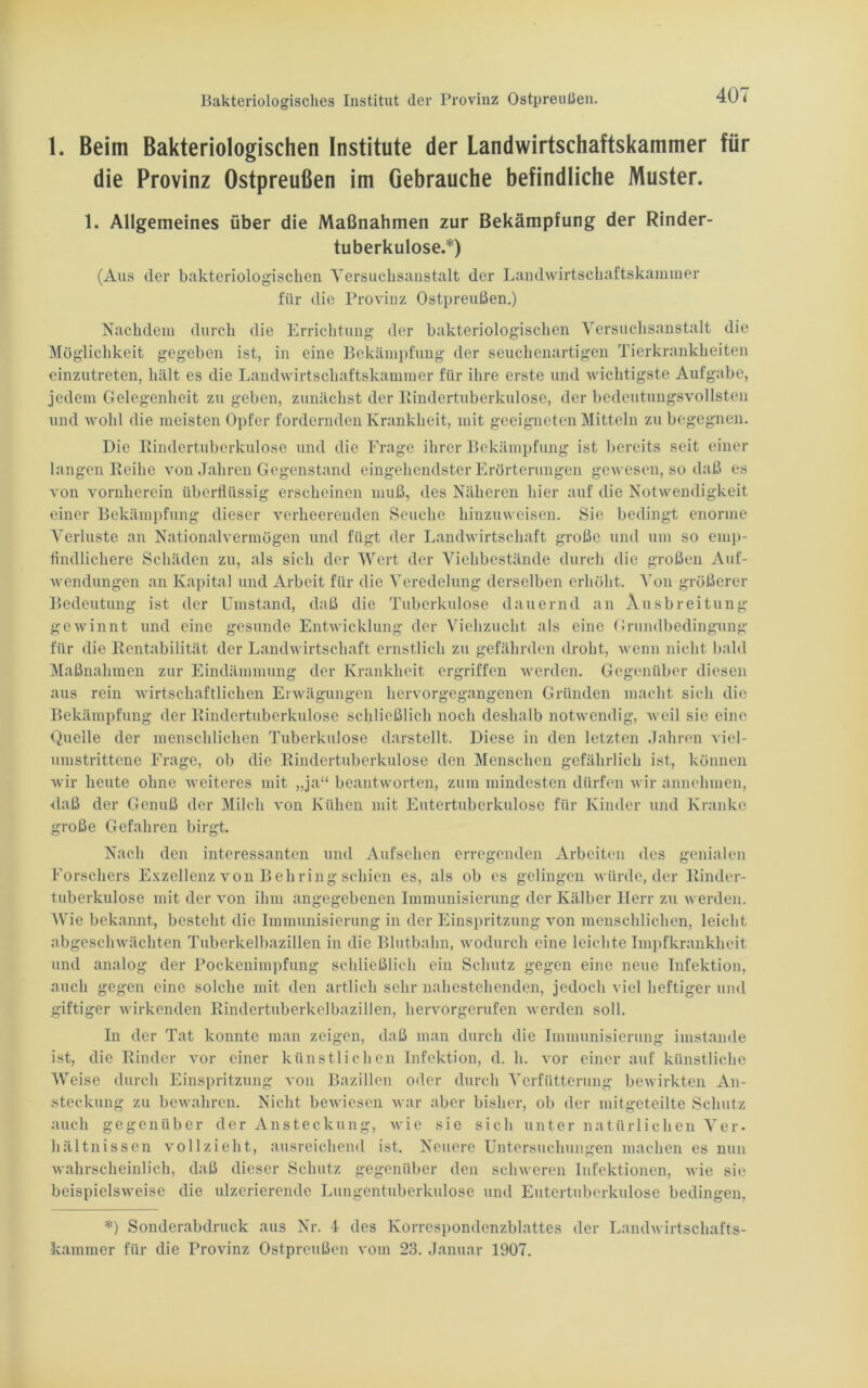 1. Beim Bakteriologischen Institute der Landwirtschaftskammer für die Provinz Ostpreußen im Gebrauche befindliche Muster. 1. Allgemeines über die Maßnahmen zur Bekämpfung der Rinder- tuberkulose.*) (Aus der bakteriologischen Versuchsanstalt der Landwirtschaftskammer für die Provinz Ostpreußen.) Nachdem durch die Errichtung der bakteriologischen Versuchsanstalt die Möglichkeit gegeben ist, in eine Bekämpfung der seuchenartigen Tierkrankheiten einzutreten, hält es die Landwirtschaftskammer für ihre erste und wichtigste Aufgabe, jedem Gelegenheit zu geben, zunächst der Rindertuberkulose, der bedeutungsvollsten und wohl die meisten Opfer fordernden Krankheit, mit geeigneten Mitteln zu begegnen. Die Rindertuberkulose und die Frage ihrer Bekämpfung ist bereits seit einer langen Reihe von Jahren Gegenstand eingehendster Erörterungen gewesen, so daß es von vornherein überflüssig erscheinen muß, des Näheren hier auf die Notwendigkeit einer Bekämpfung dieser verheerenden Seuche hinzuweisen. Sie bedingt enorme Verluste an Nationalvermögen und fügt der Landwirtschaft große und um so emp- findlichere Schäden zu, als sich der Wert der Viehbestände durch die großen Auf- wendungen an Kapital und Arbeit für die Veredelung derselben erhöht. ATon größerer Bedeutung ist der Umstand, daß die Tuberkulose dauernd an Ausbreitung gewinnt und eine gesunde Entwicklung der Viehzucht als eine Grundbedingung für die Rentabilität der Landwirtschaft ernstlich zu gefährden droht, wenn nicht bald Maßnahmen zur Eindämmung der Krankheit ergriffen werden. Gegenüber diesen aus rein wirtschaftlichen Erwägungen hervorgegangenen Gründen macht sich die Bekämpfung der Rindertuberkulose schließlich noch deshalb notwendig, Aveil sie eine Quelle der menschlichen Tuberkulose darstellt. Diese in den letzten Jahren viel- umstrittene Frage, ob die Rindertuberkulose den Menschen gefährlich ist, können wir heute ohne weiteres mit „ja“ beantworten, zum mindesten dürfen wir annehmen, daß der Genuß der Milch von Kühen mit Eutertuberkulose für Kinder und Kranke große Gefahren birgt. Nach den interessanten und Aufsehen erregenden Arbeiten des genialen Forschers Exzellenz von Behring schien es, als ob es gelingen würde, der Rinder- tuberkulose mit der von ihm angegebenen Immunisierung der Kälber Herr zu werden. Wie bekannt, besteht die Immunisierung in der Einspritzung von menschlichen, leicht abgeschwächten Tuberkelbazillen in die Blutbahn, wodurch eine leichte Impfkrankheit und analog der Pockenimpfung schließlich ein Schutz gegen eine neue Infektion, auch gegen eine solche mit den artlich sehr nahestehenden, jedoch viel heftiger und giftiger wirkenden Rindertuberkelbazillen, hervorgerufen werden soll. In der Tat konnte man zeigen, daß man durch die Immunisierung imstande ist, die Rinder vor einer künstlichen Infektion, d. h. vor einer auf künstliche Weise durch Einspritzung von Bazillen oder durch Verfiitterung bewirkten An- steckung zu bewahren. Nicht bewiesen war aber bisher, ob der mitgeteilte Schutz auch gegenüber der Ansteckung, wie sie sich unter natürlichen Ver- hältnissen vollzieht, ausreichend ist. Neuere Untersuchungen machen es nun wahrscheinlich, daß dieser Schutz gegenüber den schweren Infektionen, wie sie beispielsweise die ulzerierende Lungentuberkulose und Eutertuberkulose bedingen, *) Sonderabdruck aus Nr. 4 des Korrespondenzblattes der Landwirtschafts- kammer für die Provinz Ostpreußen vom 23. Januar 1907.