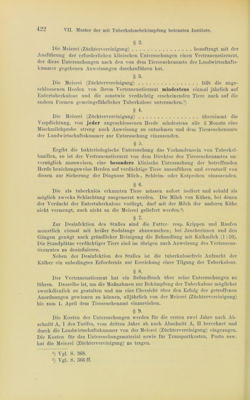 § 2. Die Meierei (Züchtervereinigung) beauftragt mit der Ausführung der erforderlichen klinischen Untersuchungen einen Vertrauenstierarzt, der diese Untersuchungen nach den von dem Tierseuchenamte der Landwirtschafts- kammer gegebenen Anweisungen durchzuführen hat. § 3- Die Meierei (Züchtervereinigung) läßt die ange- schlossenen Herden von ihrem Vertrauenstierarzt mindestens einmal jährlich auf Eutertuberkulose und die sonstwie verdächtig erscheinenden Tiere auch auf die andern Formen gemeingefährlicher Tuberkulose untersuchen.1) § 4. Die Meierei (Züchtervereinigung) übernimmt die Verpflichtung, von jeder angeschlossenen Herde mindestens alle 3 Monate eine Mischmilchprobe streng nach Anweisung zu entnehmen und dem Tierseuchenamte der Landwirtschaftskammer zur Untersuchung einzusenden. § 5* Ergibt die bakteriologische Untersuchung das Vorhandensein von Tuberkel- bazillen, so ist der Vertrauenstierarzt von dem Direktor des Tierseuchenamtes un- verzüglich anzuweisen, eine besondere klinische Untersuchung der betreffenden Herde beziehungsweise Herden auf verdächtige Tiere auszuführen und eventuell von diesen zur Sicherung der Diagnose Milch-, Schleim- oder Kotproben einzusenden. § 6- Die als tuberkulös erkannten Tiere müssen sofort isoliert und sobald als möglich zwecks Schlachtung ausgemerzt werden. Die Milch von Kühen, bei denen der Verdacht der Eutertuberkulose vorliegt, darf mit der Milch der anderen Kühe nicht vermengt, auch nicht an die Meierei geliefert werden.2) § 7. Zur Desinfektion des Stalles sind die Futter- resp. Krippen und Kaufen monatlich einmal mit heißer Sodalauge abzuwaschen; bei Jaucherinnen und den Gängen genügt nach gründlicher Reinigung die Behandlung mit Kalkmilch (1:20). Die Standplätze verdächtiger Tiere sind im übrigen nach Anweisung des Vertrauens- tierarztes zu desinfizieren. Neben der Desinfektion des Stalles ist die tuberkulosefreie Aufzucht der Kälber ein unbedingtes Erfordernis zur Erreichung einer Tilgung der Tuberkulose. § 8. Der Vertrauenstierarzt hat ein Befundbuch über seine Untersuchungen zu führen. Dasselbe ist, um die Maßnahmen zur Bekämpfung der Tuberkulose möglichst zweckdienlich zu gestalten und um eine Übersicht über den Erfolg der getroffenen Anordnungen gewinnen zu können, alljährlich von der Meierei (Züchtervereinigung) bis zum 1. April dem Tierseuchenamt einzureichen. § 9- Die Kosten der Untersuchungen werden für die ersten zwei Jahre nach Ab- schnitt A, I des Tarifes, vom dritten Jahre ab nach Abschnitt A, II berechnet und durch die Landwirtschaftskammer von der Meierei (Züchtervereinigung) cingezogen. Die Kosten für das Untersuchungsmaterial sowie für Transportkosten, Porto usw. hat die Meierei (Züchtervereinigung) zu tragen. !) Vgl. S. 368. 2) Vgl. S. 366 ff.