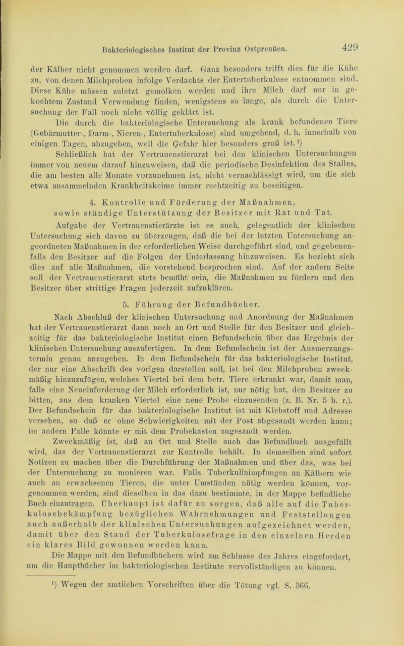 der Kälber nicht genommen werden darf. Ganz besonders trifft dies für die Kühe zu, von denen Milchproben infolge Verdachts der Eutertuberkulose entnommen sind. Diese Kühe müssen zuletzt gemolken werden und ihre Milch darf nur in ge- kochtem Zustand Verwendung finden, wenigstens so lange, als durch die Unter- suchung der Fall noch nicht völlig geklärt ist. Die durch die bakteriologische Untersuchung als krank befundenen Tiere (Gebärmutter-, Darm-, Nieren-, Eutertuberkulose) sind umgehend, d. h. innerhalb von einigen Tagen, abzugeben, weil die Gefahr hier besonders groß ist. *) Schließlich hat der Vertrauenstierarzt bei den klinischen Untersuchungen immer von neuem darauf hinzuweisen, daß die periodische Desinfektion des Stalles, die am besten alle Monate vorzunehmen ist, nicht vernachlässigt wird, um die sich etwa ansammelnden Krankheitskeime immer rechtzeitig zu beseitigen. 4. Kontrolle und Förderung der Maßnahmen, sowie ständige Unterstützung der Besitzer mit Rat und Tat. Aufgabe der Vertrauenstierärzte ist es auch, gelegentlich der klinischen Untersuchung sich davon zu überzeugen, daß die bei der letzten Untersuchung an- geordneten Maßnahmen in der erforderlichen Weise durchgeführt sind, und gegebenen- falls den Besitzer auf die Folgen der Unterlassung hinzuweisen. Es bezieht sich dies auf alle Maßnahmen, die vorstehend besprochen sind. Auf der andern Seite soll der Vertrauenstierarzt stets bemüht sein, die Maßnahmen zu fördern und den Besitzer über strittige Fragen jederzeit aufzuklären. 5. Führung der Befundbücher. Nach Abschluß der klinischen Untersuchung und Anordnung der Maßnahmen hat der Vertrauenstierarzt dann noch an Ort und Stelle für den Besitzer und gleich- zeitig für das bakteriologische Institut einen Befundschein über das Ergebnis der klinischen Untersuchung auszufertigen. In dem Befundschein ist der Ausmerzungs- termin genau anzugeben. In dem Befundschein für das bakteriologische Institut, der nur eine Abschrift des vorigen darstellen soll, ist bei den Milchproben zweck- mäßig hinzuzufügen, welches Viertel bei dem betr. Tiere erkrankt war, damit man, falls eine Neueinforderung der Milch erforderlich ist, nur nötig hat, den Besitzer zu bitten, aus dem kranken Viertel eine neue Probe einzusenden (z. B. Nr. 5 h. r.). Der Befundschein für das bakteriologische Institut ist mit Klebstoff und Adresse versehen, so daß er ohne Schwierigkeiten mit der Post abgesandt werden kann; im andern Falle könnte er mit dem Probekasten zugesandt werden. Zweckmäßig ist, daß an Ort und Stelle auch das Befundbuch ausgefüllt wird, das der Vertrauenstierarzt zur Kontrolle behält. In demselben sind sofort Notizen zu machen über die Durchführung der Maßnahmen und über das, was bei der Untersuchung zu monieren war. Falls Tuberkulinimpfungen an Kälbern wie auch an erwachsenen Tieren, die unter Umständen nötig werden können, vor- genommen werden, sind dieselben in das dazu bestimmte, in der Mappe befindliche Buch einzutragen. Überhaupt ist dafür zu sorgen, daß alle auf die Tuber- kulosebekämpfung bezüglichen Wahrnehmungen und Feststellungen auch außerhalb der klinischen Untersuchungen aufgezeichnet werden, damit über den Stand der Tuberkulosefrage in den einzelnen Herden ein klares Bild gewonnen werden kann. Die Mappe mit den Befundbüchern wird am Schlüsse des Jahres eingefordert, um die Hauptbücher im bakteriologischen Institute vervollständigen zu können. ') Wegen der amtlichen Vorschriften über die Tötung vgl. S. B66.