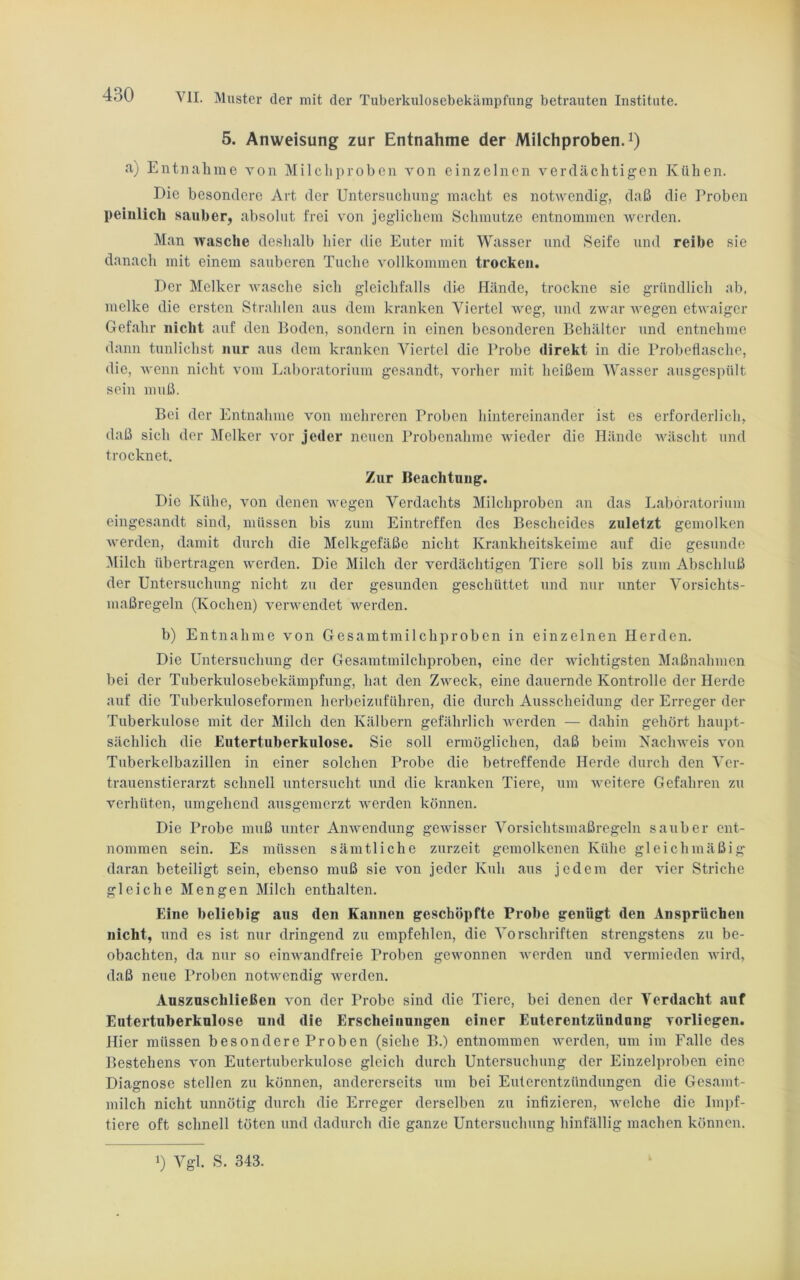 5. Anweisung zur Entnahme der Milchproben.1) a) Entnahme von Milchproben von einzelnen verdächtigen Kühen. Die besondere Art der Untersuchung macht es notwendig, daß die Proben peinlich sauber, absolut frei von jeglichem Schmutze entnommen werden. Man wasche deshalb hier die Euter mit Wasser und Seife und reibe sie danach mit einem sauberen Tuche vollkommen trocken. Der Melker wasche sich gleichfalls die Hände, trockne sie gründlich ab, melke die ersten Strahlen aus dem kranken Viertel weg, und zwar wegen etwaiger Gefahr nicht auf den Boden, sondern in einen besonderen Behälter und entnehme dann tunlichst nur aus dem kranken Viertel die Probe direkt in die Probeflasche, die, wenn nicht vom Laboratorium gesandt, vorher mit heißem Wasser ausgespült sein muß. Bei der Entnahme von mehreren Proben hintereinander ist es erforderlich, daß sich der Melker vor jeder neuen Probenahme wieder die Hände wäscht und trocknet. Zur Beachtung. Die Kühe, von denen wegen Verdachts Milchproben an das Laboratorium eingesandt sind, müssen bis zum Eintreffen des Bescheides zuletzt gemolken werden, damit durch die Melkgefäße nicht Krankheitskeime auf die gesunde Milch übertragen werden. Die Milch der verdächtigen Tiere soll bis zum Abschluß der Untersuchung nicht zu der gesunden geschüttet und nur unter Vorsichts- maßregeln (Kochen) verwendet werden. b) Entnahme von Gesamtmilchproben in einzelnen Herden. Die Untersuchung der Gesamtmilchproben, eine der wichtigsten Maßnahmen bei der Tuberkulosebekämpfung, hat den Zweck, eine dauernde Kontrolle der Herde auf die Tuberkuloseformen herbeizuführen, die durch Ausscheidung der Erreger der Tuberkulose mit der Milch den Kälbern gefährlich werden — dahin gehört haupt- sächlich die Eutertuberkulose. Sie soll ermöglichen, daß beim Nachweis von Tuberkelbazillen in einer solchen Probe die betreffende Herde durch den Ver- trauenstierarzt schnell untersucht und die kranken Tiere, um weitere Gefahren zu verhüten, umgehend ausgemerzt werden können. Die Probe muß unter Anwendung gewisser Vorsichtsmaßregeln sauber ent- nommen sein. Es müssen sämtliche zurzeit gemolkenen Kühe gleichmäßig daran beteiligt sein, ebenso muß sie von jeder Kuh aus jedem der vier Striche gleiche Mengen Milch enthalten. Eine beliebig aus den Kannen geschöpfte Probe genügt den Ansprüchen nicht, und es ist nur dringend zu empfehlen, die Vorschriften strengstens zu be- obachten, da nur so einwandfreie Proben gewonnen werden und vermieden wird, daß neue Proben notwendig werden. Ausznschließen von der Probe sind die Tiere, bei denen der Verdacht auf Eutertuberkulose und die Erscheinungen einer Euterentzündung vorliegen. Hier müssen besondere Proben (siehe B.) entnommen werden, um im Falle des Bestehens von Eutertuberkulose gleich durch Untersuchung der Einzelproben eine Diagnose stellen zu können, andererseits um bei Euterentzündungen die Gesamt- milch nicht unnötig durch die Erreger derselben zu infizieren, welche die Impf- tiere oft schnell töten und dadurch die ganze Untersuchung hinfällig machen können.