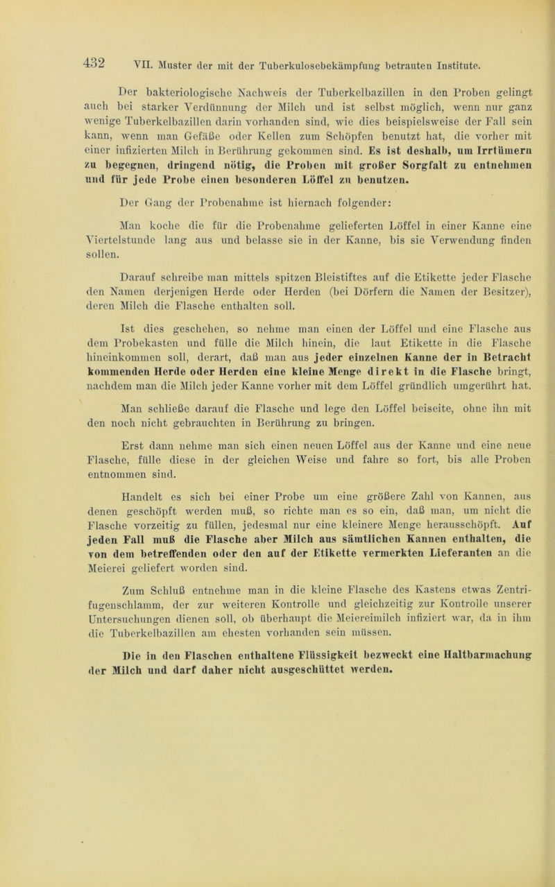 Der bakteriologische Nachweis der Tuberkclbazillen in den Proben gelingt auch bei starker Verdünnung der Milch und ist selbst möglich, wenn nur ganz wenige Tuberkelbazillen darin vorhanden sind, wie dies beispielsweise der Fall sein kann, wenn man Gefäße oder Kellen zum Schöpfen benutzt hat, die vorher mit einer infizierten Milch in Berührung gekommen sind. Es ist deshalb, um Irrtümern zu begegnen, dringend nötig, die Proben mit großer Sorgfalt zu entnehmen und für jede Probe einen besonderen Löffel zu benutzen. Der Gang der Probenahme ist hiernach folgender: Man koche die für die Probenahme gelieferten Löffel in einer Kanne eine Viertelstunde lang aus und belasse sie in der Kanne, bis sie Verwendung finden sollen. Darauf schreibe man mittels spitzen Bleistiftes auf die Etikette jeder Flasche den Namen derjenigen Herde oder Herden (bei Dörfern die Namen der Besitzer), deren Milch die Flasche enthalten soll. Ist dies geschehen, so nehme man einen der Löffel und eine Flasche aus dem Probekasten und fülle die Milch hinein, die laut Etikette in die Flasche hineinkommen soll, derart, daß man aus jeder einzelnen Kanne der in Betracht kommenden Herde oder Herden eine kleine Menge direkt in die Flasche bringt, nachdem man die Milch jeder Kanne vorher mit dem Löffel gründlich umgerührt hat. Man schließe darauf die Flasche und lege den Löffel beiseite, ohne ihn mit den noch nicht gebrauchten in Berührung zu bringen. Erst dann nehme man sich einen neuen Löffel aus der Kanne und eine neue Flasche, fülle diese in der gleichen Weise und fahre so fort, bis alle Proben entnommen sind. Handelt es sich bei einer Probe um eine größere Zahl von Kannen, aus denen geschöpft werden muß, so richte man es so ein, daß man, um nicht die Flasche vorzeitig zu füllen, jedesmal nur eine kleinere Menge herausschöpft. Auf jeden Fall muß die Flasche aber Milch aus sämtlichen Kannen enthalten, die von dem betreffenden oder den auf der Etikette vermerkten Lieferanten an die Meierei geliefert worden sind. Zum Schluß entnehme man in die kleine Flasche des Kastens etwas Zentri- fugenschlamm, der zur weiteren Kontrolle und gleichzeitig zur Kontrolle unserer Untersuchungen dienen soll, ob überhaupt die Meiereimilch infiziert war, da in ihm die Tuberkelbazillen am ehesten vorhanden sein müssen. Die in den Flaschen enthaltene Flüssigkeit bezweckt eine Haltbarmachung der Milch und darf daher nicht ausgeschüttet werden.