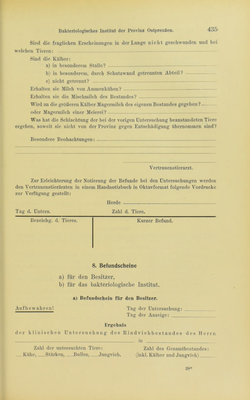 435- Sind die fraglichen Erscheinungen in der Lunge nicht geschwunden und bei welchen Tieren: Sind die Kälber: a) in besonderem Stalle? b) in besonderem, durch Schutzwand getrennten Abteil? c) nicht getrennt? Erhalten sie Milch von Ammenkiihen? Erhalten sic die Mischmilch des Bestandes? Wird an die größeren Kälber Magermilch des eigenen Bestandes gegeben?— oder Magermilch einer Meierei? Was hat die Schlachtung der bei der vorigen Untersuchung beanstandeten Tiere ergeben, soweit sie nicht von der Provinz gegen Entschädigung übernommen sind? Besondere Beobachtungen: Vertrauenstierarzt. Zur Erleichterung der Notierung der Befunde bei den Untersuchungen werden den Vertrauenstierärzten in einem Handnotizbuch in Oktavformat folgende Vordrucke zur Verfügung gestellt: Herde Tag d. Unters. Zahl d. Tiere. Bezeichg. d. Tieres. Kurzer Befund. 8. Befundscheine a) für den Besitzer, b) für das bakteriologische Institut. a> Befundschein für den Besitzer. Auf bewahren! Tag der Untersuchung: Tag der Anzeige: Ergebnis der klinischen Untersuchung des RindViehbestandes des Herrn in Zahl der untersuchten Tiere: Zahl des Gesamtbestandes: Kühe, Stärken, Bullen, Jungvieh. (inkl. Kälber und Jungvieh) 28*