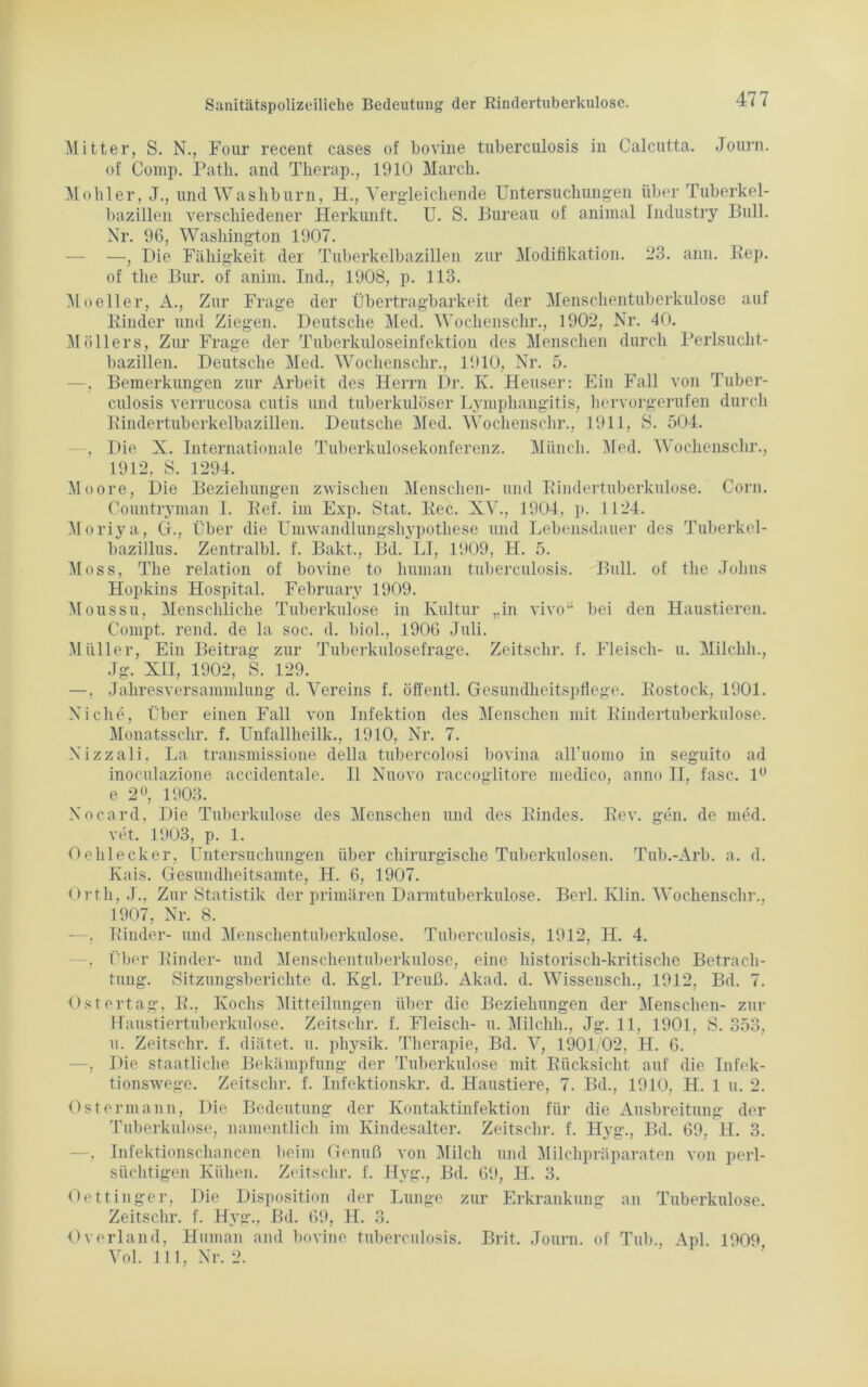 Mitter, S. N., Four recent cases of bovine tuberculosis in Calcutta. Journ. of Comp. Path. and Therap., 1910 March. Möhler, J., und Wasbburn, H., Vergleichende Untersuchungen über Tuberkel- bazillen verschiedener Herkunft. U. S. Bureau of animal Industry Bull. Nr. 96, Washington 1907. —, Die Fähigkeit der Tuberkelbazillen zur Modifikation. 23. ann. Rep. of tlie Bur. of anim. Ind., 1908, p. 113. Moeller, A., Zur Frage der Übertragbarkeit der Menschentuberkulose auf Rinder und Ziegen. Deutsche Med. Wochenschr., 1902, Nr. 40. Möllers, Zur Frage der Tuberkuloseinfektion des Menschen durch Perlsucht- bazillen. Deutsche Med. Wochenschr., 1910, Nr. 5. —, Bemerkungen zur Arbeit des Herrn Dr. K. Heuser: Ein Fall von Tuber- culosis verrucosa cutis und tuberkulöser Lymphangitis, hervorgerufen durch Rindertuberkelbazillen. Deutsche Med. Wochenschr., 1911, S. 504. —, Die X. Internationale Tuberkulosekonferenz. Münch. Med. Wochenschr., 1912, S. 1294. Moore, Die Beziehungen zwischen Menschen- und Rindertuberkulose. Corn. Countryman I. Eef. im Exp. Stat. Rec. XV., 1904, p. 1124. Moriya, G., Über die Umwandlungshypothese und Lebensdauer des Tuberkel- bazillus. Zentralbl. f. Bakt., Bd. LI, 1909, H. 5. Moss, The relation of bovine to human tuberculosis. Bull, of tlie Johns Hopkins Hospital. February 1909. Moussu, Menschliche Tuberkulose in Kultur „in vivo bei den Haustieren. Compt. rend. de la soc. d. biol., 1906 Juli. Müller, Ein Beitrag zur Tuberkulosefrage. Zeitschr. f. Fleisch- u. Milclili., Jg. XII, 1902, S. 129. —, Jahresversammlung d. Vereins f. öffentl. Gesundheitspflege. Rostock, 1901. Ni che, Über einen Fall von Infektion des Menschen mit Rindertuberkulose. Monatsschr. f. Unfallheilk., 1910, Nr. 7. Nizzali, La transmissione della tubercolosi bovina airuomo in seguito ad inoculazione accidentale. 11 Nuovo raccoglitore medico, anno II, fase. 1° e 2°, 1903. Nocard, Die Tuberkulose des Menschen und des Rindes. Rev. gen. de med. vet. 1903, p. 1. Oehlecker, Untersuchungen über chirurgische Tuberkulosen. Tub.-Arb. a. d. Kais. Gesundheitsamte, H. 6, 1907. Orth, J.. Zur Statistik der primären Darmtuberkulose. Berl. Ivlin. Wochenschr.. 1907, Nr. 8. —, Rinder- und Menschentuberkulose. Tuberculosis, 1912, II. 4. —, Über Rinder- und Menschentuberkulose, eine historisch-kritische Betrach- tung. Sitzungsberichte d. Kgl. Preuß. Akad. d. Wissensch., 1912, Bd. 7. Ostertag, R., Kochs Mitteilungen über die Beziehungen der Menschen- zur Haustiertuberkulose. Zeitschr. f. Fleisch- u. Milchh., Jg. 11, 1901, S. 353, u. Zeitschr. f. diätet. u. pliysik. Therapie, Bd. V, 1901/02, H. 6. —, Die staatliche Bekämpfung der Tuberkulose mit Rücksicht auf die Infek- tionswege. Zeitschr. f. Infektionskr. d. Haustiere, 7. Bd., 1910, H. 1 u. 2. Ostermann, Die Bedeutung der Kontaktinfektion für die Ausbreitung der Tuberkulose, namentlich im Kindesalter. Zeitschr. f. Hyg., Bd. 69, H. 3. —, Infektionschancen beim Genuß von Milch und Milchpräparaten von perl- siiehtigen Kühen. Zeitschr. f. Hyg., Bd. 69, H. 3. Oettinger, Die Disposition der Lunge zur Erkrankung an Tuberkulose. Zeitschr. f. Hyg., Bd. 69, H. 3. Overland, Human and bovine tuberculosis. Brit. Journ. of Tub., Apl. 1909 Vol. 111, Nr. 2.