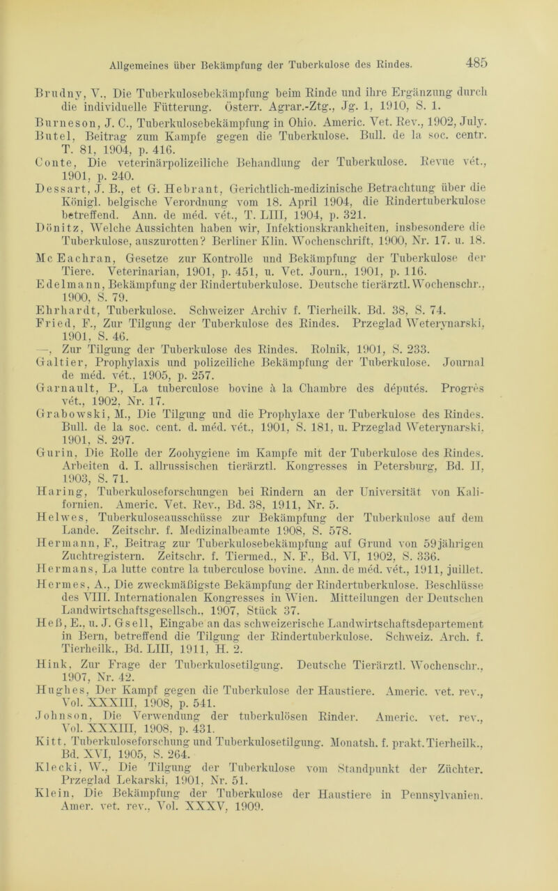 Brudny, V., Die Tuberkulosebekämpfung beim Rinde und ihre Ergänzung durch die individuelle Fütterung, üsterr. Agrar.-Ztg., Jg. 1, 1910, S. 1. Burneson, J. C., Tuberkulosebekämpfung in Ohio. Americ. Vet. Rev., 1902, July. Butel, Beitrag zum Kampfe gegen die Tuberkulose. Bull, de la soc. centr. T. 81, 1904, p. 416. Conte, Die veterinärpolizeiliche Behandlung der Tuberkulose. Revue vet., 1901, p. 240. Dessart, J. B., et Gr. Hebrant, Gerichtlich-medizinische Betrachtung über die Königl. belgische Verordnung vom 18. April 1904, die Rindertuberkulose betreffend. Ann. de med. vet., T. LIII, 1904, p. 321. Dönitz, Welche Aussichten haben wir, Infektionskrankheiten, insbesondere die Tuberkulose, auszurotten? Berliner Klin. Wochenschrift, 1900, Nr. 17. u. 18. McEachran, Gesetze zur Kontrolle und Bekämpfung der Tuberkulose der Tiere. Veterinarian, 1901, p. 451, u. Vet. Journ., 1901, p. 116. Edelmann, Bekämpfung der Rindertuberkulose. Deutsche tierärztl. Wochenschr., 1900, S. 79. Ehrhardt, Tuberkulose. Schweizer Archiv f. Tierheilk. Bd. 38, S. 74. Fried, F., Zur Tilgung der Tuberkulose des Rindes. Przeglad Wetervnarski, 1901, S. 46. —, Zur Tilgung der Tuberkulose des Rindes. Rolnik, 1901, S. 233. Galtier, Prophylaxis und polizeiliche Bekämpfung der Tuberkulose. Journal de med. vet., 1905, p. 257. Ga mault, P., La tuberculose bovine ä la Chambre des deputes. Progres vet., 1902, Nr. 17. Grabowski, M., Die Tilgung und die Prophylaxe der Tuberkulose des Rindes. Bull, de la soc. cent. d. med. vet., 1901, S. 181, u. Przeglad Weterynarski. 1901, S. 297. Gur in, Die Rolle der Zoohj^giene im Kampfe mit der Tuberkulose des Rindes. Arbeiten d. I. allrussischen tierärztl. Kongresses in Petersburg, Bd. II, 1903, S. 71. Häring, Tuberkuloseforschungen bei Rindern an der Universität von Kali- fornien. Americ. Vet. Rev., Bd. 38, 1911, Nr. 5. Helwes, Tuberkuloseausschüsse zur Bekämpfung der Tuberkulose auf dem Lande. Zeitschr. f. Medizinalbeamte 1908, S. 578. Hermann, F., Beitrag zur Tuberkulosebekämpfung auf Grund von 59jährigen Zuchtregistern. Zeitschr. f. Tiermed., N. F., Bd. VI, 1902, S. 336. Hermans, La lütte contre la tuberculose bovine. Ann. de med. vet., 1911, juillet. Hermes, A., Die zweckmäßigste Bekämpfung der Rindertuberkulose. Beschlüsse des VIII. Internationalen Kongresses in Wien. Mitteilungen der Deutschen Landwirtschaftsgesellsch., 1907, Stück 37. Heß, E., u. J. Gsell, Eingabe an das schweizerische Landwirtschaftsdepartement in Bern, betreffend die Tilgnng der Rindertuberkulose. Schweiz. Arch. f. Tierheilk., Bd. LIII, 1911, H. 2. Hink, Zur Frage der Tuberkulosetilgung. Deutsche Tierärztl. Wochenschr.. 1907, Nr. 42. Hughes, Der Kampf gegen die Tuberkulose der Haustiere. Americ. vet. rev., Vol. XXNIII, 1908, p. 541. Johnson, Die Verwendung der tuberkulösen Rinder. Americ. vet. rev., Vol. XXXIII, 1908, p. 431. Kitt. Tuberkuloseforschung und Tuberkulosetilgung. Monatsh. f. prakt,Tierheilk., Bd. XVI, 1905, S. 264. Klecki, W., Die Tilgung der Tuberkulose vom Standpunkt der Züchter. Przeglad Lekarski, 1901, Nr. 51. Klein, Die Bekämpfung der Tuberkulose der Haustiere in Pennsylvanien. Amer. vet. rev., Vol. XXXV, 1909.